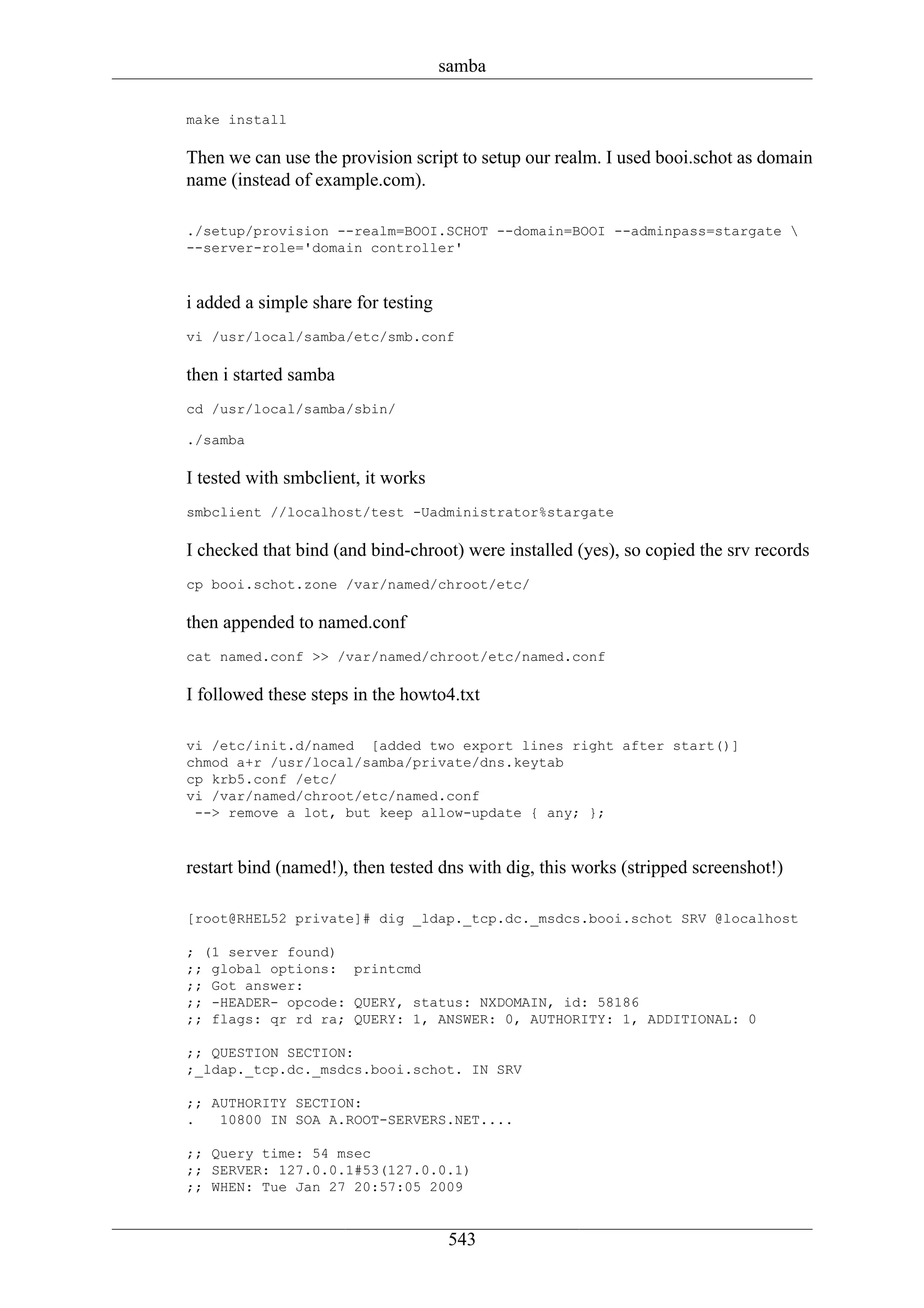 samba

make install

Then we can use the provision script to setup our realm. I used booi.schot as domain
name (instead of example.com).

./setup/provision --realm=BOOI.SCHOT --domain=BOOI --adminpass=stargate 
--server-role='domain controller'



i added a simple share for testing
vi /usr/local/samba/etc/smb.conf

then i started samba
cd /usr/local/samba/sbin/

./samba

I tested with smbclient, it works
smbclient //localhost/test -Uadministrator%stargate

I checked that bind (and bind-chroot) were installed (yes), so copied the srv records
cp booi.schot.zone /var/named/chroot/etc/

then appended to named.conf
cat named.conf >> /var/named/chroot/etc/named.conf

I followed these steps in the howto4.txt

vi /etc/init.d/named [added two export lines right after start()]
chmod a+r /usr/local/samba/private/dns.keytab
cp krb5.conf /etc/
vi /var/named/chroot/etc/named.conf
 --> remove a lot, but keep allow-update { any; };



restart bind (named!), then tested dns with dig, this works (stripped screenshot!)

[root@RHEL52 private]# dig _ldap._tcp.dc._msdcs.booi.schot SRV @localhost

; (1 server found)
;; global options: printcmd
;; Got answer:
;; -HEADER- opcode: QUERY, status: NXDOMAIN, id: 58186
;; flags: qr rd ra; QUERY: 1, ANSWER: 0, AUTHORITY: 1, ADDITIONAL: 0

;; QUESTION SECTION:
;_ldap._tcp.dc._msdcs.booi.schot. IN SRV

;; AUTHORITY SECTION:
.   10800 IN SOA A.ROOT-SERVERS.NET....

;; Query time: 54 msec
;; SERVER: 127.0.0.1#53(127.0.0.1)
;; WHEN: Tue Jan 27 20:57:05 2009


                                      543
 