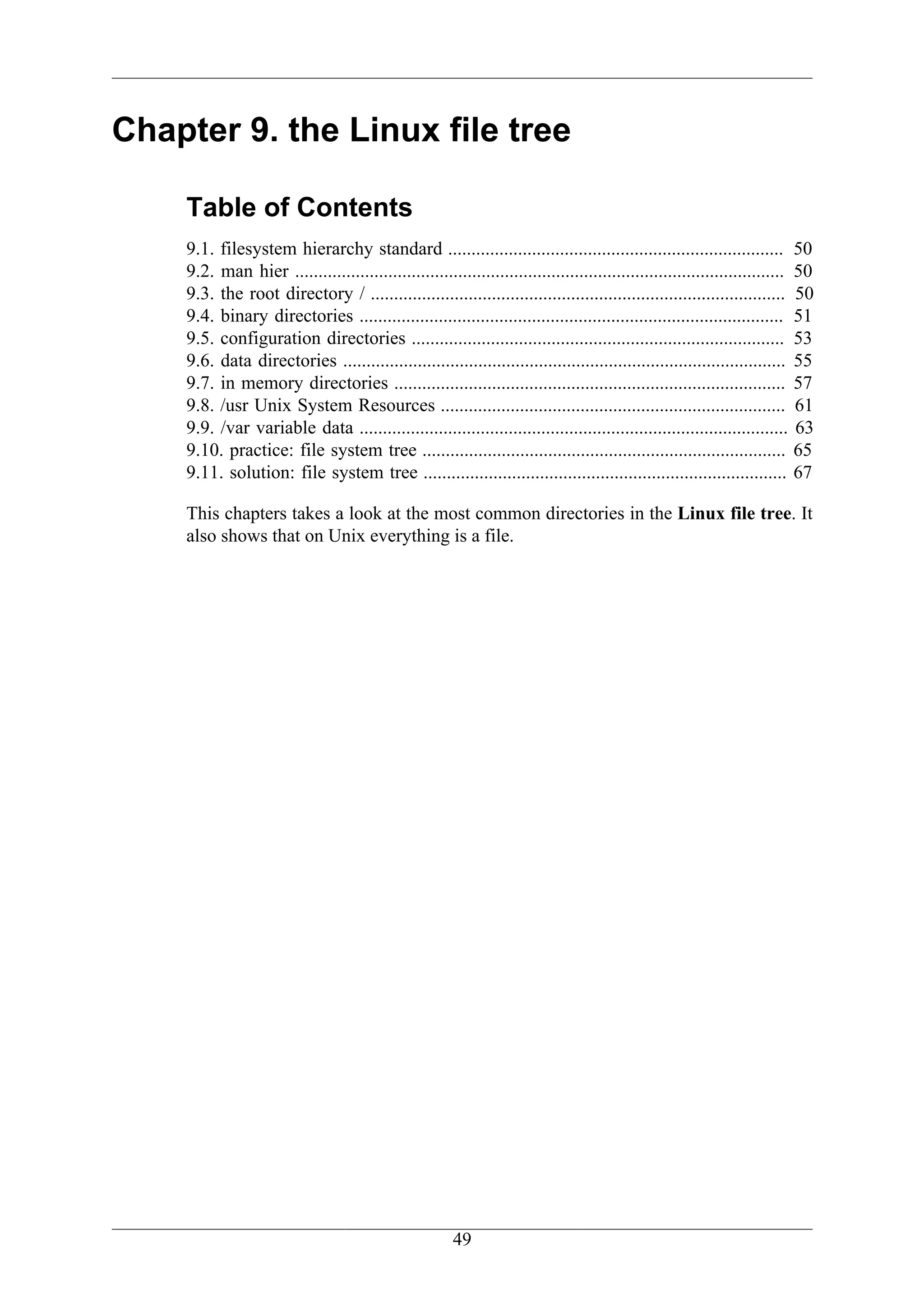 Chapter 9. the Linux file tree

    Table of Contents
    9.1. filesystem hierarchy standard ........................................................................ 50
    9.2. man hier ......................................................................................................... 50
    9.3. the root directory / ......................................................................................... 50
    9.4. binary directories ........................................................................................... 51
    9.5. configuration directories ................................................................................ 53
    9.6. data directories ............................................................................................... 55
    9.7. in memory directories .................................................................................... 57
    9.8. /usr Unix System Resources .......................................................................... 61
    9.9. /var variable data ............................................................................................ 63
    9.10. practice: file system tree .............................................................................. 65
    9.11. solution: file system tree .............................................................................. 67

    This chapters takes a look at the most common directories in the Linux file tree. It
    also shows that on Unix everything is a file.




                                                       49
 