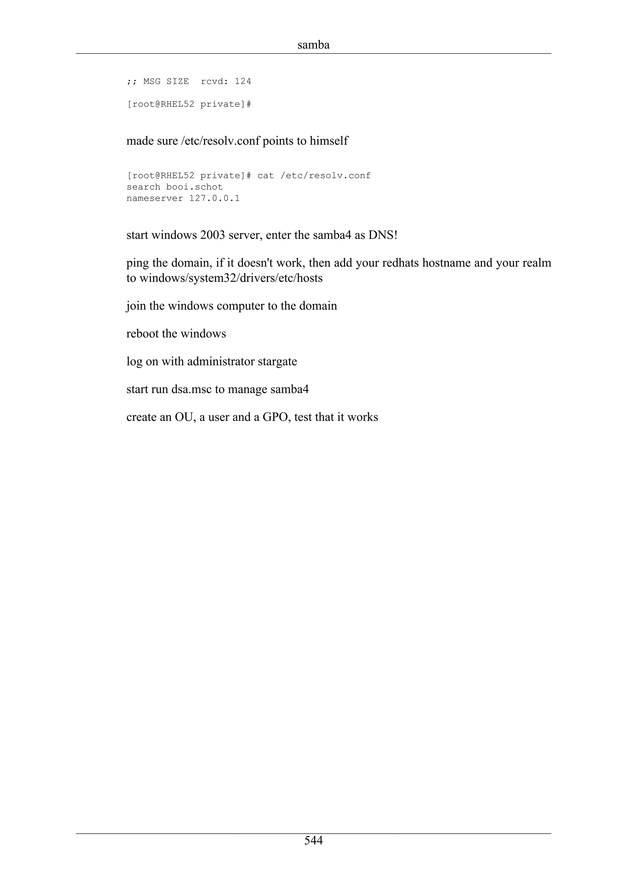 samba

;; MSG SIZE   rcvd: 124

[root@RHEL52 private]#



made sure /etc/resolv.conf points to himself

[root@RHEL52 private]# cat /etc/resolv.conf
search booi.schot
nameserver 127.0.0.1



start windows 2003 server, enter the samba4 as DNS!

ping the domain, if it doesn't work, then add your redhats hostname and your realm
to windows/system32/drivers/etc/hosts

join the windows computer to the domain

reboot the windows

log on with administrator stargate

start run dsa.msc to manage samba4

create an OU, a user and a GPO, test that it works




                                      544
 