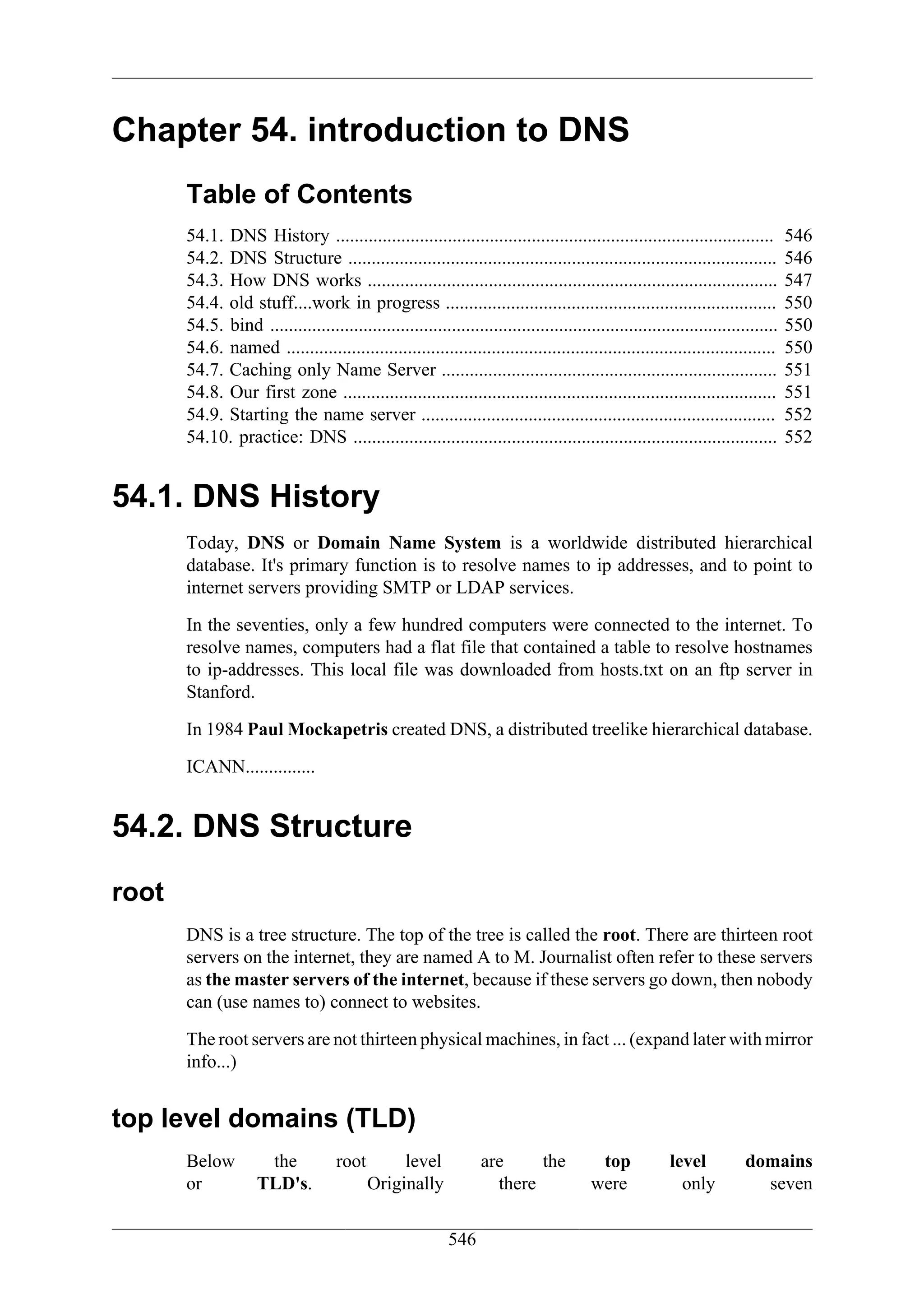 Chapter 54. introduction to DNS
       Table of Contents
       54.1. DNS History ..............................................................................................           546
       54.2. DNS Structure ............................................................................................           546
       54.3. How DNS works ........................................................................................               547
       54.4. old stuff....work in progress .......................................................................                550
       54.5. bind .............................................................................................................   550
       54.6. named .........................................................................................................      550
       54.7. Caching only Name Server ........................................................................                    551
       54.8. Our first zone .............................................................................................         551
       54.9. Starting the name server ............................................................................                552
       54.10. practice: DNS ...........................................................................................           552


54.1. DNS History
       Today, DNS or Domain Name System is a worldwide distributed hierarchical
       database. It's primary function is to resolve names to ip addresses, and to point to
       internet servers providing SMTP or LDAP services.

       In the seventies, only a few hundred computers were connected to the internet. To
       resolve names, computers had a flat file that contained a table to resolve hostnames
       to ip-addresses. This local file was downloaded from hosts.txt on an ftp server in
       Stanford.

       In 1984 Paul Mockapetris created DNS, a distributed treelike hierarchical database.

       ICANN...............


54.2. DNS Structure
root
       DNS is a tree structure. The top of the tree is called the root. There are thirteen root
       servers on the internet, they are named A to M. Journalist often refer to these servers
       as the master servers of the internet, because if these servers go down, then nobody
       can (use names to) connect to websites.

       The root servers are not thirteen physical machines, in fact ... (expand later with mirror
       info...)


top level domains (TLD)
       Below          the            root        level            are     the             top            level          domains
       or            TLD's.                 Originally              there                were              only           seven

                                                            546
 