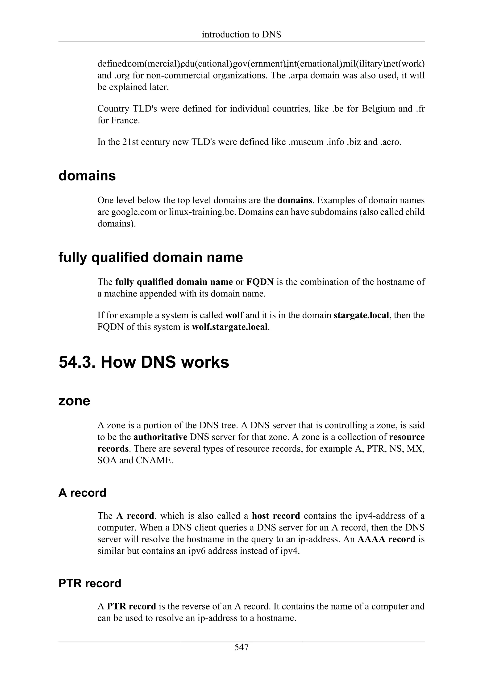 introduction to DNS

       defined:
              .com(mercial),
                           .edu(cational),
                                        .gov(ernment),
                                                     .int(ernational),
                                                                    .mil(ilitary),
                                                                                .net(work)
       and .org for non-commercial organizations. The .arpa domain was also used, it will
       be explained later.

       Country TLD's were defined for individual countries, like .be for Belgium and .fr
       for France.

       In the 21st century new TLD's were defined like .museum .info .biz and .aero.


domains
       One level below the top level domains are the domains. Examples of domain names
       are google.com or linux-training.be. Domains can have subdomains (also called child
       domains).


fully qualified domain name
       The fully qualified domain name or FQDN is the combination of the hostname of
       a machine appended with its domain name.

       If for example a system is called wolf and it is in the domain stargate.local, then the
       FQDN of this system is wolf.stargate.local.


54.3. How DNS works

zone
       A zone is a portion of the DNS tree. A DNS server that is controlling a zone, is said
       to be the authoritative DNS server for that zone. A zone is a collection of resource
       records. There are several types of resource records, for example A, PTR, NS, MX,
       SOA and CNAME.


A record
       The A record, which is also called a host record contains the ipv4-address of a
       computer. When a DNS client queries a DNS server for an A record, then the DNS
       server will resolve the hostname in the query to an ip-address. An AAAA record is
       similar but contains an ipv6 address instead of ipv4.


PTR record
       A PTR record is the reverse of an A record. It contains the name of a computer and
       can be used to resolve an ip-address to a hostname.


                                           547
 