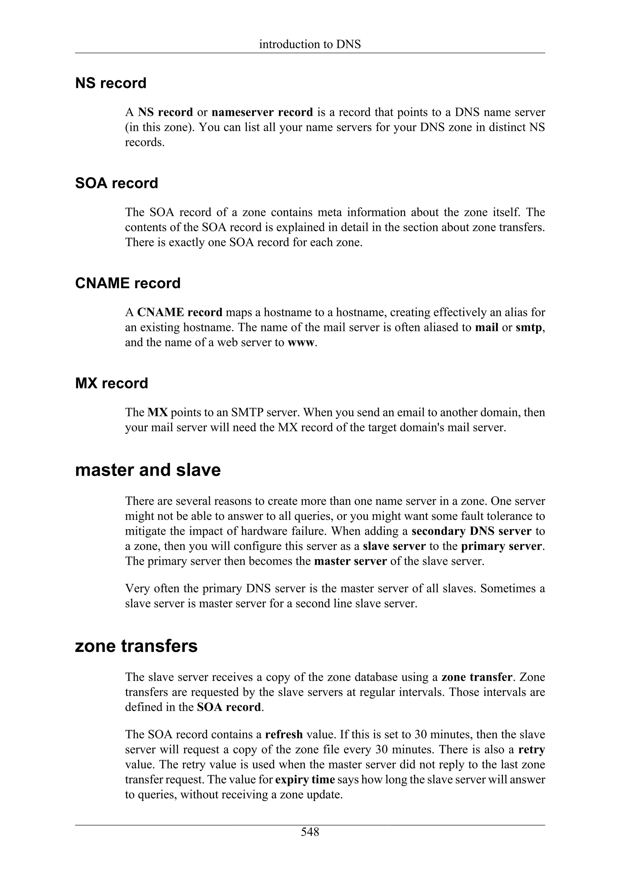 introduction to DNS


NS record
      A NS record or nameserver record is a record that points to a DNS name server
      (in this zone). You can list all your name servers for your DNS zone in distinct NS
      records.


SOA record
      The SOA record of a zone contains meta information about the zone itself. The
      contents of the SOA record is explained in detail in the section about zone transfers.
      There is exactly one SOA record for each zone.


CNAME record
      A CNAME record maps a hostname to a hostname, creating effectively an alias for
      an existing hostname. The name of the mail server is often aliased to mail or smtp,
      and the name of a web server to www.


MX record
      The MX points to an SMTP server. When you send an email to another domain, then
      your mail server will need the MX record of the target domain's mail server.


master and slave
      There are several reasons to create more than one name server in a zone. One server
      might not be able to answer to all queries, or you might want some fault tolerance to
      mitigate the impact of hardware failure. When adding a secondary DNS server to
      a zone, then you will configure this server as a slave server to the primary server.
      The primary server then becomes the master server of the slave server.

      Very often the primary DNS server is the master server of all slaves. Sometimes a
      slave server is master server for a second line slave server.


zone transfers
      The slave server receives a copy of the zone database using a zone transfer. Zone
      transfers are requested by the slave servers at regular intervals. Those intervals are
      defined in the SOA record.

      The SOA record contains a refresh value. If this is set to 30 minutes, then the slave
      server will request a copy of the zone file every 30 minutes. There is also a retry
      value. The retry value is used when the master server did not reply to the last zone
      transfer request. The value for expiry time says how long the slave server will answer
      to queries, without receiving a zone update.

                                         548
 