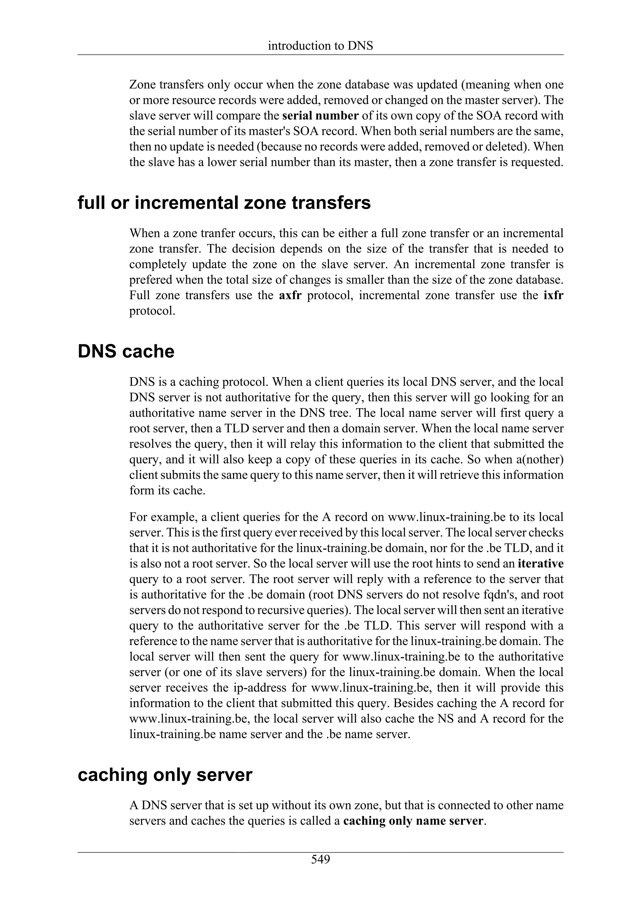 introduction to DNS

     Zone transfers only occur when the zone database was updated (meaning when one
     or more resource records were added, removed or changed on the master server). The
     slave server will compare the serial number of its own copy of the SOA record with
     the serial number of its master's SOA record. When both serial numbers are the same,
     then no update is needed (because no records were added, removed or deleted). When
     the slave has a lower serial number than its master, then a zone transfer is requested.


full or incremental zone transfers
     When a zone tranfer occurs, this can be either a full zone transfer or an incremental
     zone transfer. The decision depends on the size of the transfer that is needed to
     completely update the zone on the slave server. An incremental zone transfer is
     prefered when the total size of changes is smaller than the size of the zone database.
     Full zone transfers use the axfr protocol, incremental zone transfer use the ixfr
     protocol.


DNS cache
     DNS is a caching protocol. When a client queries its local DNS server, and the local
     DNS server is not authoritative for the query, then this server will go looking for an
     authoritative name server in the DNS tree. The local name server will first query a
     root server, then a TLD server and then a domain server. When the local name server
     resolves the query, then it will relay this information to the client that submitted the
     query, and it will also keep a copy of these queries in its cache. So when a(nother)
     client submits the same query to this name server, then it will retrieve this information
     form its cache.

     For example, a client queries for the A record on www.linux-training.be to its local
     server. This is the first query ever received by this local server. The local server checks
     that it is not authoritative for the linux-training.be domain, nor for the .be TLD, and it
     is also not a root server. So the local server will use the root hints to send an iterative
     query to a root server. The root server will reply with a reference to the server that
     is authoritative for the .be domain (root DNS servers do not resolve fqdn's, and root
     servers do not respond to recursive queries). The local server will then sent an iterative
     query to the authoritative server for the .be TLD. This server will respond with a
     reference to the name server that is authoritative for the linux-training.be domain. The
     local server will then sent the query for www.linux-training.be to the authoritative
     server (or one of its slave servers) for the linux-training.be domain. When the local
     server receives the ip-address for www.linux-training.be, then it will provide this
     information to the client that submitted this query. Besides caching the A record for
     www.linux-training.be, the local server will also cache the NS and A record for the
     linux-training.be name server and the .be name server.


caching only server
     A DNS server that is set up without its own zone, but that is connected to other name
     servers and caches the queries is called a caching only name server.

                                           549
 