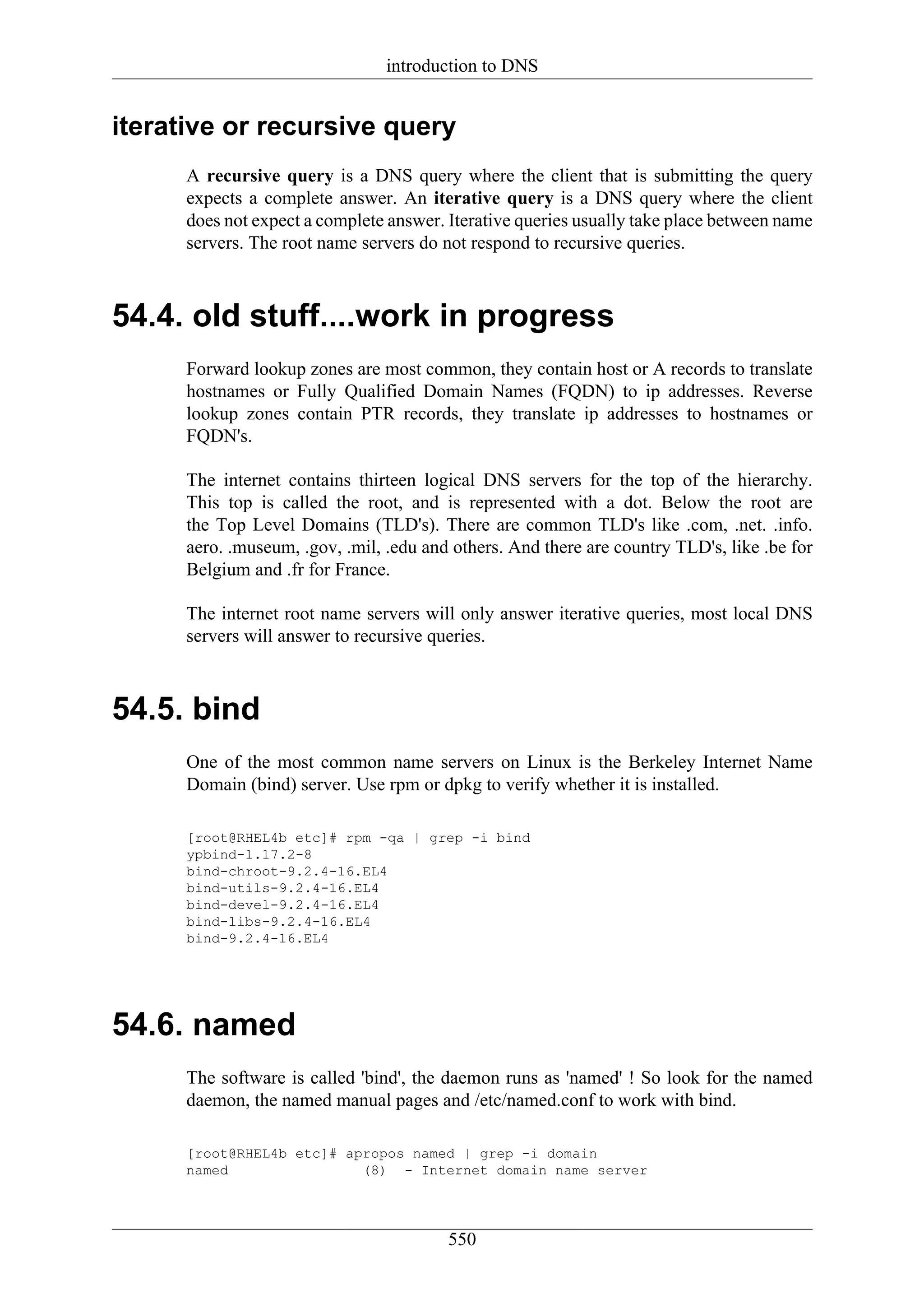 introduction to DNS


iterative or recursive query
      A recursive query is a DNS query where the client that is submitting the query
      expects a complete answer. An iterative query is a DNS query where the client
      does not expect a complete answer. Iterative queries usually take place between name
      servers. The root name servers do not respond to recursive queries.



54.4. old stuff....work in progress
      Forward lookup zones are most common, they contain host or A records to translate
      hostnames or Fully Qualified Domain Names (FQDN) to ip addresses. Reverse
      lookup zones contain PTR records, they translate ip addresses to hostnames or
      FQDN's.

      The internet contains thirteen logical DNS servers for the top of the hierarchy.
      This top is called the root, and is represented with a dot. Below the root are
      the Top Level Domains (TLD's). There are common TLD's like .com, .net. .info.
      aero. .museum, .gov, .mil, .edu and others. And there are country TLD's, like .be for
      Belgium and .fr for France.

      The internet root name servers will only answer iterative queries, most local DNS
      servers will answer to recursive queries.



54.5. bind
      One of the most common name servers on Linux is the Berkeley Internet Name
      Domain (bind) server. Use rpm or dpkg to verify whether it is installed.

      [root@RHEL4b etc]# rpm -qa | grep -i bind
      ypbind-1.17.2-8
      bind-chroot-9.2.4-16.EL4
      bind-utils-9.2.4-16.EL4
      bind-devel-9.2.4-16.EL4
      bind-libs-9.2.4-16.EL4
      bind-9.2.4-16.EL4




54.6. named
      The software is called 'bind', the daemon runs as 'named' ! So look for the named
      daemon, the named manual pages and /etc/named.conf to work with bind.

      [root@RHEL4b etc]# apropos named | grep -i domain
      named                (8) - Internet domain name server




                                         550
 