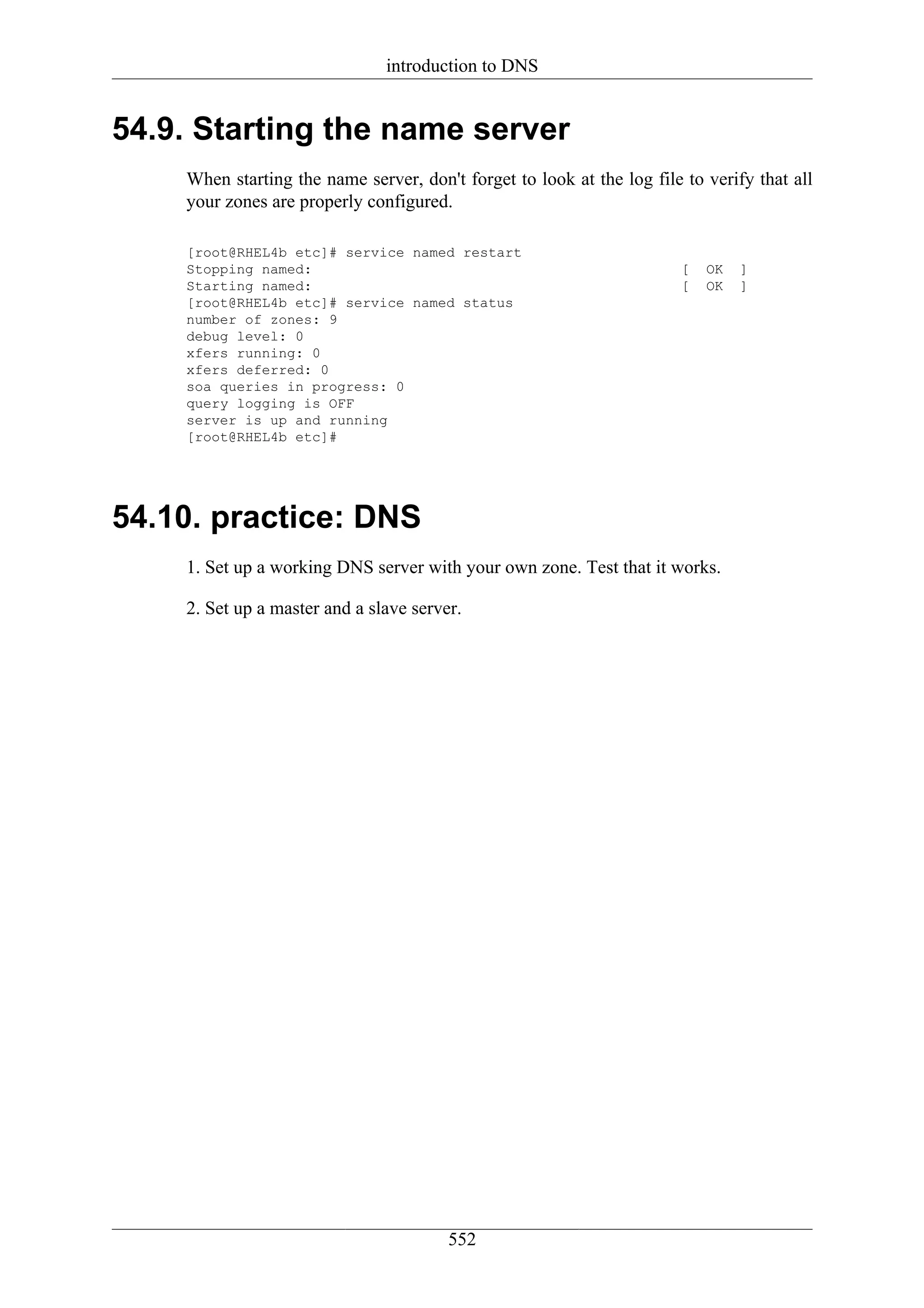 introduction to DNS


54.9. Starting the name server
    When starting the name server, don't forget to look at the log file to verify that all
    your zones are properly configured.

    [root@RHEL4b etc]# service named restart
    Stopping named:                                                    [   OK   ]
    Starting named:                                                    [   OK   ]
    [root@RHEL4b etc]# service named status
    number of zones: 9
    debug level: 0
    xfers running: 0
    xfers deferred: 0
    soa queries in progress: 0
    query logging is OFF
    server is up and running
    [root@RHEL4b etc]#




54.10. practice: DNS
    1. Set up a working DNS server with your own zone. Test that it works.

    2. Set up a master and a slave server.




                                        552
 