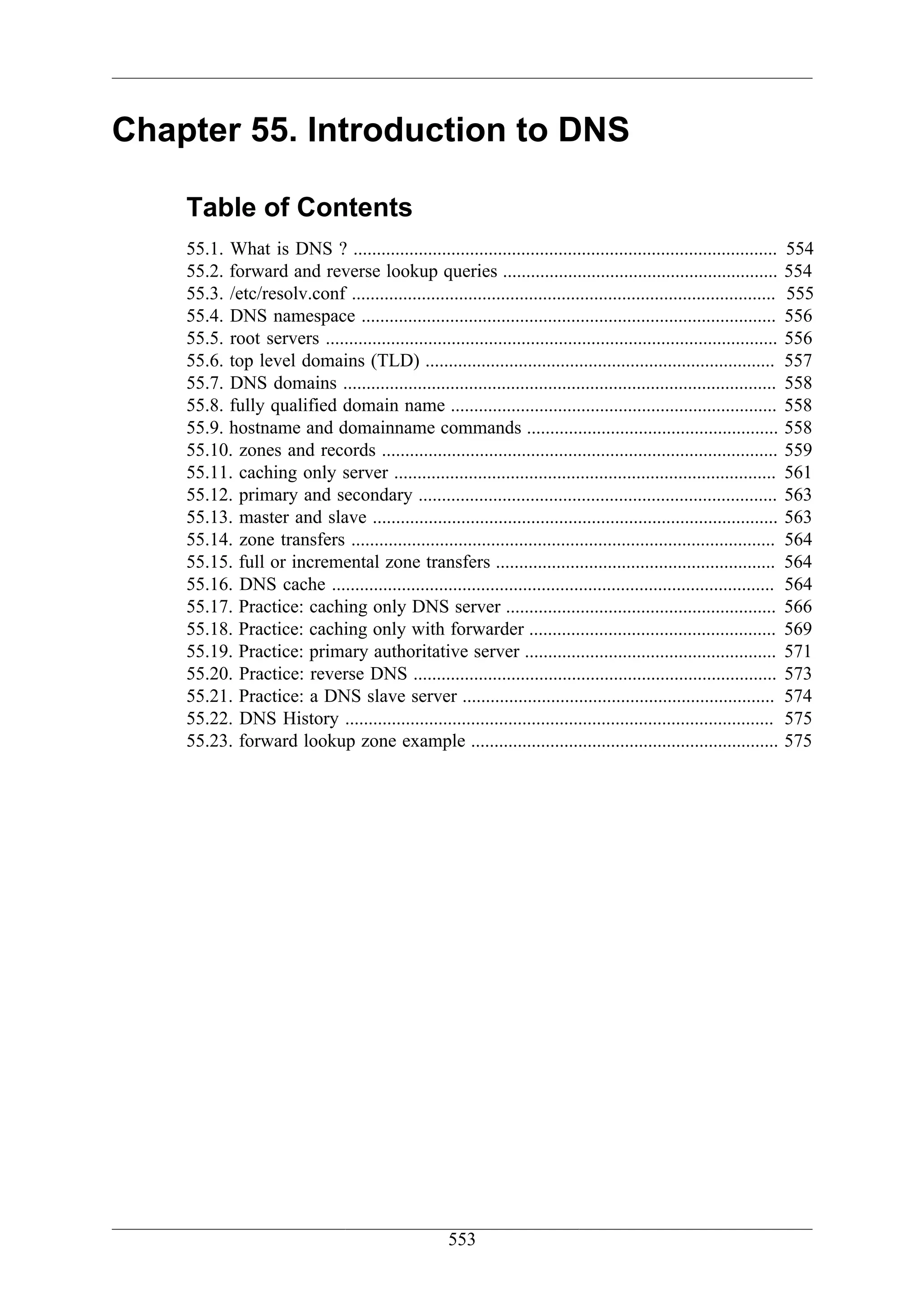 Chapter 55. Introduction to DNS

    Table of Contents
    55.1. What is DNS ? ...........................................................................................        554
    55.2. forward and reverse lookup queries ...........................................................                   554
    55.3. /etc/resolv.conf ...........................................................................................     555
    55.4. DNS namespace .........................................................................................          556
    55.5. root servers .................................................................................................   556
    55.6. top level domains (TLD) ...........................................................................              557
    55.7. DNS domains .............................................................................................        558
    55.8. fully qualified domain name ......................................................................               558
    55.9. hostname and domainname commands ......................................................                          558
    55.10. zones and records .....................................................................................         559
    55.11. caching only server ..................................................................................          561
    55.12. primary and secondary .............................................................................             563
    55.13. master and slave .......................................................................................        563
    55.14. zone transfers ...........................................................................................      564
    55.15. full or incremental zone transfers ............................................................                 564
    55.16. DNS cache ...............................................................................................       564
    55.17. Practice: caching only DNS server ..........................................................                    566
    55.18. Practice: caching only with forwarder .....................................................                     569
    55.19. Practice: primary authoritative server ......................................................                   571
    55.20. Practice: reverse DNS ..............................................................................            573
    55.21. Practice: a DNS slave server ...................................................................                574
    55.22. DNS History ............................................................................................        575
    55.23. forward lookup zone example ..................................................................                  575




                                                       553
 