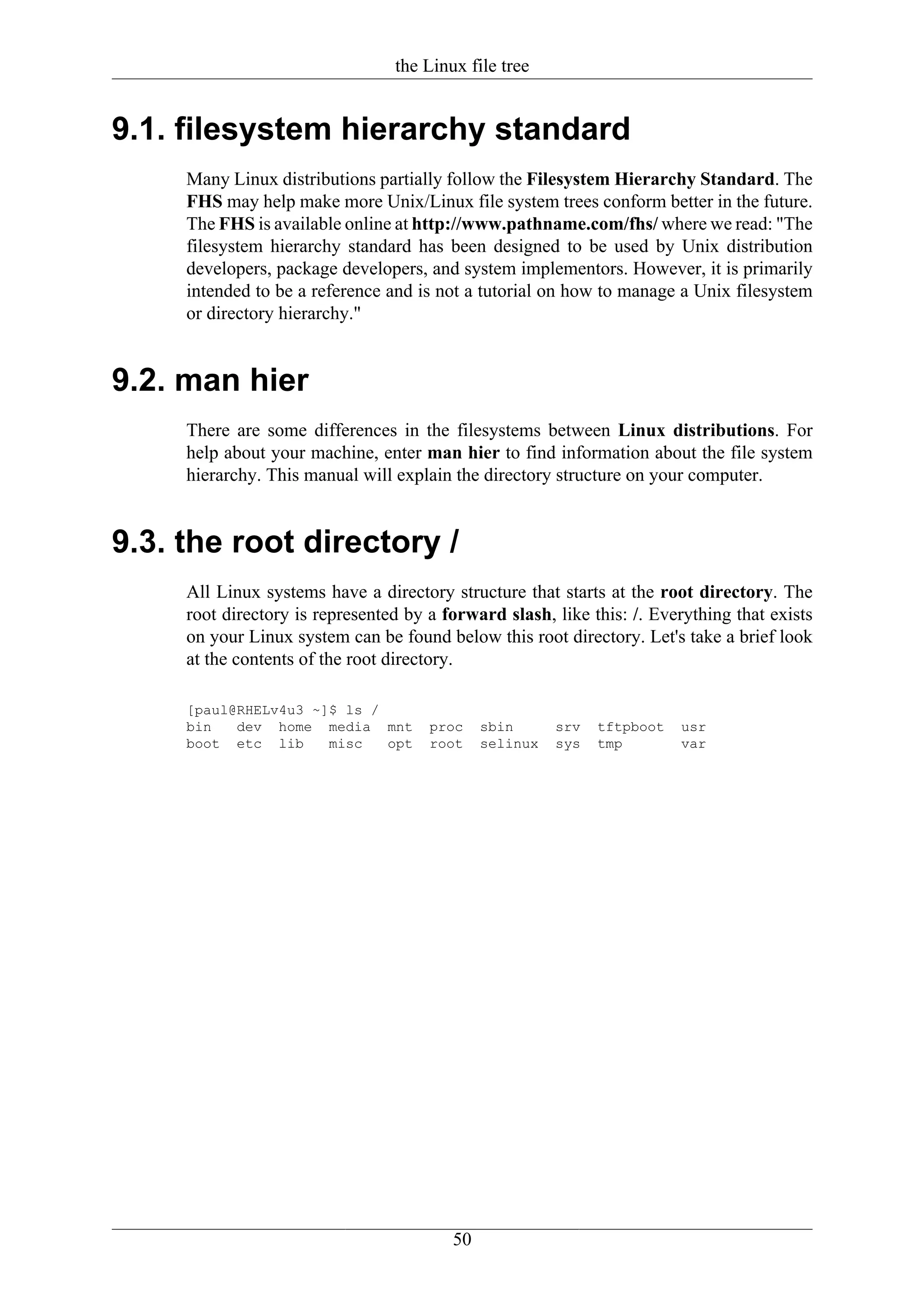 the Linux file tree


9.1. filesystem hierarchy standard
     Many Linux distributions partially follow the Filesystem Hierarchy Standard. The
     FHS may help make more Unix/Linux file system trees conform better in the future.
     The FHS is available online at http://www.pathname.com/fhs/ where we read: "The
     filesystem hierarchy standard has been designed to be used by Unix distribution
     developers, package developers, and system implementors. However, it is primarily
     intended to be a reference and is not a tutorial on how to manage a Unix filesystem
     or directory hierarchy."


9.2. man hier
     There are some differences in the filesystems between Linux distributions. For
     help about your machine, enter man hier to find information about the file system
     hierarchy. This manual will explain the directory structure on your computer.


9.3. the root directory /
     All Linux systems have a directory structure that starts at the root directory. The
     root directory is represented by a forward slash, like this: /. Everything that exists
     on your Linux system can be found below this root directory. Let's take a brief look
     at the contents of the root directory.

     [paul@RHELv4u3 ~]$ ls /
     bin   dev home media mnt         proc    sbin      srv   tftpboot   usr
     boot etc lib     misc   opt      root    selinux   sys   tmp        var




                                         50
 