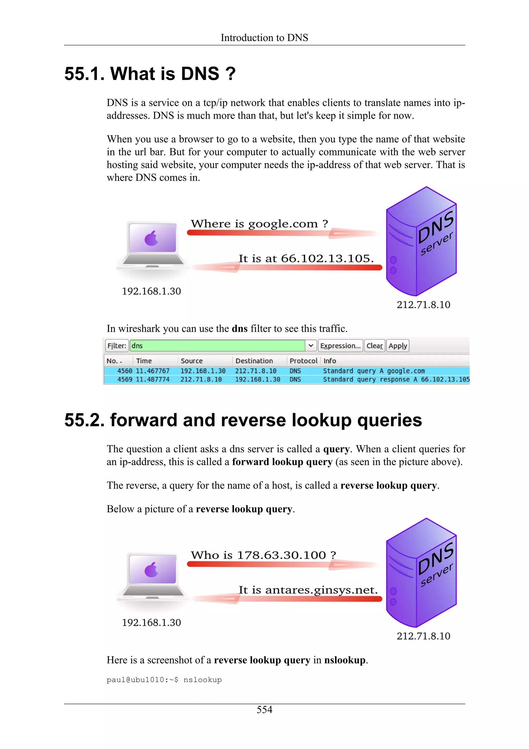 Introduction to DNS


55.1. What is DNS ?
    DNS is a service on a tcp/ip network that enables clients to translate names into ip-
    addresses. DNS is much more than that, but let's keep it simple for now.

    When you use a browser to go to a website, then you type the name of that website
    in the url bar. But for your computer to actually communicate with the web server
    hosting said website, your computer needs the ip-address of that web server. That is
    where DNS comes in.




    In wireshark you can use the dns filter to see this traffic.




55.2. forward and reverse lookup queries
    The question a client asks a dns server is called a query. When a client queries for
    an ip-address, this is called a forward lookup query (as seen in the picture above).

    The reverse, a query for the name of a host, is called a reverse lookup query.

    Below a picture of a reverse lookup query.




    Here is a screenshot of a reverse lookup query in nslookup.
    paul@ubu1010:~$ nslookup


                                         554
 