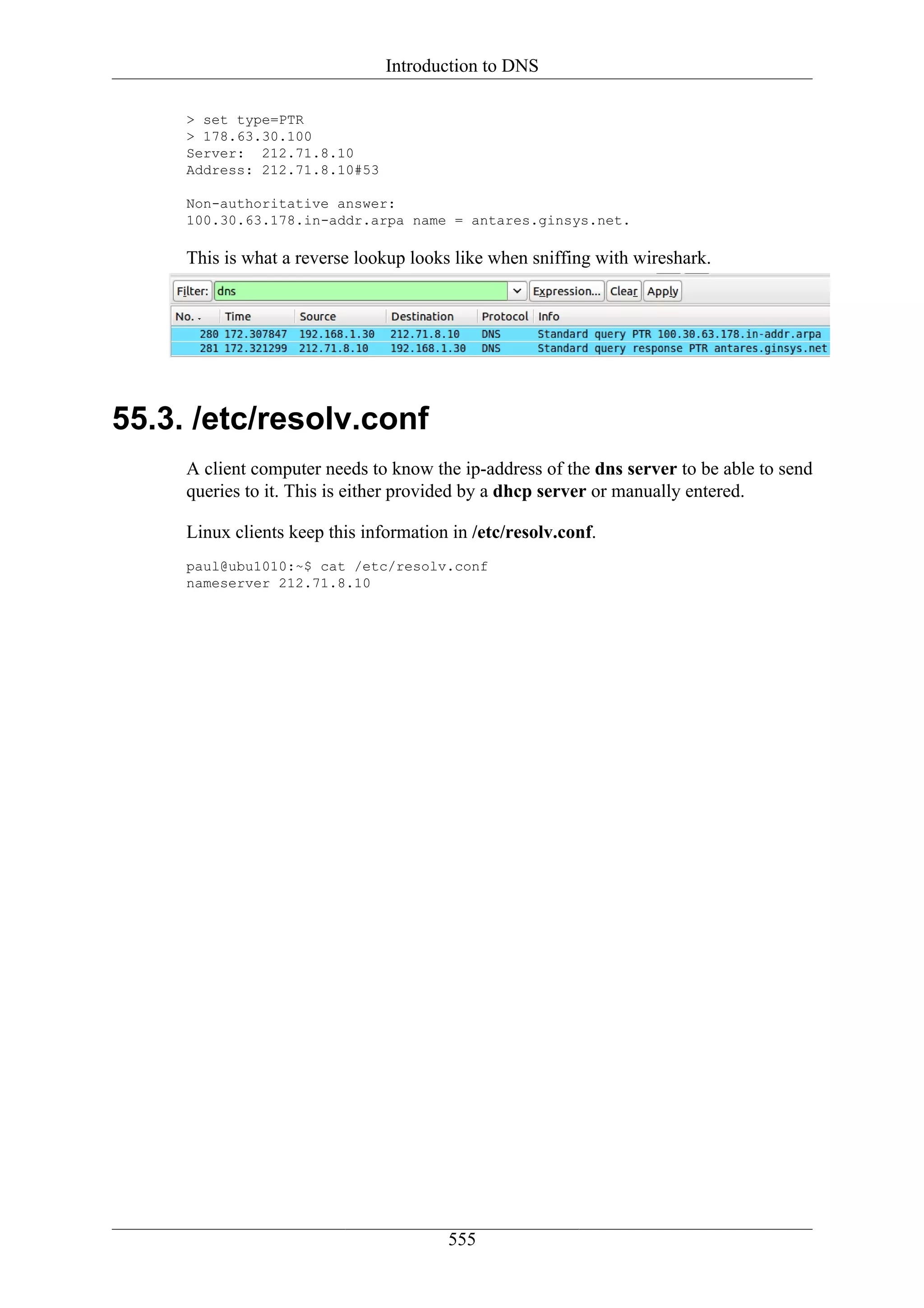 Introduction to DNS

     > set type=PTR
     > 178.63.30.100
     Server: 212.71.8.10
     Address: 212.71.8.10#53

     Non-authoritative answer:
     100.30.63.178.in-addr.arpa name = antares.ginsys.net.

     This is what a reverse lookup looks like when sniffing with wireshark.




55.3. /etc/resolv.conf
     A client computer needs to know the ip-address of the dns server to be able to send
     queries to it. This is either provided by a dhcp server or manually entered.

     Linux clients keep this information in /etc/resolv.conf.
     paul@ubu1010:~$ cat /etc/resolv.conf
     nameserver 212.71.8.10




                                        555
 