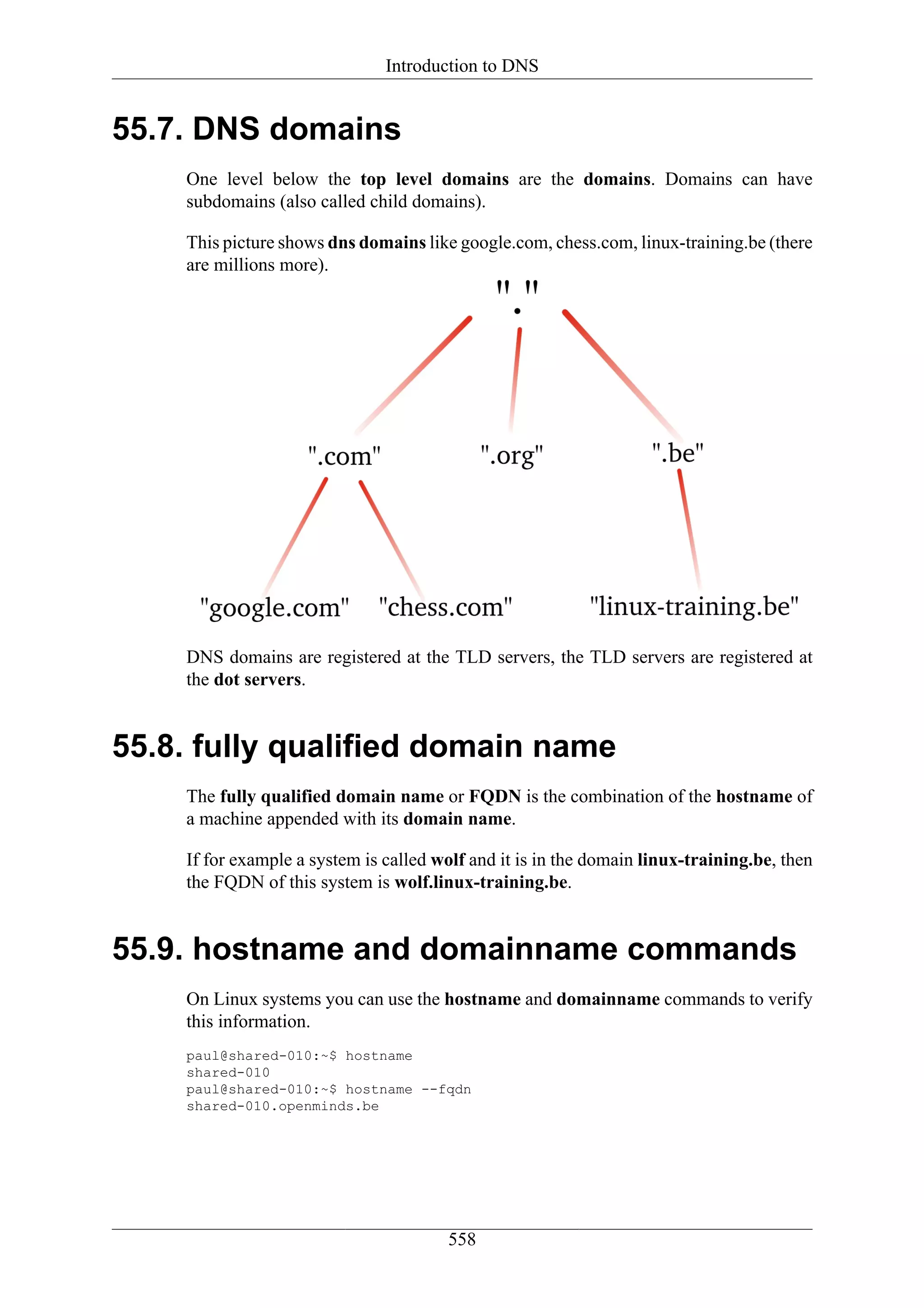 Introduction to DNS


55.7. DNS domains
    One level below the top level domains are the domains. Domains can have
    subdomains (also called child domains).

    This picture shows dns domains like google.com, chess.com, linux-training.be (there
    are millions more).




    DNS domains are registered at the TLD servers, the TLD servers are registered at
    the dot servers.


55.8. fully qualified domain name
    The fully qualified domain name or FQDN is the combination of the hostname of
    a machine appended with its domain name.

    If for example a system is called wolf and it is in the domain linux-training.be, then
    the FQDN of this system is wolf.linux-training.be.


55.9. hostname and domainname commands
    On Linux systems you can use the hostname and domainname commands to verify
    this information.
    paul@shared-010:~$ hostname
    shared-010
    paul@shared-010:~$ hostname --fqdn
    shared-010.openminds.be




                                       558
 