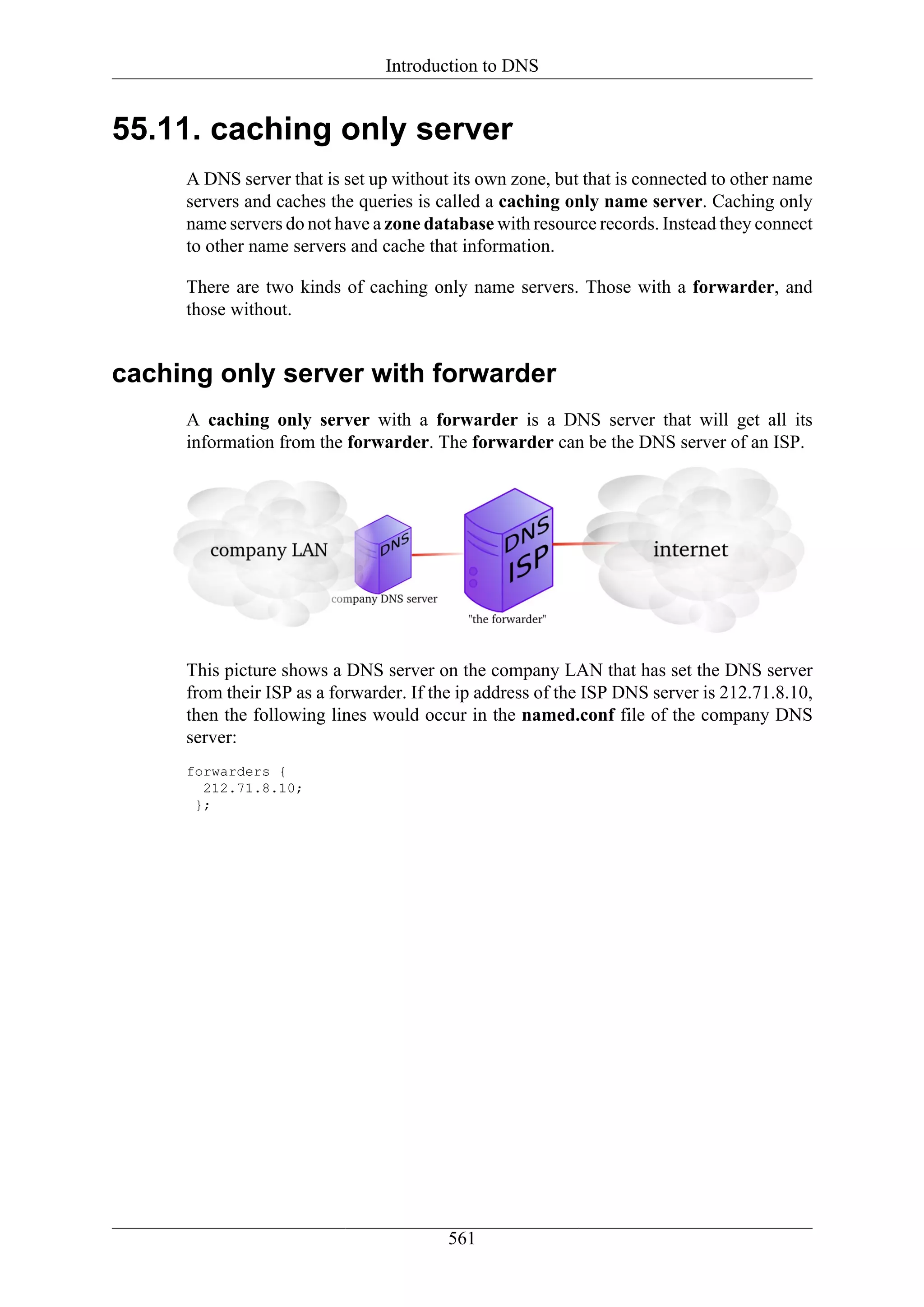 Introduction to DNS


55.11. caching only server
     A DNS server that is set up without its own zone, but that is connected to other name
     servers and caches the queries is called a caching only name server. Caching only
     name servers do not have a zone database with resource records. Instead they connect
     to other name servers and cache that information.

     There are two kinds of caching only name servers. Those with a forwarder, and
     those without.


caching only server with forwarder
     A caching only server with a forwarder is a DNS server that will get all its
     information from the forwarder. The forwarder can be the DNS server of an ISP.




     This picture shows a DNS server on the company LAN that has set the DNS server
     from their ISP as a forwarder. If the ip address of the ISP DNS server is 212.71.8.10,
     then the following lines would occur in the named.conf file of the company DNS
     server:
     forwarders {
       212.71.8.10;
      };




                                        561
 