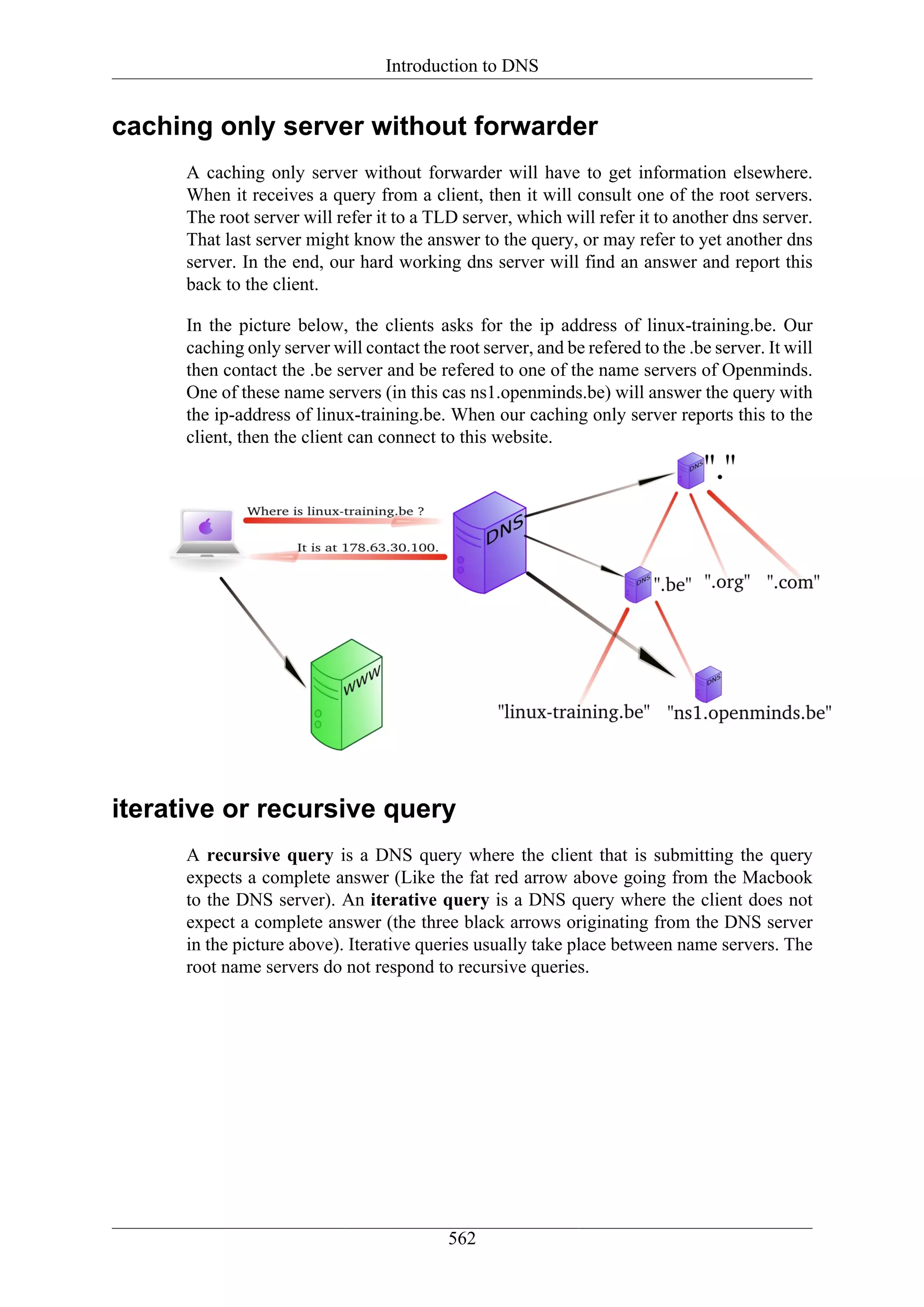 Introduction to DNS


caching only server without forwarder
      A caching only server without forwarder will have to get information elsewhere.
      When it receives a query from a client, then it will consult one of the root servers.
      The root server will refer it to a TLD server, which will refer it to another dns server.
      That last server might know the answer to the query, or may refer to yet another dns
      server. In the end, our hard working dns server will find an answer and report this
      back to the client.

      In the picture below, the clients asks for the ip address of linux-training.be. Our
      caching only server will contact the root server, and be refered to the .be server. It will
      then contact the .be server and be refered to one of the name servers of Openminds.
      One of these name servers (in this cas ns1.openminds.be) will answer the query with
      the ip-address of linux-training.be. When our caching only server reports this to the
      client, then the client can connect to this website.




iterative or recursive query
      A recursive query is a DNS query where the client that is submitting the query
      expects a complete answer (Like the fat red arrow above going from the Macbook
      to the DNS server). An iterative query is a DNS query where the client does not
      expect a complete answer (the three black arrows originating from the DNS server
      in the picture above). Iterative queries usually take place between name servers. The
      root name servers do not respond to recursive queries.




                                            562
 