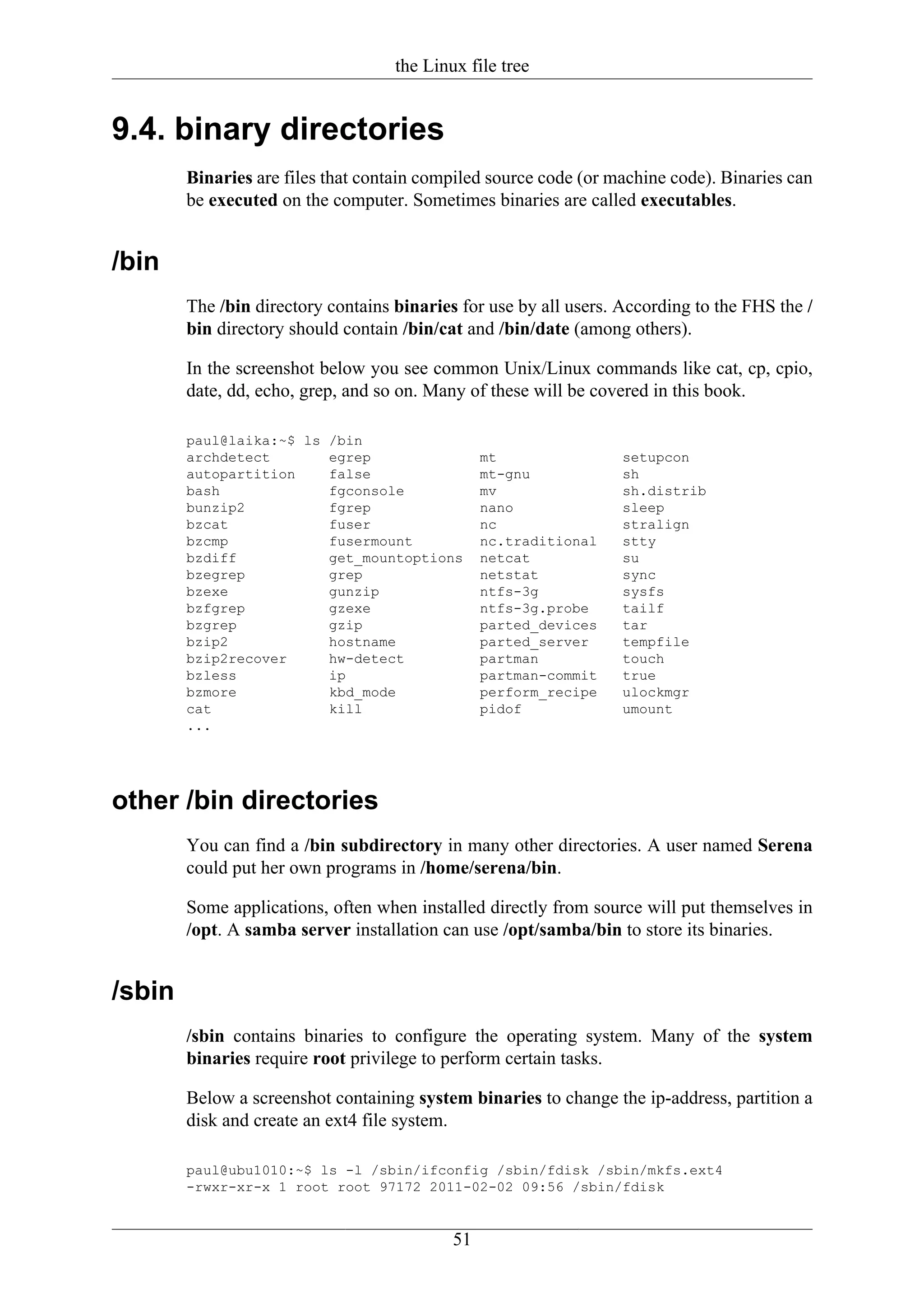 the Linux file tree


9.4. binary directories
        Binaries are files that contain compiled source code (or machine code). Binaries can
        be executed on the computer. Sometimes binaries are called executables.


/bin
        The /bin directory contains binaries for use by all users. According to the FHS the /
        bin directory should contain /bin/cat and /bin/date (among others).

        In the screenshot below you see common Unix/Linux commands like cat, cp, cpio,
        date, dd, echo, grep, and so on. Many of these will be covered in this book.

        paul@laika:~$ ls /bin
        archdetect       egrep                   mt                setupcon
        autopartition    false                   mt-gnu            sh
        bash             fgconsole               mv                sh.distrib
        bunzip2          fgrep                   nano              sleep
        bzcat            fuser                   nc                stralign
        bzcmp            fusermount              nc.traditional    stty
        bzdiff           get_mountoptions        netcat            su
        bzegrep          grep                    netstat           sync
        bzexe            gunzip                  ntfs-3g           sysfs
        bzfgrep          gzexe                   ntfs-3g.probe     tailf
        bzgrep           gzip                    parted_devices    tar
        bzip2            hostname                parted_server     tempfile
        bzip2recover     hw-detect               partman           touch
        bzless           ip                      partman-commit    true
        bzmore           kbd_mode                perform_recipe    ulockmgr
        cat              kill                    pidof             umount
        ...




other /bin directories
        You can find a /bin subdirectory in many other directories. A user named Serena
        could put her own programs in /home/serena/bin.

        Some applications, often when installed directly from source will put themselves in
        /opt. A samba server installation can use /opt/samba/bin to store its binaries.


/sbin
        /sbin contains binaries to configure the operating system. Many of the system
        binaries require root privilege to perform certain tasks.

        Below a screenshot containing system binaries to change the ip-address, partition a
        disk and create an ext4 file system.

        paul@ubu1010:~$ ls -l /sbin/ifconfig /sbin/fdisk /sbin/mkfs.ext4
        -rwxr-xr-x 1 root root 97172 2011-02-02 09:56 /sbin/fdisk


                                            51
 