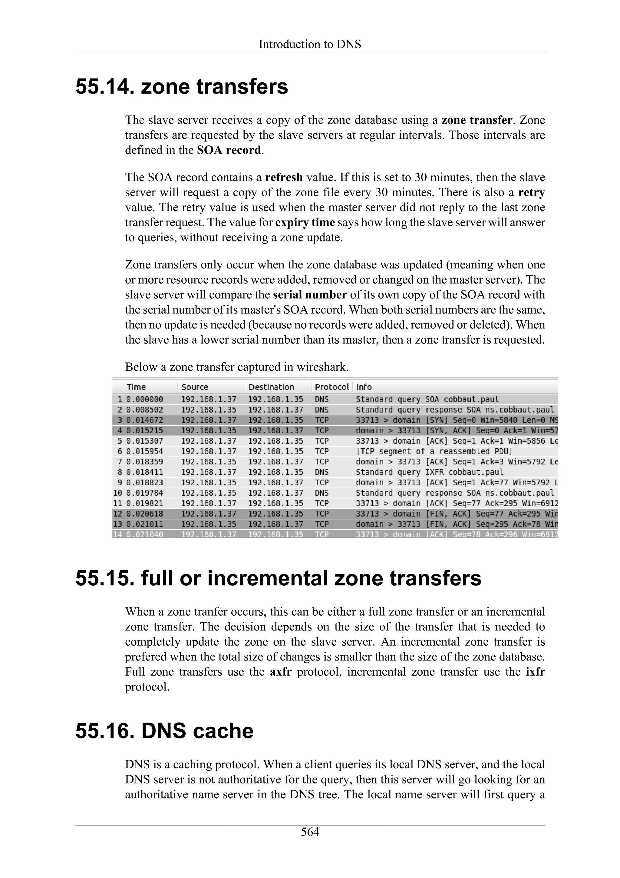Introduction to DNS


55.14. zone transfers
     The slave server receives a copy of the zone database using a zone transfer. Zone
     transfers are requested by the slave servers at regular intervals. Those intervals are
     defined in the SOA record.

     The SOA record contains a refresh value. If this is set to 30 minutes, then the slave
     server will request a copy of the zone file every 30 minutes. There is also a retry
     value. The retry value is used when the master server did not reply to the last zone
     transfer request. The value for expiry time says how long the slave server will answer
     to queries, without receiving a zone update.

     Zone transfers only occur when the zone database was updated (meaning when one
     or more resource records were added, removed or changed on the master server). The
     slave server will compare the serial number of its own copy of the SOA record with
     the serial number of its master's SOA record. When both serial numbers are the same,
     then no update is needed (because no records were added, removed or deleted). When
     the slave has a lower serial number than its master, then a zone transfer is requested.

     Below a zone transfer captured in wireshark.




55.15. full or incremental zone transfers
     When a zone tranfer occurs, this can be either a full zone transfer or an incremental
     zone transfer. The decision depends on the size of the transfer that is needed to
     completely update the zone on the slave server. An incremental zone transfer is
     prefered when the total size of changes is smaller than the size of the zone database.
     Full zone transfers use the axfr protocol, incremental zone transfer use the ixfr
     protocol.


55.16. DNS cache
     DNS is a caching protocol. When a client queries its local DNS server, and the local
     DNS server is not authoritative for the query, then this server will go looking for an
     authoritative name server in the DNS tree. The local name server will first query a


                                         564
 