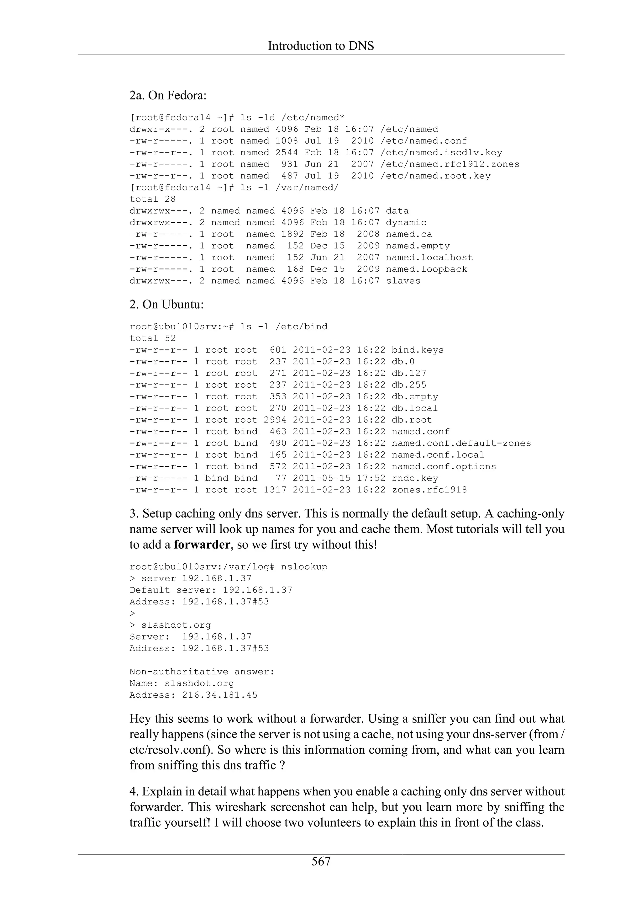 Introduction to DNS


2a. On Fedora:
[root@fedora14 ~]# ls -ld /etc/named*
drwxr-x---. 2 root named 4096 Feb 18 16:07 /etc/named
-rw-r-----. 1 root named 1008 Jul 19 2010 /etc/named.conf
-rw-r--r--. 1 root named 2544 Feb 18 16:07 /etc/named.iscdlv.key
-rw-r-----. 1 root named 931 Jun 21 2007 /etc/named.rfc1912.zones
-rw-r--r--. 1 root named 487 Jul 19 2010 /etc/named.root.key
[root@fedora14 ~]# ls -l /var/named/
total 28
drwxrwx---. 2 named named 4096 Feb 18 16:07 data
drwxrwx---. 2 named named 4096 Feb 18 16:07 dynamic
-rw-r-----. 1 root named 1892 Feb 18 2008 named.ca
-rw-r-----. 1 root named 152 Dec 15 2009 named.empty
-rw-r-----. 1 root named 152 Jun 21 2007 named.localhost
-rw-r-----. 1 root named 168 Dec 15 2009 named.loopback
drwxrwx---. 2 named named 4096 Feb 18 16:07 slaves

2. On Ubuntu:
root@ubu1010srv:~# ls -l /etc/bind
total 52
-rw-r--r-- 1 root root 601 2011-02-23        16:22   bind.keys
-rw-r--r-- 1 root root 237 2011-02-23        16:22   db.0
-rw-r--r-- 1 root root 271 2011-02-23        16:22   db.127
-rw-r--r-- 1 root root 237 2011-02-23        16:22   db.255
-rw-r--r-- 1 root root 353 2011-02-23        16:22   db.empty
-rw-r--r-- 1 root root 270 2011-02-23        16:22   db.local
-rw-r--r-- 1 root root 2994 2011-02-23       16:22   db.root
-rw-r--r-- 1 root bind 463 2011-02-23        16:22   named.conf
-rw-r--r-- 1 root bind 490 2011-02-23        16:22   named.conf.default-zones
-rw-r--r-- 1 root bind 165 2011-02-23        16:22   named.conf.local
-rw-r--r-- 1 root bind 572 2011-02-23        16:22   named.conf.options
-rw-r----- 1 bind bind   77 2011-05-15       17:52   rndc.key
-rw-r--r-- 1 root root 1317 2011-02-23       16:22   zones.rfc1918

3. Setup caching only dns server. This is normally the default setup. A caching-only
name server will look up names for you and cache them. Most tutorials will tell you
to add a forwarder, so we first try without this!
root@ubu1010srv:/var/log# nslookup
> server 192.168.1.37
Default server: 192.168.1.37
Address: 192.168.1.37#53
>
> slashdot.org
Server: 192.168.1.37
Address: 192.168.1.37#53

Non-authoritative answer:
Name: slashdot.org
Address: 216.34.181.45

Hey this seems to work without a forwarder. Using a sniffer you can find out what
really happens (since the server is not using a cache, not using your dns-server (from /
etc/resolv.conf). So where is this information coming from, and what can you learn
from sniffing this dns traffic ?

4. Explain in detail what happens when you enable a caching only dns server without
forwarder. This wireshark screenshot can help, but you learn more by sniffing the
traffic yourself! I will choose two volunteers to explain this in front of the class.

                                    567
 
