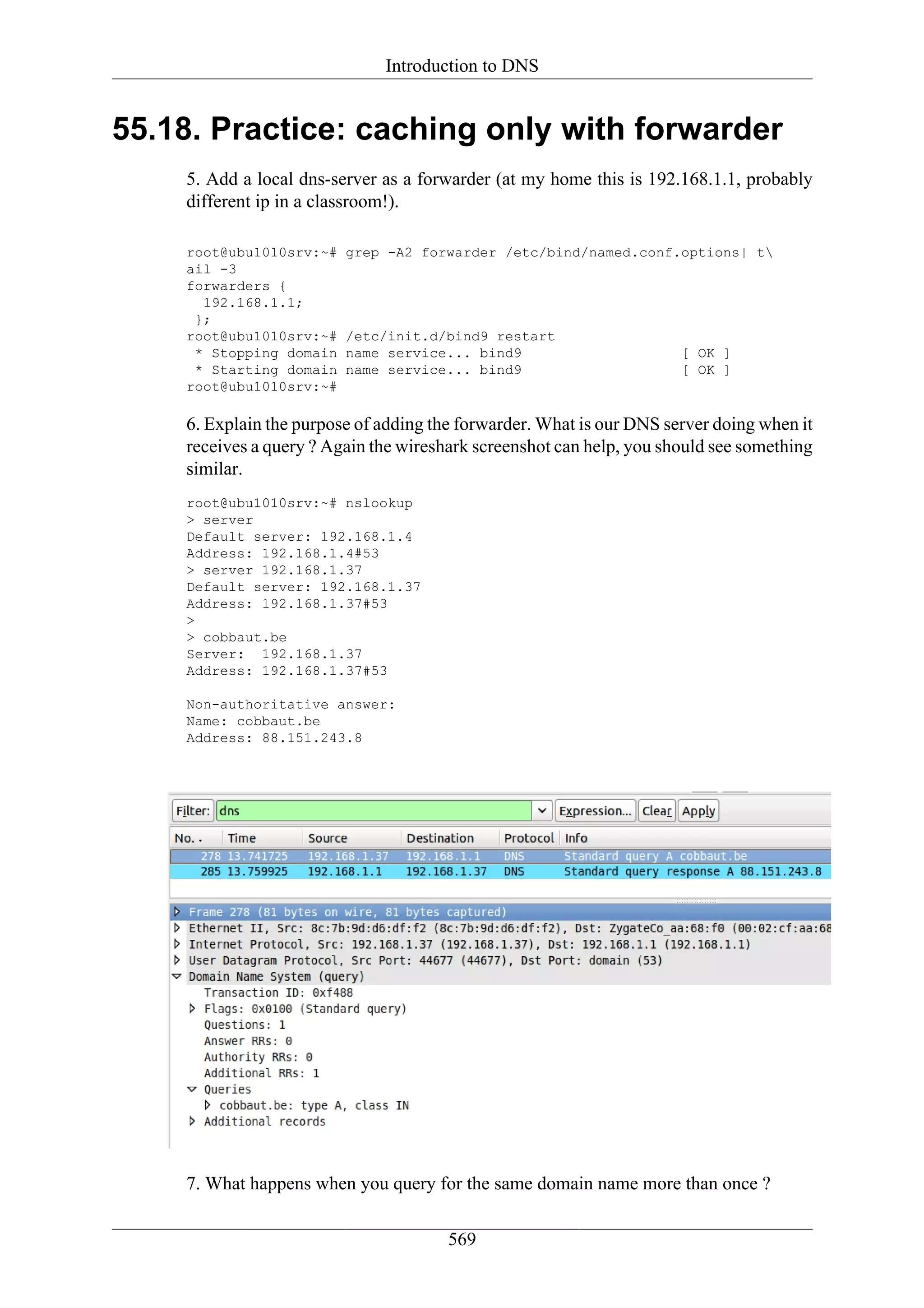 Introduction to DNS


55.18. Practice: caching only with forwarder
    5. Add a local dns-server as a forwarder (at my home this is 192.168.1.1, probably
    different ip in a classroom!).

    root@ubu1010srv:~#   grep -A2 forwarder /etc/bind/named.conf.options| t
    ail -3
    forwarders {
      192.168.1.1;
     };
    root@ubu1010srv:~#   /etc/init.d/bind9 restart
     * Stopping domain   name service... bind9                        [ OK ]
     * Starting domain   name service... bind9                        [ OK ]
    root@ubu1010srv:~#

    6. Explain the purpose of adding the forwarder. What is our DNS server doing when it
    receives a query ? Again the wireshark screenshot can help, you should see something
    similar.
    root@ubu1010srv:~# nslookup
    > server
    Default server: 192.168.1.4
    Address: 192.168.1.4#53
    > server 192.168.1.37
    Default server: 192.168.1.37
    Address: 192.168.1.37#53
    >
    > cobbaut.be
    Server: 192.168.1.37
    Address: 192.168.1.37#53

    Non-authoritative answer:
    Name: cobbaut.be
    Address: 88.151.243.8




    7. What happens when you query for the same domain name more than once ?

                                       569
 