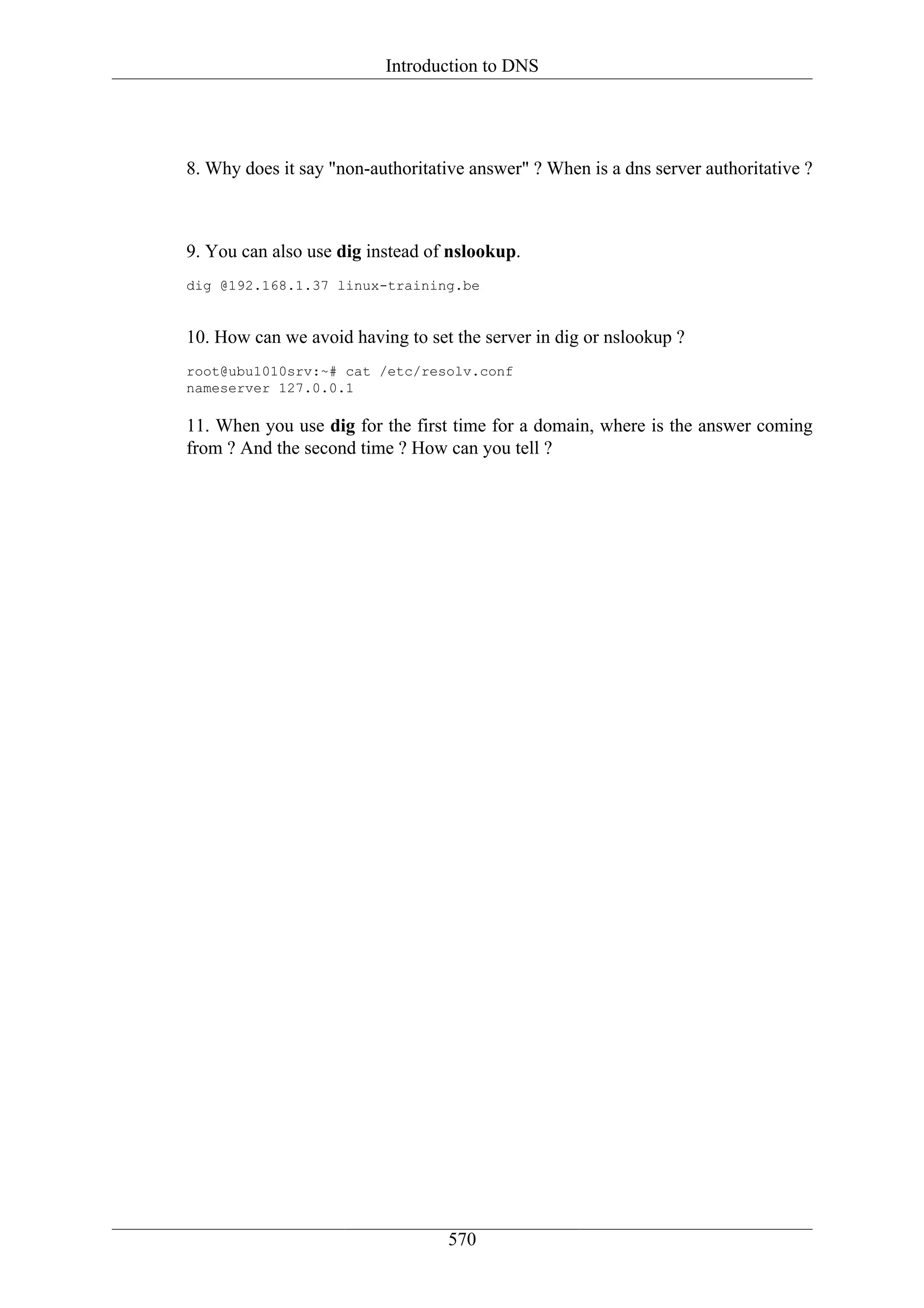 Introduction to DNS




8. Why does it say "non-authoritative answer" ? When is a dns server authoritative ?



9. You can also use dig instead of nslookup.
dig @192.168.1.37 linux-training.be


10. How can we avoid having to set the server in dig or nslookup ?
root@ubu1010srv:~# cat /etc/resolv.conf
nameserver 127.0.0.1

11. When you use dig for the first time for a domain, where is the answer coming
from ? And the second time ? How can you tell ?




                                   570
 