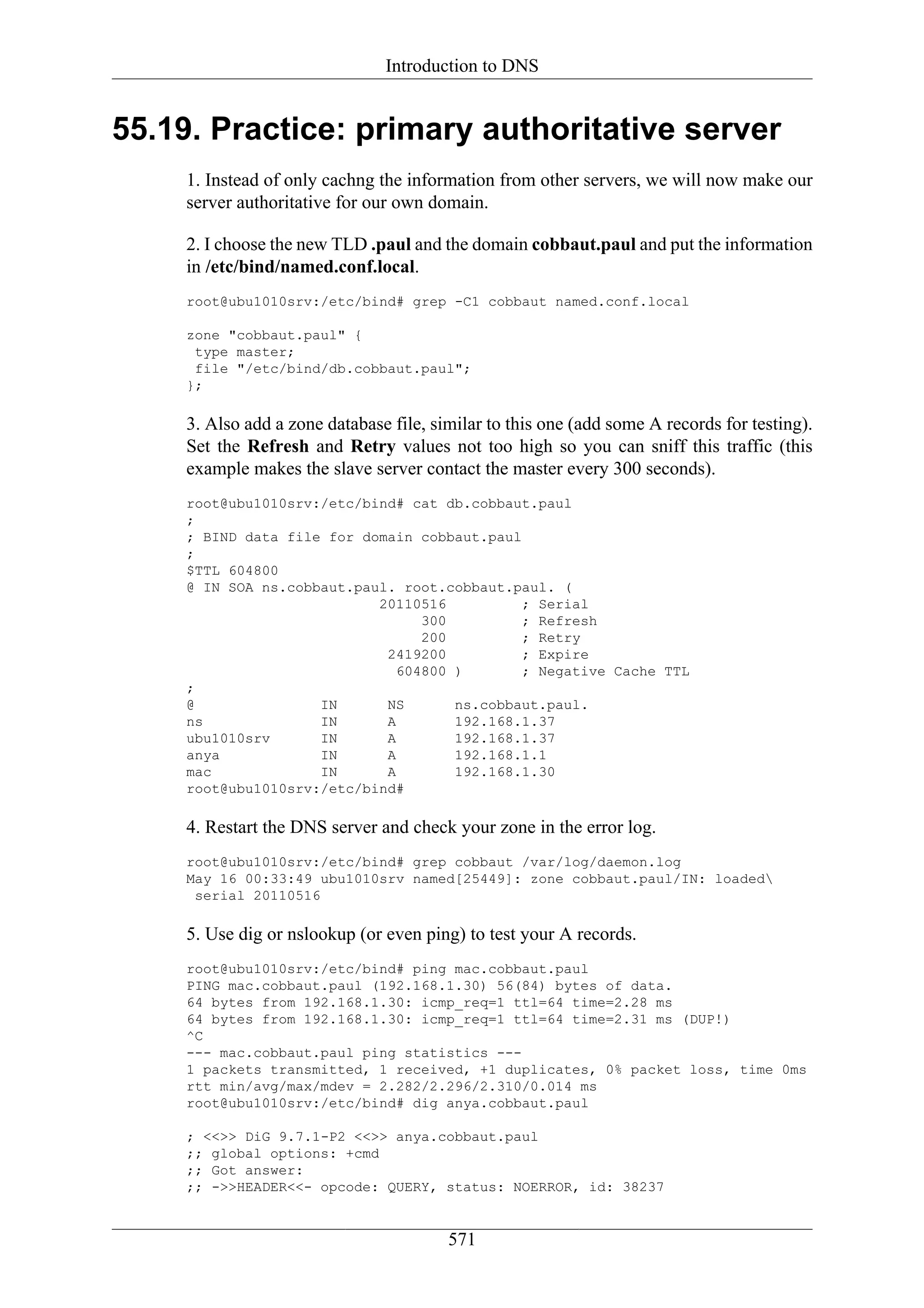 Introduction to DNS


55.19. Practice: primary authoritative server
     1. Instead of only cachng the information from other servers, we will now make our
     server authoritative for our own domain.

     2. I choose the new TLD .paul and the domain cobbaut.paul and put the information
     in /etc/bind/named.conf.local.
     root@ubu1010srv:/etc/bind# grep -C1 cobbaut named.conf.local

     zone "cobbaut.paul" {
      type master;
      file "/etc/bind/db.cobbaut.paul";
     };

     3. Also add a zone database file, similar to this one (add some A records for testing).
     Set the Refresh and Retry values not too high so you can sniff this traffic (this
     example makes the slave server contact the master every 300 seconds).
     root@ubu1010srv:/etc/bind# cat db.cobbaut.paul
     ;
     ; BIND data file for domain cobbaut.paul
     ;
     $TTL 604800
     @ IN SOA ns.cobbaut.paul. root.cobbaut.paul. (
                            20110516          ; Serial
                                  300         ; Refresh
                                  200         ; Retry
                             2419200          ; Expire
                               604800 )       ; Negative Cache TTL
     ;
     @               IN      NS       ns.cobbaut.paul.
     ns              IN      A        192.168.1.37
     ubu1010srv      IN      A        192.168.1.37
     anya            IN      A        192.168.1.1
     mac             IN      A        192.168.1.30
     root@ubu1010srv:/etc/bind#

     4. Restart the DNS server and check your zone in the error log.
     root@ubu1010srv:/etc/bind# grep cobbaut /var/log/daemon.log
     May 16 00:33:49 ubu1010srv named[25449]: zone cobbaut.paul/IN: loaded
      serial 20110516

     5. Use dig or nslookup (or even ping) to test your A records.
     root@ubu1010srv:/etc/bind# ping mac.cobbaut.paul
     PING mac.cobbaut.paul (192.168.1.30) 56(84) bytes of data.
     64 bytes from 192.168.1.30: icmp_req=1 ttl=64 time=2.28 ms
     64 bytes from 192.168.1.30: icmp_req=1 ttl=64 time=2.31 ms (DUP!)
     ^C
     --- mac.cobbaut.paul ping statistics ---
     1 packets transmitted, 1 received, +1 duplicates, 0% packet loss, time 0ms
     rtt min/avg/max/mdev = 2.282/2.296/2.310/0.014 ms
     root@ubu1010srv:/etc/bind# dig anya.cobbaut.paul

     ; <<>> DiG 9.7.1-P2 <<>> anya.cobbaut.paul
     ;; global options: +cmd
     ;; Got answer:
     ;; ->>HEADER<<- opcode: QUERY, status: NOERROR, id: 38237


                                         571
 
