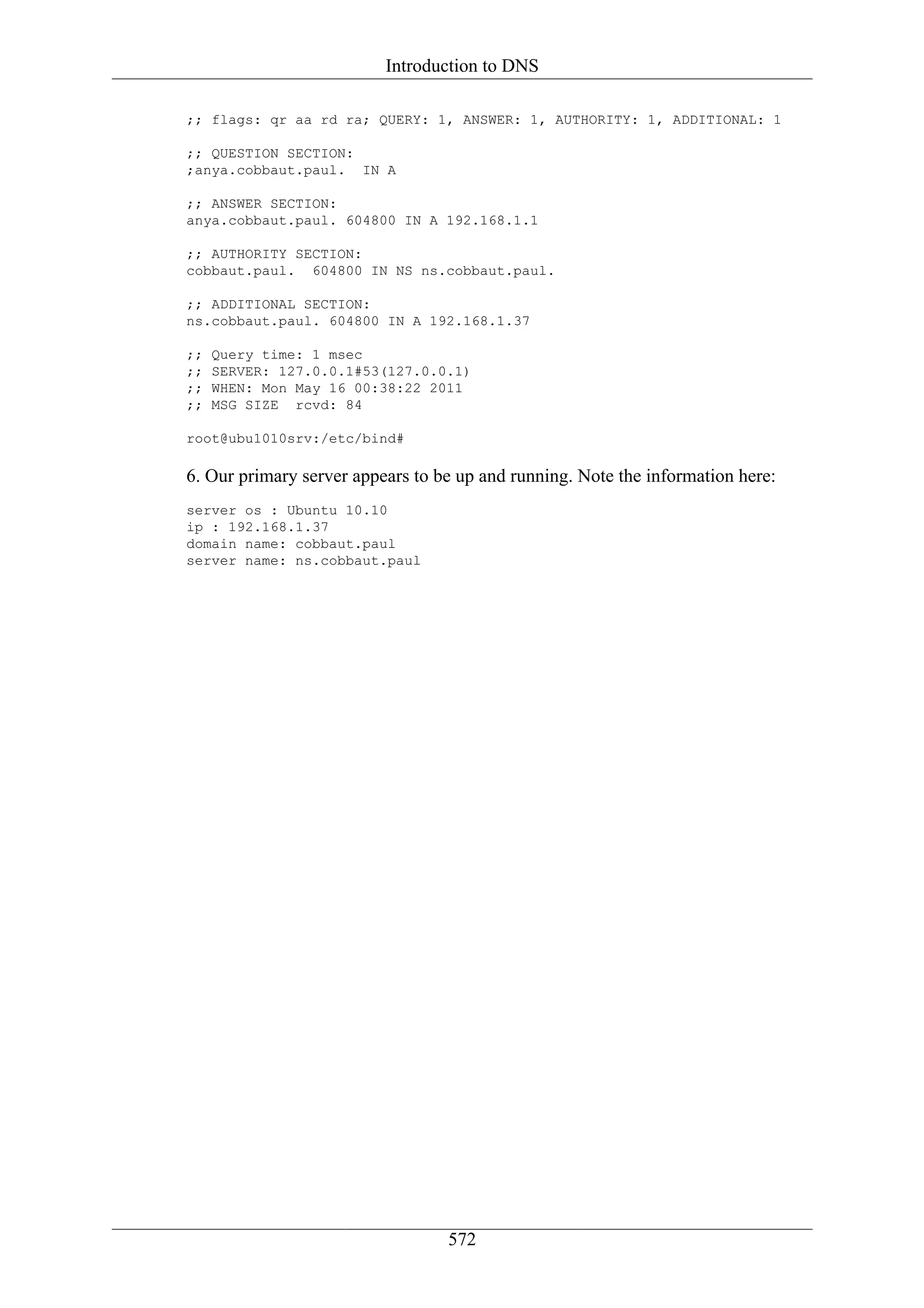 Introduction to DNS

;; flags: qr aa rd ra; QUERY: 1, ANSWER: 1, AUTHORITY: 1, ADDITIONAL: 1

;; QUESTION SECTION:
;anya.cobbaut.paul. IN A

;; ANSWER SECTION:
anya.cobbaut.paul. 604800 IN A 192.168.1.1

;; AUTHORITY SECTION:
cobbaut.paul. 604800 IN NS ns.cobbaut.paul.

;; ADDITIONAL SECTION:
ns.cobbaut.paul. 604800 IN A 192.168.1.37

;;   Query time: 1 msec
;;   SERVER: 127.0.0.1#53(127.0.0.1)
;;   WHEN: Mon May 16 00:38:22 2011
;;   MSG SIZE rcvd: 84

root@ubu1010srv:/etc/bind#

6. Our primary server appears to be up and running. Note the information here:
server os : Ubuntu 10.10
ip : 192.168.1.37
domain name: cobbaut.paul
server name: ns.cobbaut.paul




                                  572
 