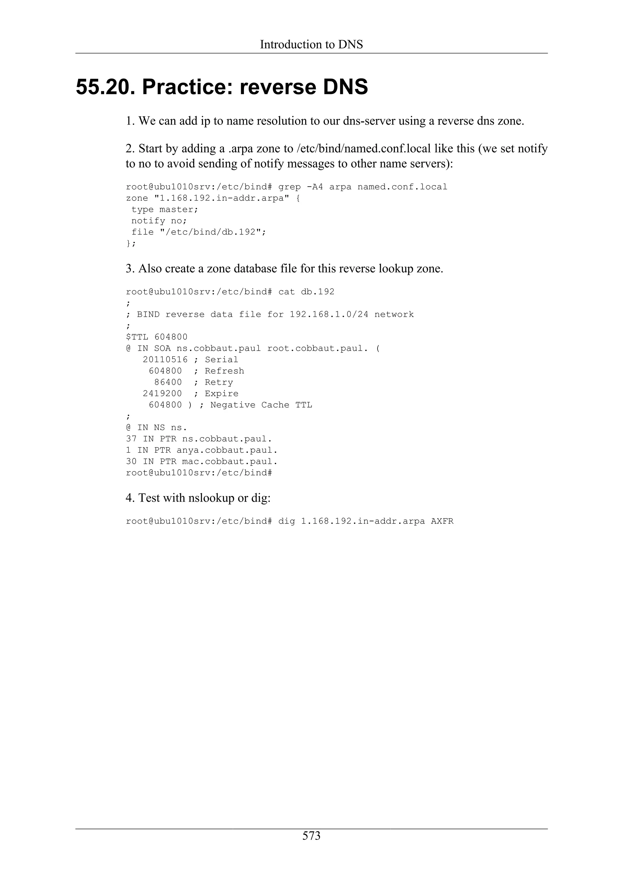 Introduction to DNS


55.20. Practice: reverse DNS
    1. We can add ip to name resolution to our dns-server using a reverse dns zone.

    2. Start by adding a .arpa zone to /etc/bind/named.conf.local like this (we set notify
    to no to avoid sending of notify messages to other name servers):
    root@ubu1010srv:/etc/bind# grep -A4 arpa named.conf.local
    zone "1.168.192.in-addr.arpa" {
     type master;
     notify no;
     file "/etc/bind/db.192";
    };

    3. Also create a zone database file for this reverse lookup zone.
    root@ubu1010srv:/etc/bind# cat db.192
    ;
    ; BIND reverse data file for 192.168.1.0/24 network
    ;
    $TTL 604800
    @ IN SOA ns.cobbaut.paul root.cobbaut.paul. (
       20110516 ; Serial
        604800 ; Refresh
         86400 ; Retry
       2419200 ; Expire
        604800 ) ; Negative Cache TTL
    ;
    @ IN NS ns.
    37 IN PTR ns.cobbaut.paul.
    1 IN PTR anya.cobbaut.paul.
    30 IN PTR mac.cobbaut.paul.
    root@ubu1010srv:/etc/bind#

    4. Test with nslookup or dig:
    root@ubu1010srv:/etc/bind# dig 1.168.192.in-addr.arpa AXFR




                                        573
 
