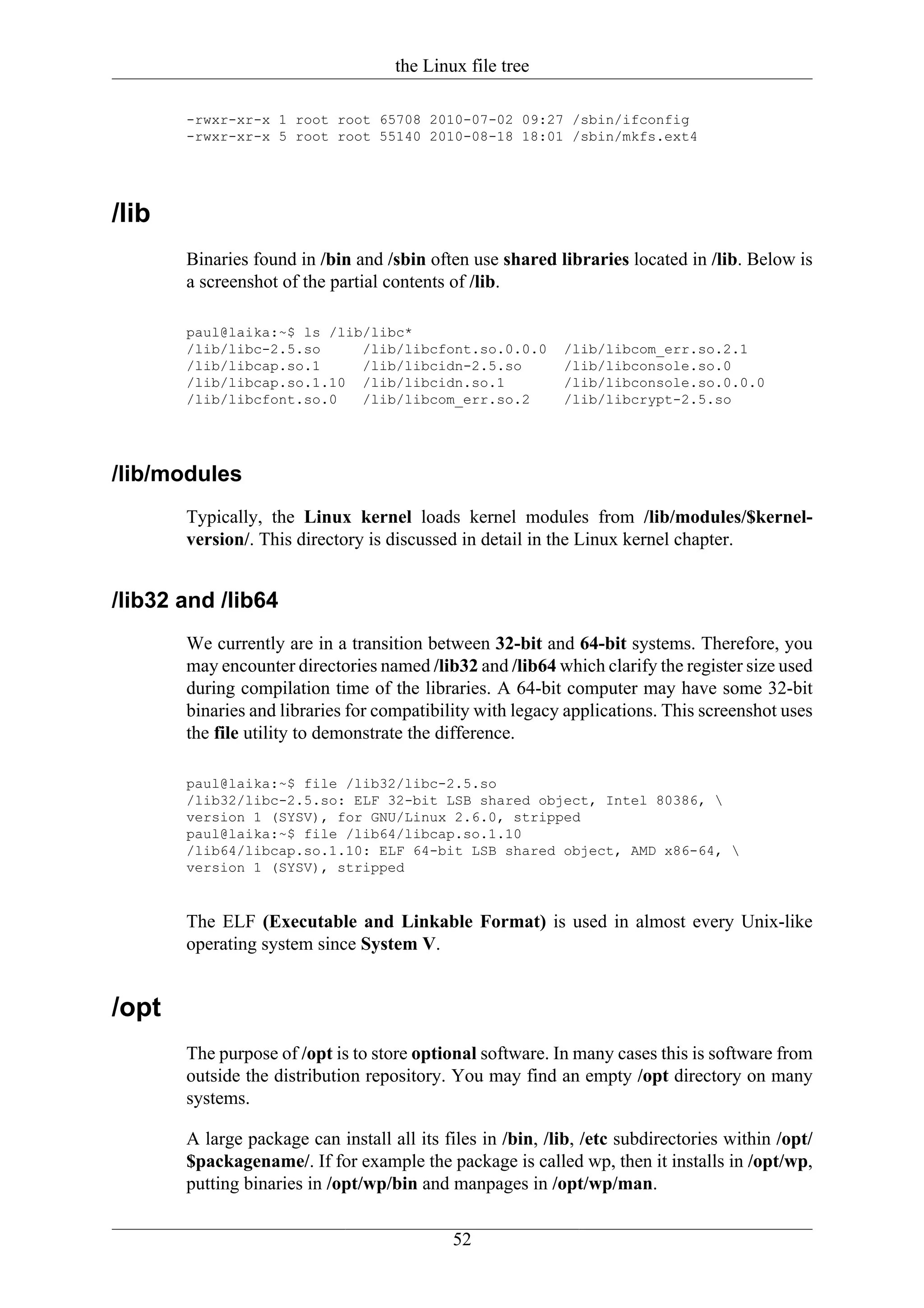 the Linux file tree

       -rwxr-xr-x 1 root root 65708 2010-07-02 09:27 /sbin/ifconfig
       -rwxr-xr-x 5 root root 55140 2010-08-18 18:01 /sbin/mkfs.ext4




/lib
       Binaries found in /bin and /sbin often use shared libraries located in /lib. Below is
       a screenshot of the partial contents of /lib.

       paul@laika:~$ ls /lib/libc*
       /lib/libc-2.5.so     /lib/libcfont.so.0.0.0          /lib/libcom_err.so.2.1
       /lib/libcap.so.1     /lib/libcidn-2.5.so             /lib/libconsole.so.0
       /lib/libcap.so.1.10 /lib/libcidn.so.1                /lib/libconsole.so.0.0.0
       /lib/libcfont.so.0   /lib/libcom_err.so.2            /lib/libcrypt-2.5.so




/lib/modules
       Typically, the Linux kernel loads kernel modules from /lib/modules/$kernel-
       version/. This directory is discussed in detail in the Linux kernel chapter.


/lib32 and /lib64
       We currently are in a transition between 32-bit and 64-bit systems. Therefore, you
       may encounter directories named /lib32 and /lib64 which clarify the register size used
       during compilation time of the libraries. A 64-bit computer may have some 32-bit
       binaries and libraries for compatibility with legacy applications. This screenshot uses
       the file utility to demonstrate the difference.

       paul@laika:~$ file /lib32/libc-2.5.so
       /lib32/libc-2.5.so: ELF 32-bit LSB shared object, Intel 80386, 
       version 1 (SYSV), for GNU/Linux 2.6.0, stripped
       paul@laika:~$ file /lib64/libcap.so.1.10
       /lib64/libcap.so.1.10: ELF 64-bit LSB shared object, AMD x86-64, 
       version 1 (SYSV), stripped


       The ELF (Executable and Linkable Format) is used in almost every Unix-like
       operating system since System V.


/opt
       The purpose of /opt is to store optional software. In many cases this is software from
       outside the distribution repository. You may find an empty /opt directory on many
       systems.

       A large package can install all its files in /bin, /lib, /etc subdirectories within /opt/
       $packagename/. If for example the package is called wp, then it installs in /opt/wp,
       putting binaries in /opt/wp/bin and manpages in /opt/wp/man.

                                            52
 