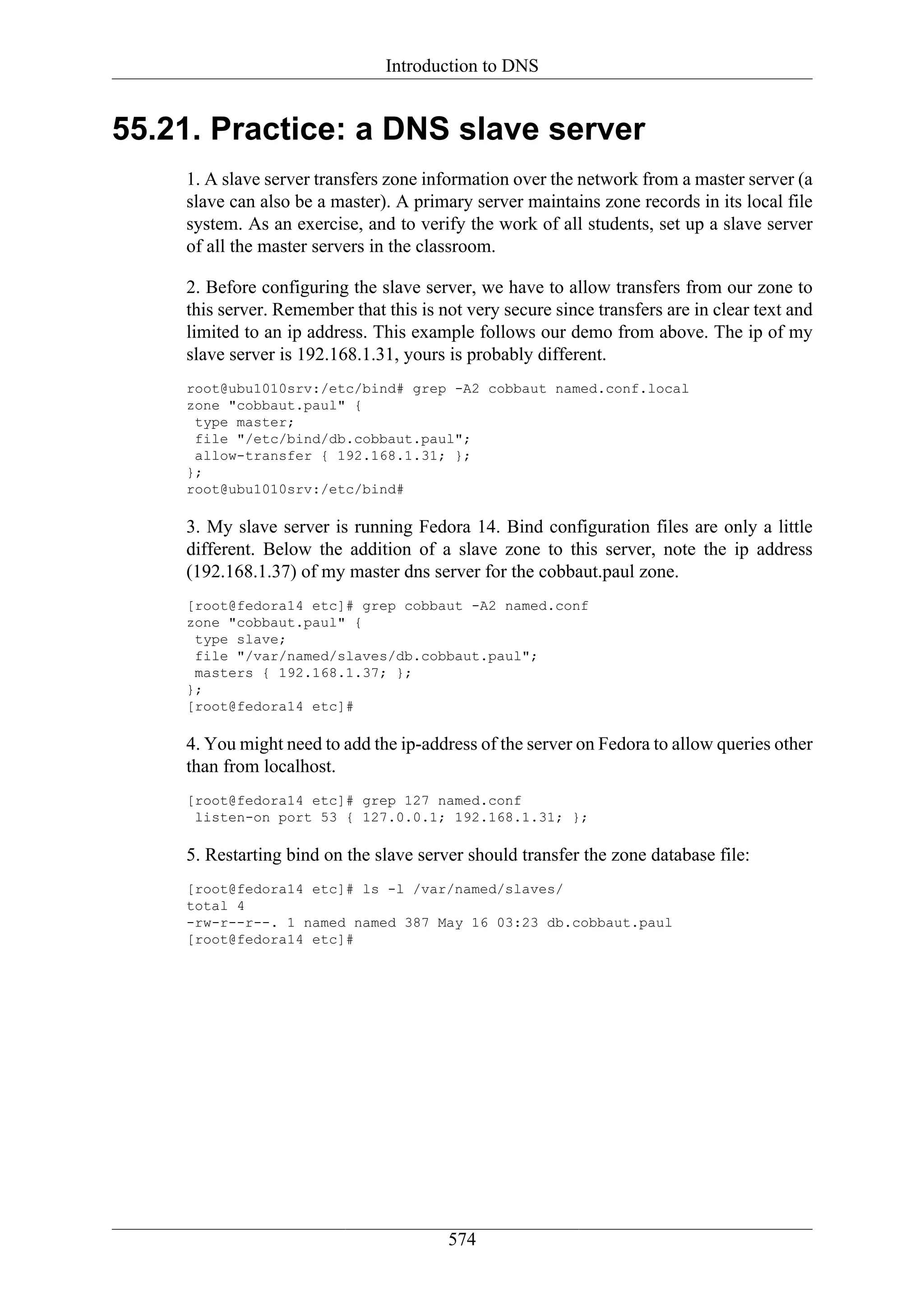 Introduction to DNS


55.21. Practice: a DNS slave server
    1. A slave server transfers zone information over the network from a master server (a
    slave can also be a master). A primary server maintains zone records in its local file
    system. As an exercise, and to verify the work of all students, set up a slave server
    of all the master servers in the classroom.

    2. Before configuring the slave server, we have to allow transfers from our zone to
    this server. Remember that this is not very secure since transfers are in clear text and
    limited to an ip address. This example follows our demo from above. The ip of my
    slave server is 192.168.1.31, yours is probably different.
    root@ubu1010srv:/etc/bind# grep -A2 cobbaut named.conf.local
    zone "cobbaut.paul" {
     type master;
     file "/etc/bind/db.cobbaut.paul";
     allow-transfer { 192.168.1.31; };
    };
    root@ubu1010srv:/etc/bind#

    3. My slave server is running Fedora 14. Bind configuration files are only a little
    different. Below the addition of a slave zone to this server, note the ip address
    (192.168.1.37) of my master dns server for the cobbaut.paul zone.
    [root@fedora14 etc]# grep cobbaut -A2 named.conf
    zone "cobbaut.paul" {
     type slave;
     file "/var/named/slaves/db.cobbaut.paul";
     masters { 192.168.1.37; };
    };
    [root@fedora14 etc]#

    4. You might need to add the ip-address of the server on Fedora to allow queries other
    than from localhost.
    [root@fedora14 etc]# grep 127 named.conf
     listen-on port 53 { 127.0.0.1; 192.168.1.31; };

    5. Restarting bind on the slave server should transfer the zone database file:
    [root@fedora14 etc]# ls -l /var/named/slaves/
    total 4
    -rw-r--r--. 1 named named 387 May 16 03:23 db.cobbaut.paul
    [root@fedora14 etc]#




                                        574
 