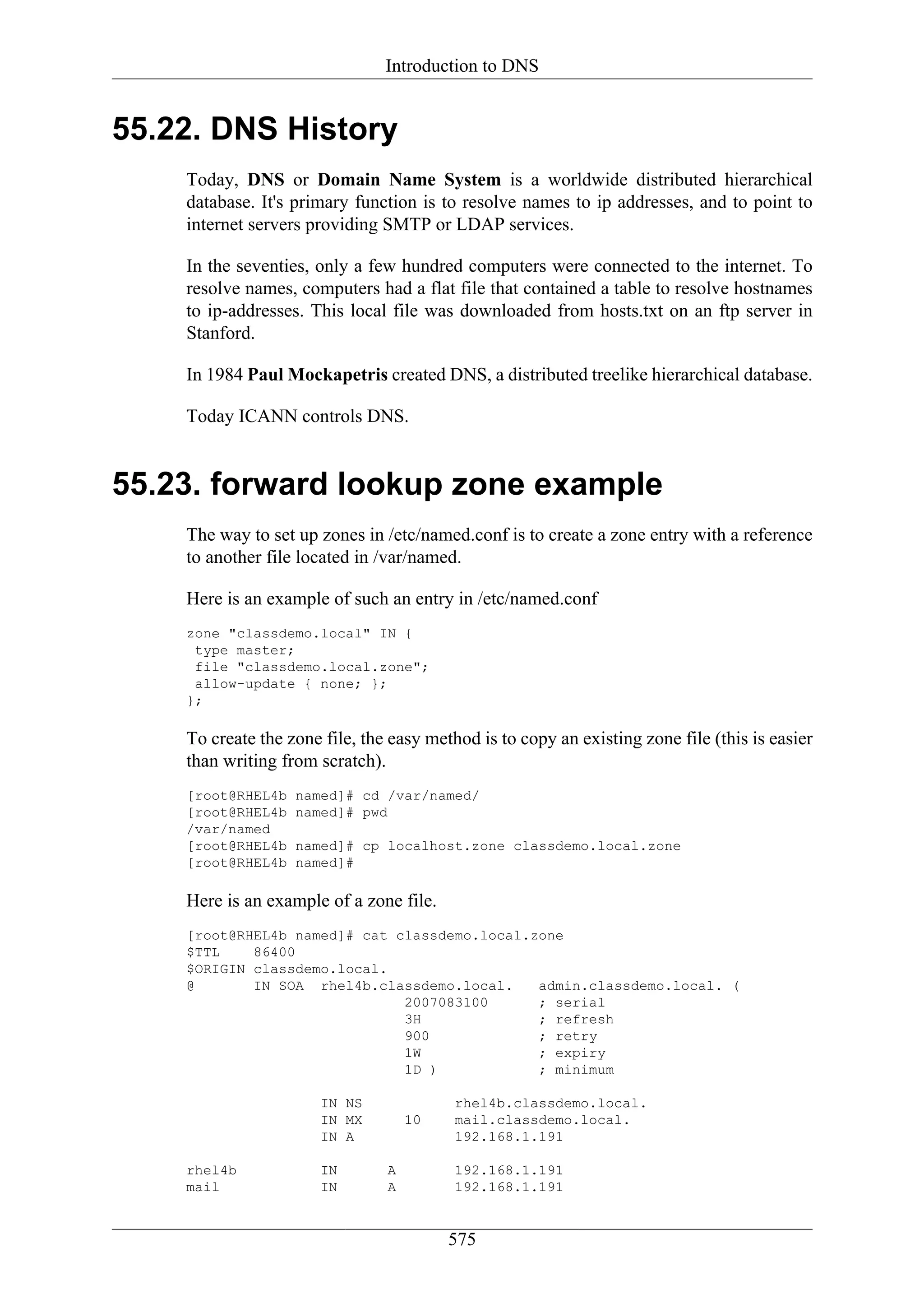 Introduction to DNS


55.22. DNS History
    Today, DNS or Domain Name System is a worldwide distributed hierarchical
    database. It's primary function is to resolve names to ip addresses, and to point to
    internet servers providing SMTP or LDAP services.

    In the seventies, only a few hundred computers were connected to the internet. To
    resolve names, computers had a flat file that contained a table to resolve hostnames
    to ip-addresses. This local file was downloaded from hosts.txt on an ftp server in
    Stanford.

    In 1984 Paul Mockapetris created DNS, a distributed treelike hierarchical database.

    Today ICANN controls DNS.


55.23. forward lookup zone example
    The way to set up zones in /etc/named.conf is to create a zone entry with a reference
    to another file located in /var/named.

    Here is an example of such an entry in /etc/named.conf
    zone "classdemo.local" IN {
     type master;
     file "classdemo.local.zone";
     allow-update { none; };
    };

    To create the zone file, the easy method is to copy an existing zone file (this is easier
    than writing from scratch).
    [root@RHEL4b   named]# cd /var/named/
    [root@RHEL4b   named]# pwd
    /var/named
    [root@RHEL4b   named]# cp localhost.zone classdemo.local.zone
    [root@RHEL4b   named]#

    Here is an example of a zone file.
    [root@RHEL4b named]# cat classdemo.local.zone
    $TTL    86400
    $ORIGIN classdemo.local.
    @       IN SOA rhel4b.classdemo.local.    admin.classdemo.local. (
                              2007083100      ; serial
                              3H              ; refresh
                              900             ; retry
                              1W              ; expiry
                              1D )            ; minimum

                       IN NS              rhel4b.classdemo.local.
                       IN MX        10    mail.classdemo.local.
                       IN A               192.168.1.191

    rhel4b             IN       A         192.168.1.191
    mail               IN       A         192.168.1.191


                                         575
 