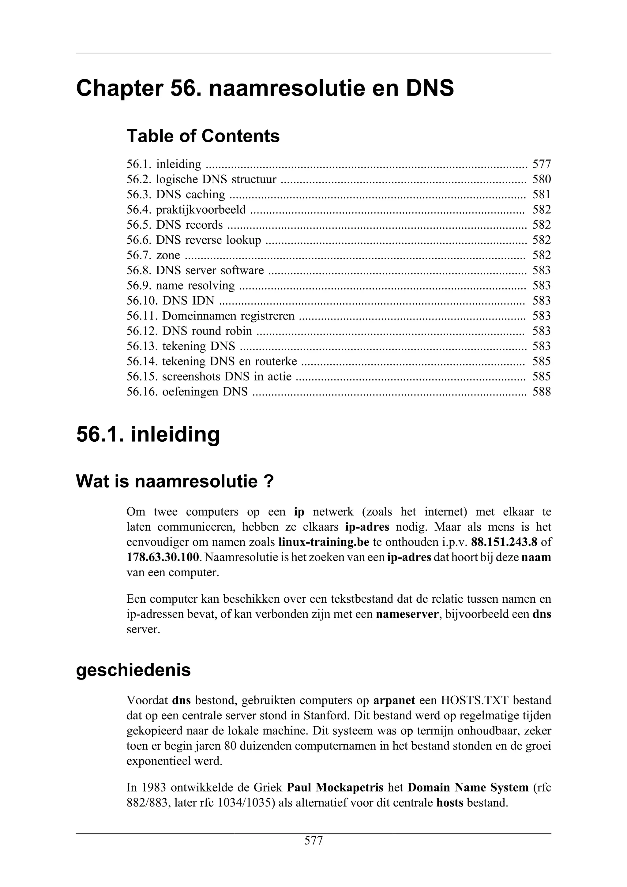 Chapter 56. naamresolutie en DNS
     Table of Contents
     56.1. inleiding ......................................................................................................    577
     56.2. logische DNS structuur ..............................................................................               580
     56.3. DNS caching ..............................................................................................          581
     56.4. praktijkvoorbeeld .......................................................................................           582
     56.5. DNS records ...............................................................................................         582
     56.6. DNS reverse lookup ...................................................................................              582
     56.7. zone ............................................................................................................   582
     56.8. DNS server software ..................................................................................              583
     56.9. name resolving ...........................................................................................          583
     56.10. DNS IDN .................................................................................................          583
     56.11. Domeinnamen registreren ........................................................................                   583
     56.12. DNS round robin .....................................................................................              583
     56.13. tekening DNS ...........................................................................................           583
     56.14. tekening DNS en routerke .......................................................................                   585
     56.15. screenshots DNS in actie .........................................................................                 585
     56.16. oefeningen DNS .......................................................................................             588


56.1. inleiding

Wat is naamresolutie ?
     Om twee computers op een ip netwerk (zoals het internet) met elkaar te
     laten communiceren, hebben ze elkaars ip-adres nodig. Maar als mens is het
     eenvoudiger om namen zoals linux-training.be te onthouden i.p.v. 88.151.243.8 of
     178.63.30.100. Naamresolutie is het zoeken van een ip-adres dat hoort bij deze naam
     van een computer.

     Een computer kan beschikken over een tekstbestand dat de relatie tussen namen en
     ip-adressen bevat, of kan verbonden zijn met een nameserver, bijvoorbeeld een dns
     server.


geschiedenis
     Voordat dns bestond, gebruikten computers op arpanet een HOSTS.TXT bestand
     dat op een centrale server stond in Stanford. Dit bestand werd op regelmatige tijden
     gekopieerd naar de lokale machine. Dit systeem was op termijn onhoudbaar, zeker
     toen er begin jaren 80 duizenden computernamen in het bestand stonden en de groei
     exponentieel werd.

     In 1983 ontwikkelde de Griek Paul Mockapetris het Domain Name System (rfc
     882/883, later rfc 1034/1035) als alternatief voor dit centrale hosts bestand.

                                                         577
 