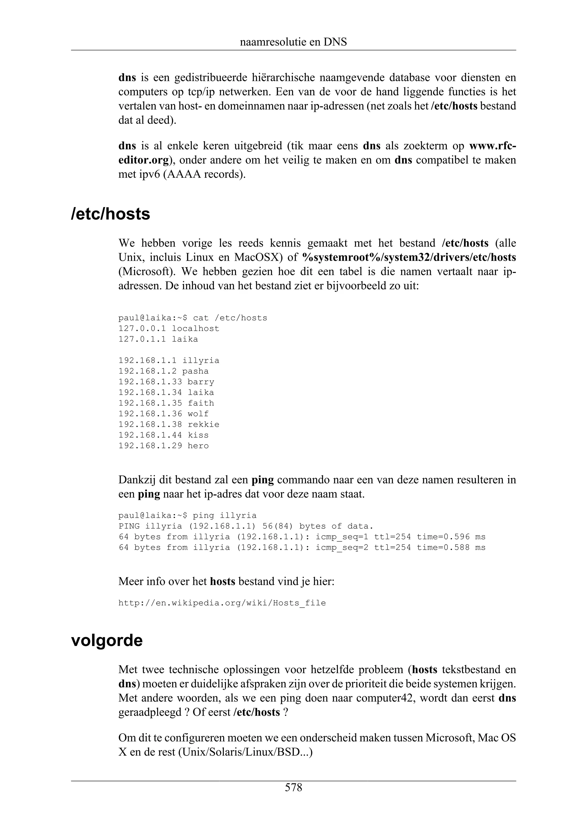 naamresolutie en DNS

     dns is een gedistribueerde hiërarchische naamgevende database voor diensten en
     computers op tcp/ip netwerken. Een van de voor de hand liggende functies is het
     vertalen van host- en domeinnamen naar ip-adressen (net zoals het /etc/hosts bestand
     dat al deed).

     dns is al enkele keren uitgebreid (tik maar eens dns als zoekterm op www.rfc-
     editor.org), onder andere om het veilig te maken en om dns compatibel te maken
     met ipv6 (AAAA records).


/etc/hosts
     We hebben vorige les reeds kennis gemaakt met het bestand /etc/hosts (alle
     Unix, incluis Linux en MacOSX) of %systemroot%/system32/drivers/etc/hosts
     (Microsoft). We hebben gezien hoe dit een tabel is die namen vertaalt naar ip-
     adressen. De inhoud van het bestand ziet er bijvoorbeeld zo uit:

     paul@laika:~$ cat /etc/hosts
     127.0.0.1 localhost
     127.0.1.1 laika

     192.168.1.1 illyria
     192.168.1.2 pasha
     192.168.1.33 barry
     192.168.1.34 laika
     192.168.1.35 faith
     192.168.1.36 wolf
     192.168.1.38 rekkie
     192.168.1.44 kiss
     192.168.1.29 hero


     Dankzij dit bestand zal een ping commando naar een van deze namen resulteren in
     een ping naar het ip-adres dat voor deze naam staat.
     paul@laika:~$ ping illyria
     PING illyria (192.168.1.1) 56(84) bytes of data.
     64 bytes from illyria (192.168.1.1): icmp_seq=1 ttl=254 time=0.596 ms
     64 bytes from illyria (192.168.1.1): icmp_seq=2 ttl=254 time=0.588 ms


     Meer info over het hosts bestand vind je hier:
     http://en.wikipedia.org/wiki/Hosts_file



volgorde
     Met twee technische oplossingen voor hetzelfde probleem (hosts tekstbestand en
     dns) moeten er duidelijke afspraken zijn over de prioriteit die beide systemen krijgen.
     Met andere woorden, als we een ping doen naar computer42, wordt dan eerst dns
     geraadpleegd ? Of eerst /etc/hosts ?

     Om dit te configureren moeten we een onderscheid maken tussen Microsoft, Mac OS
     X en de rest (Unix/Solaris/Linux/BSD...)

                                         578
 