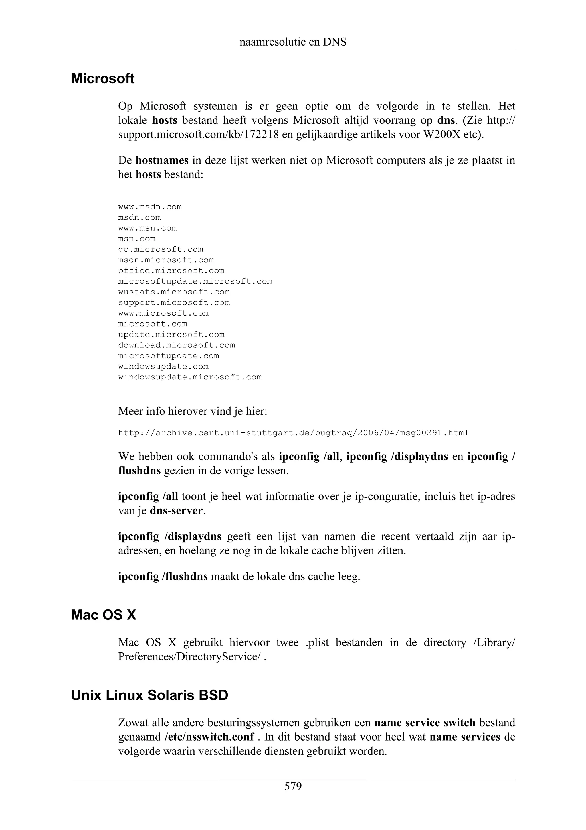 naamresolutie en DNS


Microsoft
      Op Microsoft systemen is er geen optie om de volgorde in te stellen. Het
      lokale hosts bestand heeft volgens Microsoft altijd voorrang op dns. (Zie http://
      support.microsoft.com/kb/172218 en gelijkaardige artikels voor W200X etc).

      De hostnames in deze lijst werken niet op Microsoft computers als je ze plaatst in
      het hosts bestand:

      www.msdn.com
      msdn.com
      www.msn.com
      msn.com
      go.microsoft.com
      msdn.microsoft.com
      office.microsoft.com
      microsoftupdate.microsoft.com
      wustats.microsoft.com
      support.microsoft.com
      www.microsoft.com
      microsoft.com
      update.microsoft.com
      download.microsoft.com
      microsoftupdate.com
      windowsupdate.com
      windowsupdate.microsoft.com


      Meer info hierover vind je hier:
      http://archive.cert.uni-stuttgart.de/bugtraq/2006/04/msg00291.html

      We hebben ook commando's als ipconfig /all, ipconfig /displaydns en ipconfig /
      flushdns gezien in de vorige lessen.

      ipconfig /all toont je heel wat informatie over je ip-conguratie, incluis het ip-adres
      van je dns-server.

      ipconfig /displaydns geeft een lijst van namen die recent vertaald zijn aar ip-
      adressen, en hoelang ze nog in de lokale cache blijven zitten.

      ipconfig /flushdns maakt de lokale dns cache leeg.


Mac OS X
      Mac OS X gebruikt hiervoor twee .plist bestanden in de directory /Library/
      Preferences/DirectoryService/ .


Unix Linux Solaris BSD
      Zowat alle andere besturingssystemen gebruiken een name service switch bestand
      genaamd /etc/nsswitch.conf . In dit bestand staat voor heel wat name services de
      volgorde waarin verschillende diensten gebruikt worden.

                                         579
 
