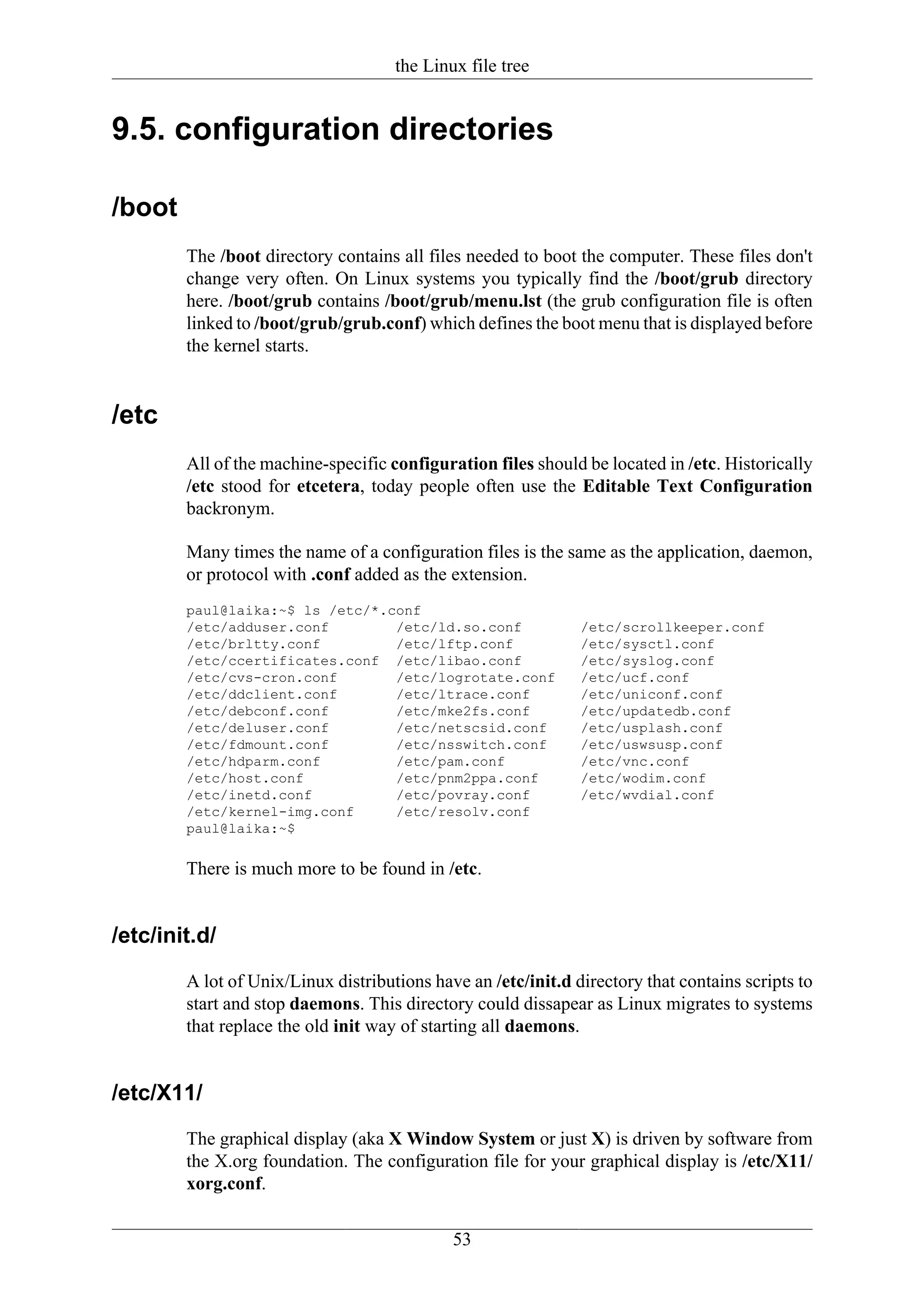 the Linux file tree


9.5. configuration directories

/boot
        The /boot directory contains all files needed to boot the computer. These files don't
        change very often. On Linux systems you typically find the /boot/grub directory
        here. /boot/grub contains /boot/grub/menu.lst (the grub configuration file is often
        linked to /boot/grub/grub.conf) which defines the boot menu that is displayed before
        the kernel starts.


/etc
        All of the machine-specific configuration files should be located in /etc. Historically
        /etc stood for etcetera, today people often use the Editable Text Configuration
        backronym.

        Many times the name of a configuration files is the same as the application, daemon,
        or protocol with .conf added as the extension.
        paul@laika:~$ ls /etc/*.conf
        /etc/adduser.conf        /etc/ld.so.conf               /etc/scrollkeeper.conf
        /etc/brltty.conf         /etc/lftp.conf                /etc/sysctl.conf
        /etc/ccertificates.conf /etc/libao.conf                /etc/syslog.conf
        /etc/cvs-cron.conf       /etc/logrotate.conf           /etc/ucf.conf
        /etc/ddclient.conf       /etc/ltrace.conf              /etc/uniconf.conf
        /etc/debconf.conf        /etc/mke2fs.conf              /etc/updatedb.conf
        /etc/deluser.conf        /etc/netscsid.conf            /etc/usplash.conf
        /etc/fdmount.conf        /etc/nsswitch.conf            /etc/uswsusp.conf
        /etc/hdparm.conf         /etc/pam.conf                 /etc/vnc.conf
        /etc/host.conf           /etc/pnm2ppa.conf             /etc/wodim.conf
        /etc/inetd.conf          /etc/povray.conf              /etc/wvdial.conf
        /etc/kernel-img.conf     /etc/resolv.conf
        paul@laika:~$

        There is much more to be found in /etc.


/etc/init.d/
        A lot of Unix/Linux distributions have an /etc/init.d directory that contains scripts to
        start and stop daemons. This directory could dissapear as Linux migrates to systems
        that replace the old init way of starting all daemons.


/etc/X11/
        The graphical display (aka X Window System or just X) is driven by software from
        the X.org foundation. The configuration file for your graphical display is /etc/X11/
        xorg.conf.


                                             53
 