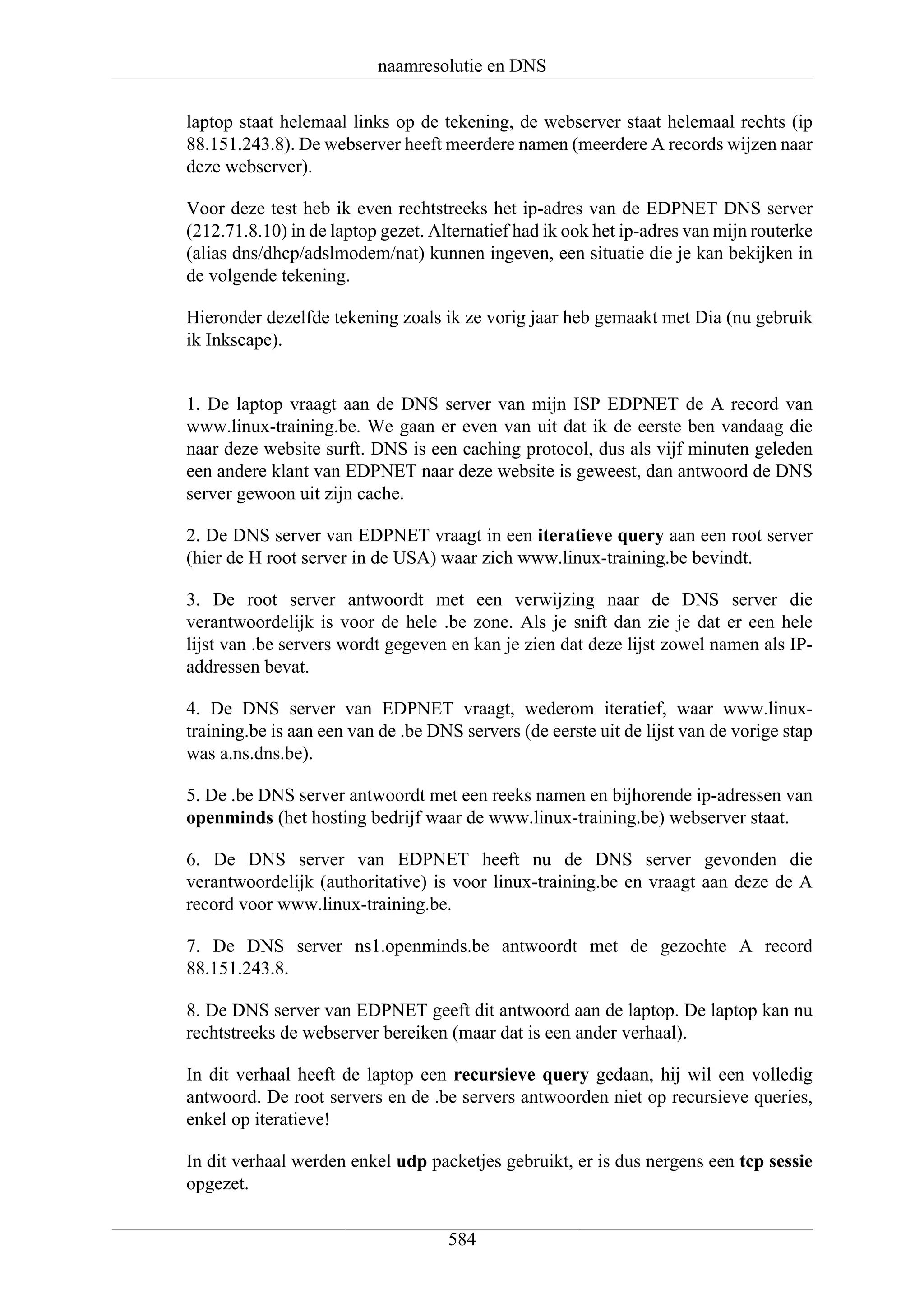 naamresolutie en DNS

laptop staat helemaal links op de tekening, de webserver staat helemaal rechts (ip
88.151.243.8). De webserver heeft meerdere namen (meerdere A records wijzen naar
deze webserver).

Voor deze test heb ik even rechtstreeks het ip-adres van de EDPNET DNS server
(212.71.8.10) in de laptop gezet. Alternatief had ik ook het ip-adres van mijn routerke
(alias dns/dhcp/adslmodem/nat) kunnen ingeven, een situatie die je kan bekijken in
de volgende tekening.

Hieronder dezelfde tekening zoals ik ze vorig jaar heb gemaakt met Dia (nu gebruik
ik Inkscape).


1. De laptop vraagt aan de DNS server van mijn ISP EDPNET de A record van
www.linux-training.be. We gaan er even van uit dat ik de eerste ben vandaag die
naar deze website surft. DNS is een caching protocol, dus als vijf minuten geleden
een andere klant van EDPNET naar deze website is geweest, dan antwoord de DNS
server gewoon uit zijn cache.

2. De DNS server van EDPNET vraagt in een iteratieve query aan een root server
(hier de H root server in de USA) waar zich www.linux-training.be bevindt.

3. De root server antwoordt met een verwijzing naar de DNS server die
verantwoordelijk is voor de hele .be zone. Als je snift dan zie je dat er een hele
lijst van .be servers wordt gegeven en kan je zien dat deze lijst zowel namen als IP-
addressen bevat.

4. De DNS server van EDPNET vraagt, wederom iteratief, waar www.linux-
training.be is aan een van de .be DNS servers (de eerste uit de lijst van de vorige stap
was a.ns.dns.be).

5. De .be DNS server antwoordt met een reeks namen en bijhorende ip-adressen van
openminds (het hosting bedrijf waar de www.linux-training.be) webserver staat.

6. De DNS server van EDPNET heeft nu de DNS server gevonden die
verantwoordelijk (authoritative) is voor linux-training.be en vraagt aan deze de A
record voor www.linux-training.be.

7. De DNS server ns1.openminds.be antwoordt met de gezochte A record
88.151.243.8.

8. De DNS server van EDPNET geeft dit antwoord aan de laptop. De laptop kan nu
rechtstreeks de webserver bereiken (maar dat is een ander verhaal).

In dit verhaal heeft de laptop een recursieve query gedaan, hij wil een volledig
antwoord. De root servers en de .be servers antwoorden niet op recursieve queries,
enkel op iteratieve!

In dit verhaal werden enkel udp packetjes gebruikt, er is dus nergens een tcp sessie
opgezet.


                                    584
 