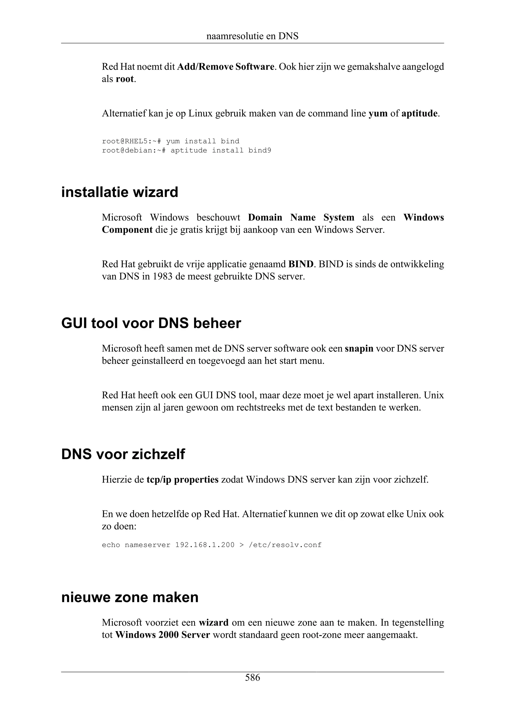 naamresolutie en DNS

      Red Hat noemt dit Add/Remove Software. Ook hier zijn we gemakshalve aangelogd
      als root.


      Alternatief kan je op Linux gebruik maken van de command line yum of aptitude.

      root@RHEL5:~# yum install bind
      root@debian:~# aptitude install bind9




installatie wizard
      Microsoft Windows beschouwt Domain Name System als een Windows
      Component die je gratis krijgt bij aankoop van een Windows Server.


      Red Hat gebruikt de vrije applicatie genaamd BIND. BIND is sinds de ontwikkeling
      van DNS in 1983 de meest gebruikte DNS server.



GUI tool voor DNS beheer
      Microsoft heeft samen met de DNS server software ook een snapin voor DNS server
      beheer geinstalleerd en toegevoegd aan het start menu.


      Red Hat heeft ook een GUI DNS tool, maar deze moet je wel apart installeren. Unix
      mensen zijn al jaren gewoon om rechtstreeks met de text bestanden te werken.



DNS voor zichzelf
      Hierzie de tcp/ip properties zodat Windows DNS server kan zijn voor zichzelf.


      En we doen hetzelfde op Red Hat. Alternatief kunnen we dit op zowat elke Unix ook
      zo doen:
      echo nameserver 192.168.1.200 > /etc/resolv.conf




nieuwe zone maken
      Microsoft voorziet een wizard om een nieuwe zone aan te maken. In tegenstelling
      tot Windows 2000 Server wordt standaard geen root-zone meer aangemaakt.



                                       586
 