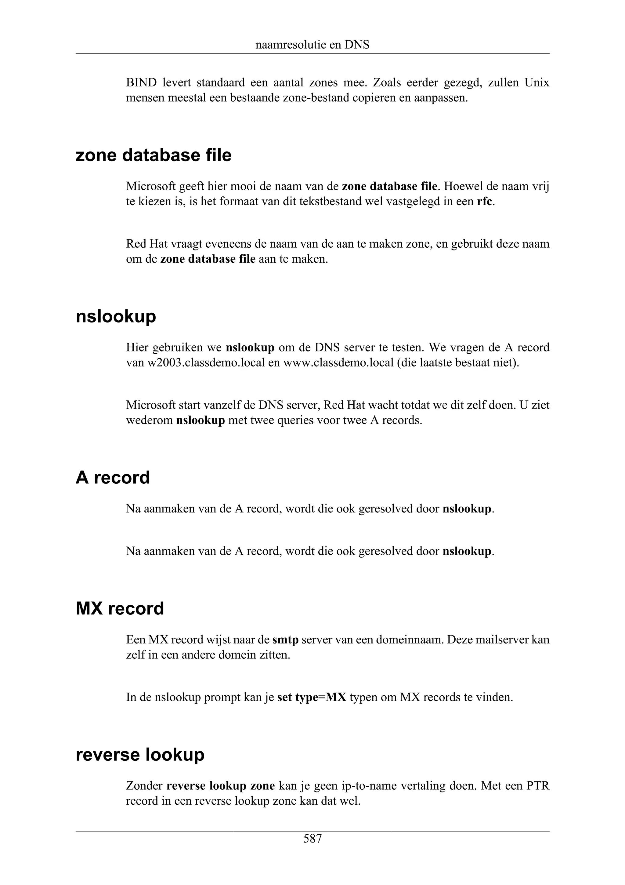 naamresolutie en DNS

     BIND levert standaard een aantal zones mee. Zoals eerder gezegd, zullen Unix
     mensen meestal een bestaande zone-bestand copieren en aanpassen.



zone database file
     Microsoft geeft hier mooi de naam van de zone database file. Hoewel de naam vrij
     te kiezen is, is het formaat van dit tekstbestand wel vastgelegd in een rfc.


     Red Hat vraagt eveneens de naam van de aan te maken zone, en gebruikt deze naam
     om de zone database file aan te maken.



nslookup
     Hier gebruiken we nslookup om de DNS server te testen. We vragen de A record
     van w2003.classdemo.local en www.classdemo.local (die laatste bestaat niet).


     Microsoft start vanzelf de DNS server, Red Hat wacht totdat we dit zelf doen. U ziet
     wederom nslookup met twee queries voor twee A records.



A record
     Na aanmaken van de A record, wordt die ook geresolved door nslookup.


     Na aanmaken van de A record, wordt die ook geresolved door nslookup.



MX record
     Een MX record wijst naar de smtp server van een domeinnaam. Deze mailserver kan
     zelf in een andere domein zitten.


     In de nslookup prompt kan je set type=MX typen om MX records te vinden.



reverse lookup
     Zonder reverse lookup zone kan je geen ip-to-name vertaling doen. Met een PTR
     record in een reverse lookup zone kan dat wel.

                                        587
 