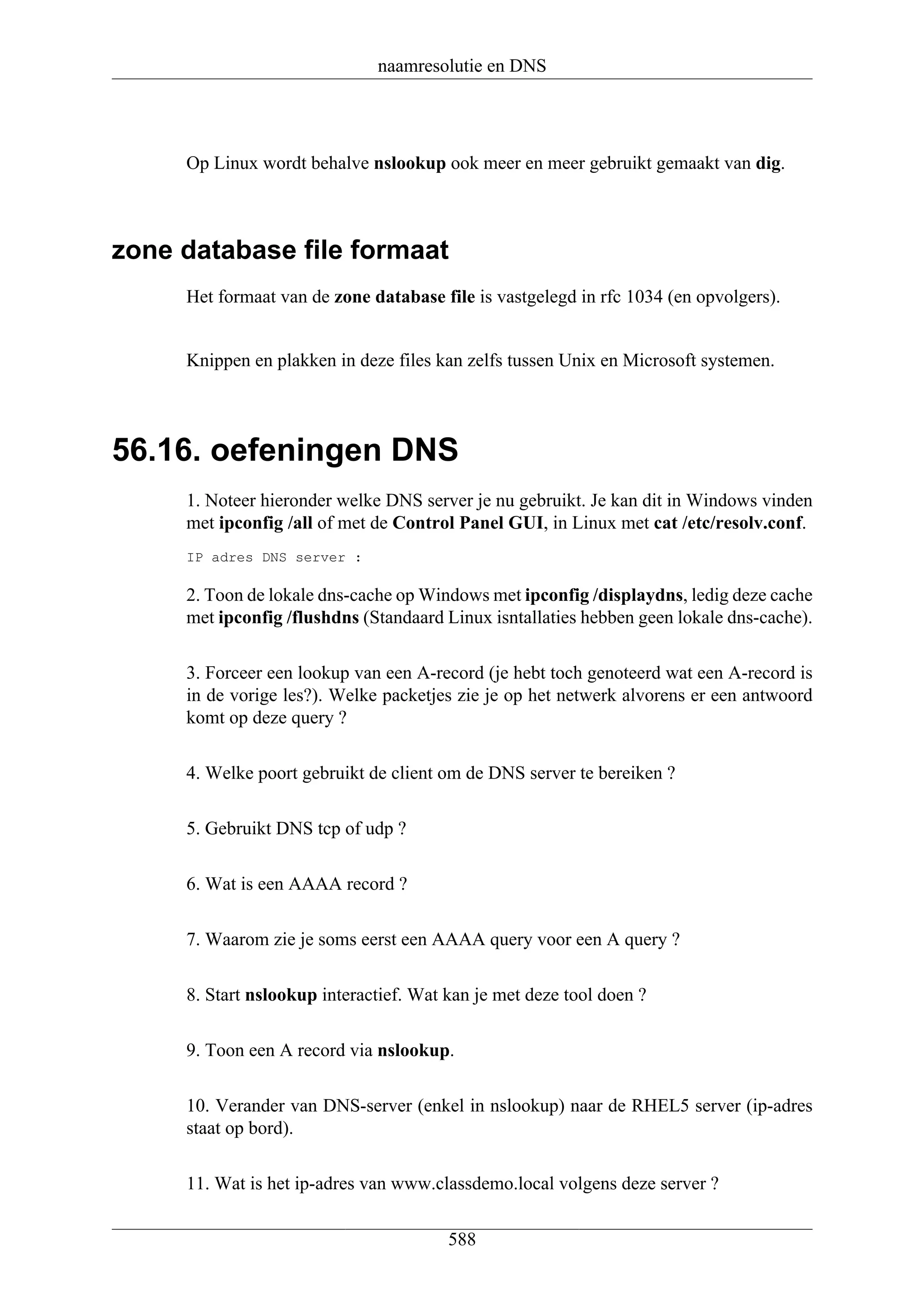 naamresolutie en DNS




     Op Linux wordt behalve nslookup ook meer en meer gebruikt gemaakt van dig.



zone database file formaat
     Het formaat van de zone database file is vastgelegd in rfc 1034 (en opvolgers).


     Knippen en plakken in deze files kan zelfs tussen Unix en Microsoft systemen.




56.16. oefeningen DNS
     1. Noteer hieronder welke DNS server je nu gebruikt. Je kan dit in Windows vinden
     met ipconfig /all of met de Control Panel GUI, in Linux met cat /etc/resolv.conf.
     IP adres DNS server :

     2. Toon de lokale dns-cache op Windows met ipconfig /displaydns, ledig deze cache
     met ipconfig /flushdns (Standaard Linux isntallaties hebben geen lokale dns-cache).

     3. Forceer een lookup van een A-record (je hebt toch genoteerd wat een A-record is
     in de vorige les?). Welke packetjes zie je op het netwerk alvorens er een antwoord
     komt op deze query ?

     4. Welke poort gebruikt de client om de DNS server te bereiken ?

     5. Gebruikt DNS tcp of udp ?

     6. Wat is een AAAA record ?

     7. Waarom zie je soms eerst een AAAA query voor een A query ?

     8. Start nslookup interactief. Wat kan je met deze tool doen ?

     9. Toon een A record via nslookup.

     10. Verander van DNS-server (enkel in nslookup) naar de RHEL5 server (ip-adres
     staat op bord).

     11. Wat is het ip-adres van www.classdemo.local volgens deze server ?


                                        588
 