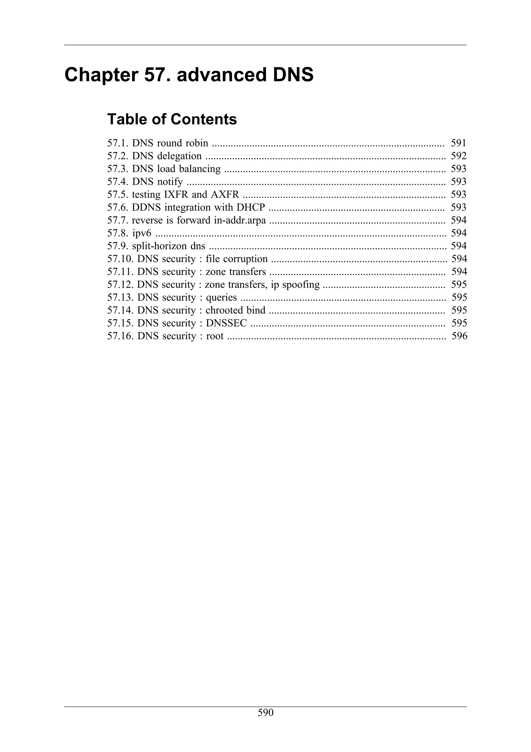 Chapter 57. advanced DNS

    Table of Contents
    57.1. DNS round robin ....................................................................................... 591
    57.2. DNS delegation .......................................................................................... 592
    57.3. DNS load balancing ................................................................................... 593
    57.4. DNS notify ................................................................................................. 593
    57.5. testing IXFR and AXFR ............................................................................ 593
    57.6. DDNS integration with DHCP .................................................................. 593
    57.7. reverse is forward in-addr.arpa .................................................................. 594
    57.8. ipv6 ............................................................................................................. 594
    57.9. split-horizon dns ......................................................................................... 594
    57.10. DNS security : file corruption .................................................................. 594
    57.11. DNS security : zone transfers .................................................................. 594
    57.12. DNS security : zone transfers, ip spoofing .............................................. 595
    57.13. DNS security : queries ............................................................................. 595
    57.14. DNS security : chrooted bind .................................................................. 595
    57.15. DNS security : DNSSEC ......................................................................... 595
    57.16. DNS security : root .................................................................................. 596




                                                       590
 