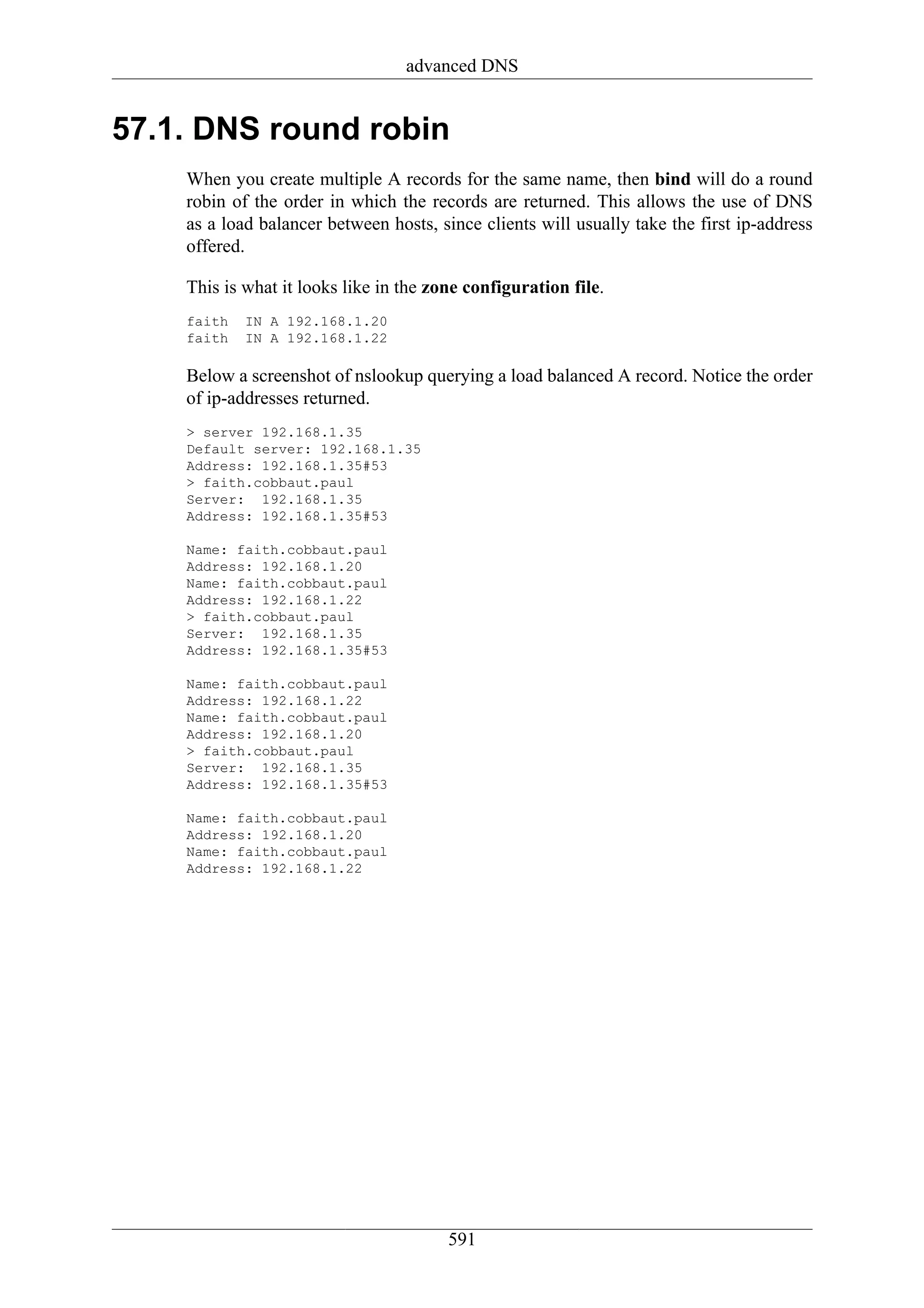 advanced DNS


57.1. DNS round robin
    When you create multiple A records for the same name, then bind will do a round
    robin of the order in which the records are returned. This allows the use of DNS
    as a load balancer between hosts, since clients will usually take the first ip-address
    offered.

    This is what it looks like in the zone configuration file.
    faith   IN A 192.168.1.20
    faith   IN A 192.168.1.22

    Below a screenshot of nslookup querying a load balanced A record. Notice the order
    of ip-addresses returned.
    > server 192.168.1.35
    Default server: 192.168.1.35
    Address: 192.168.1.35#53
    > faith.cobbaut.paul
    Server: 192.168.1.35
    Address: 192.168.1.35#53

    Name: faith.cobbaut.paul
    Address: 192.168.1.20
    Name: faith.cobbaut.paul
    Address: 192.168.1.22
    > faith.cobbaut.paul
    Server: 192.168.1.35
    Address: 192.168.1.35#53

    Name: faith.cobbaut.paul
    Address: 192.168.1.22
    Name: faith.cobbaut.paul
    Address: 192.168.1.20
    > faith.cobbaut.paul
    Server: 192.168.1.35
    Address: 192.168.1.35#53

    Name: faith.cobbaut.paul
    Address: 192.168.1.20
    Name: faith.cobbaut.paul
    Address: 192.168.1.22




                                        591
 