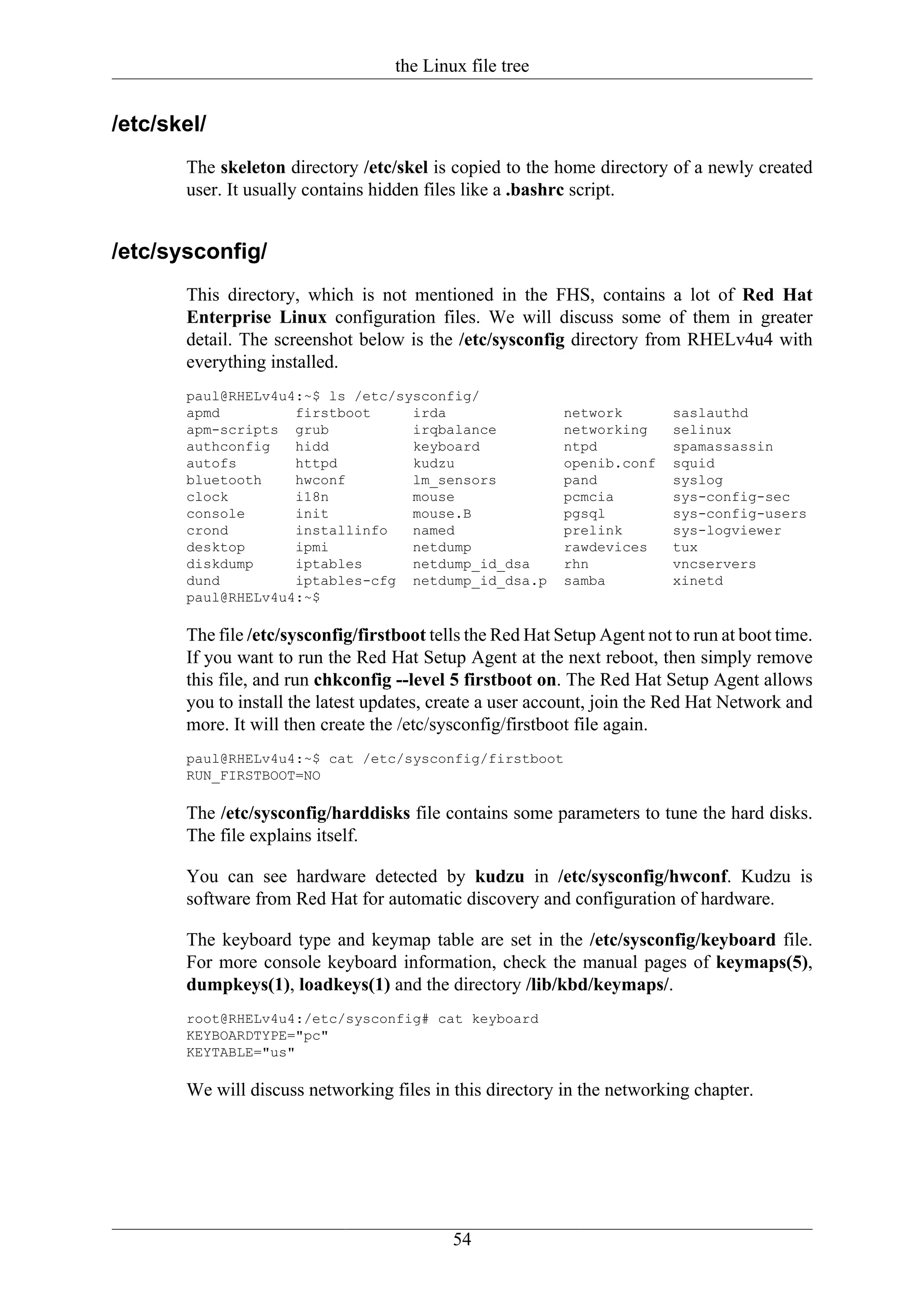 the Linux file tree


/etc/skel/
       The skeleton directory /etc/skel is copied to the home directory of a newly created
       user. It usually contains hidden files like a .bashrc script.


/etc/sysconfig/
       This directory, which is not mentioned in the FHS, contains a lot of Red Hat
       Enterprise Linux configuration files. We will discuss some of them in greater
       detail. The screenshot below is the /etc/sysconfig directory from RHELv4u4 with
       everything installed.
       paul@RHELv4u4:~$ ls /etc/sysconfig/
       apmd         firstboot     irda                      network        saslauthd
       apm-scripts grub           irqbalance                networking     selinux
       authconfig   hidd          keyboard                  ntpd           spamassassin
       autofs       httpd         kudzu                     openib.conf    squid
       bluetooth    hwconf        lm_sensors                pand           syslog
       clock        i18n          mouse                     pcmcia         sys-config-sec
       console      init          mouse.B                   pgsql          sys-config-users
       crond        installinfo   named                     prelink        sys-logviewer
       desktop      ipmi          netdump                   rawdevices     tux
       diskdump     iptables      netdump_id_dsa            rhn            vncservers
       dund         iptables-cfg netdump_id_dsa.p           samba          xinetd
       paul@RHELv4u4:~$

       The file /etc/sysconfig/firstboot tells the Red Hat Setup Agent not to run at boot time.
       If you want to run the Red Hat Setup Agent at the next reboot, then simply remove
       this file, and run chkconfig --level 5 firstboot on. The Red Hat Setup Agent allows
       you to install the latest updates, create a user account, join the Red Hat Network and
       more. It will then create the /etc/sysconfig/firstboot file again.
       paul@RHELv4u4:~$ cat /etc/sysconfig/firstboot
       RUN_FIRSTBOOT=NO

       The /etc/sysconfig/harddisks file contains some parameters to tune the hard disks.
       The file explains itself.

       You can see hardware detected by kudzu in /etc/sysconfig/hwconf. Kudzu is
       software from Red Hat for automatic discovery and configuration of hardware.

       The keyboard type and keymap table are set in the /etc/sysconfig/keyboard file.
       For more console keyboard information, check the manual pages of keymaps(5),
       dumpkeys(1), loadkeys(1) and the directory /lib/kbd/keymaps/.
       root@RHELv4u4:/etc/sysconfig# cat keyboard
       KEYBOARDTYPE="pc"
       KEYTABLE="us"

       We will discuss networking files in this directory in the networking chapter.




                                            54
 
