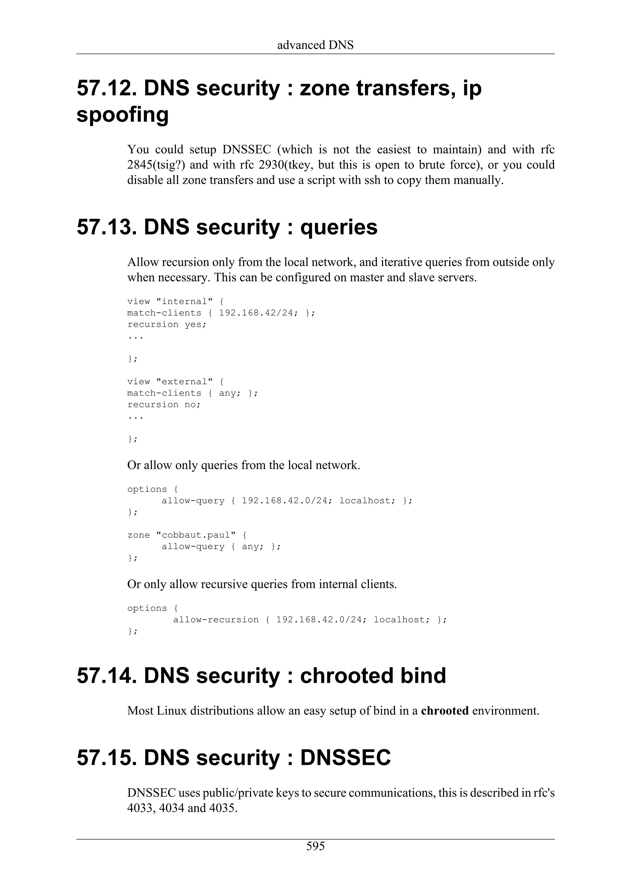 advanced DNS


57.12. DNS security : zone transfers, ip
spoofing
     You could setup DNSSEC (which is not the easiest to maintain) and with rfc
     2845(tsig?) and with rfc 2930(tkey, but this is open to brute force), or you could
     disable all zone transfers and use a script with ssh to copy them manually.


57.13. DNS security : queries
     Allow recursion only from the local network, and iterative queries from outside only
     when necessary. This can be configured on master and slave servers.
     view "internal" {
     match-clients { 192.168.42/24; };
     recursion yes;
     ...

     };

     view "external" {
     match-clients { any; };
     recursion no;
     ...

     };

     Or allow only queries from the local network.
     options {
           allow-query { 192.168.42.0/24; localhost; };
     };

     zone "cobbaut.paul" {
           allow-query { any; };
     };

     Or only allow recursive queries from internal clients.
     options {
             allow-recursion { 192.168.42.0/24; localhost; };
     };




57.14. DNS security : chrooted bind
     Most Linux distributions allow an easy setup of bind in a chrooted environment.


57.15. DNS security : DNSSEC
     DNSSEC uses public/private keys to secure communications, this is described in rfc's
     4033, 4034 and 4035.


                                        595
 