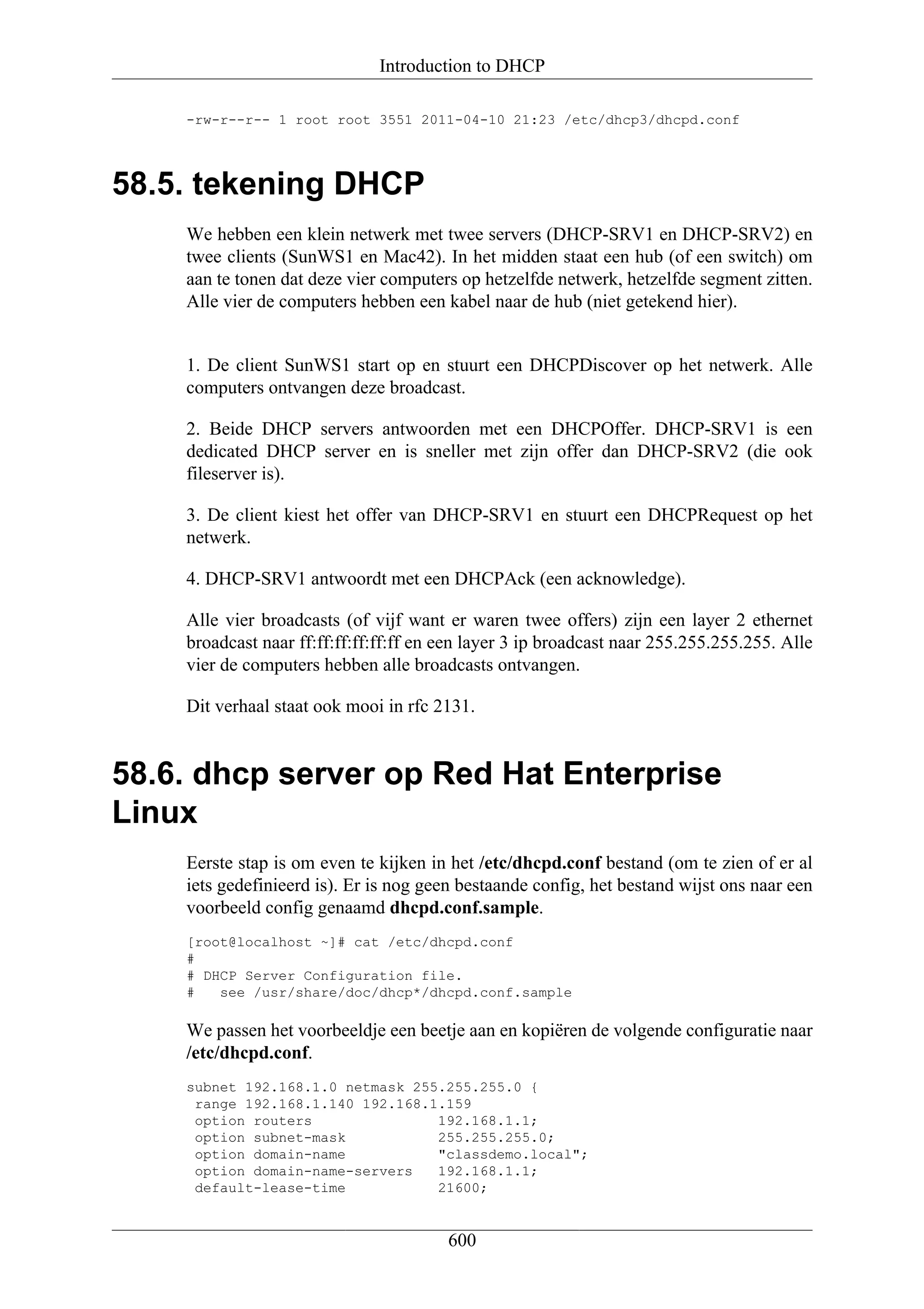 Introduction to DHCP

    -rw-r--r-- 1 root root 3551 2011-04-10 21:23 /etc/dhcp3/dhcpd.conf




58.5. tekening DHCP
    We hebben een klein netwerk met twee servers (DHCP-SRV1 en DHCP-SRV2) en
    twee clients (SunWS1 en Mac42). In het midden staat een hub (of een switch) om
    aan te tonen dat deze vier computers op hetzelfde netwerk, hetzelfde segment zitten.
    Alle vier de computers hebben een kabel naar de hub (niet getekend hier).


    1. De client SunWS1 start op en stuurt een DHCPDiscover op het netwerk. Alle
    computers ontvangen deze broadcast.

    2. Beide DHCP servers antwoorden met een DHCPOffer. DHCP-SRV1 is een
    dedicated DHCP server en is sneller met zijn offer dan DHCP-SRV2 (die ook
    fileserver is).

    3. De client kiest het offer van DHCP-SRV1 en stuurt een DHCPRequest op het
    netwerk.

    4. DHCP-SRV1 antwoordt met een DHCPAck (een acknowledge).

    Alle vier broadcasts (of vijf want er waren twee offers) zijn een layer 2 ethernet
    broadcast naar ff:ff:ff:ff:ff:ff en een layer 3 ip broadcast naar 255.255.255.255. Alle
    vier de computers hebben alle broadcasts ontvangen.

    Dit verhaal staat ook mooi in rfc 2131.


58.6. dhcp server op Red Hat Enterprise
Linux
    Eerste stap is om even te kijken in het /etc/dhcpd.conf bestand (om te zien of er al
    iets gedefinieerd is). Er is nog geen bestaande config, het bestand wijst ons naar een
    voorbeeld config genaamd dhcpd.conf.sample.
    [root@localhost ~]# cat /etc/dhcpd.conf
    #
    # DHCP Server Configuration file.
    #   see /usr/share/doc/dhcp*/dhcpd.conf.sample

    We passen het voorbeeldje een beetje aan en kopiëren de volgende configuratie naar
    /etc/dhcpd.conf.
    subnet 192.168.1.0 netmask 255.255.255.0 {
     range 192.168.1.140 192.168.1.159
     option routers               192.168.1.1;
     option subnet-mask           255.255.255.0;
     option domain-name           "classdemo.local";
     option domain-name-servers   192.168.1.1;
     default-lease-time           21600;


                                        600
 