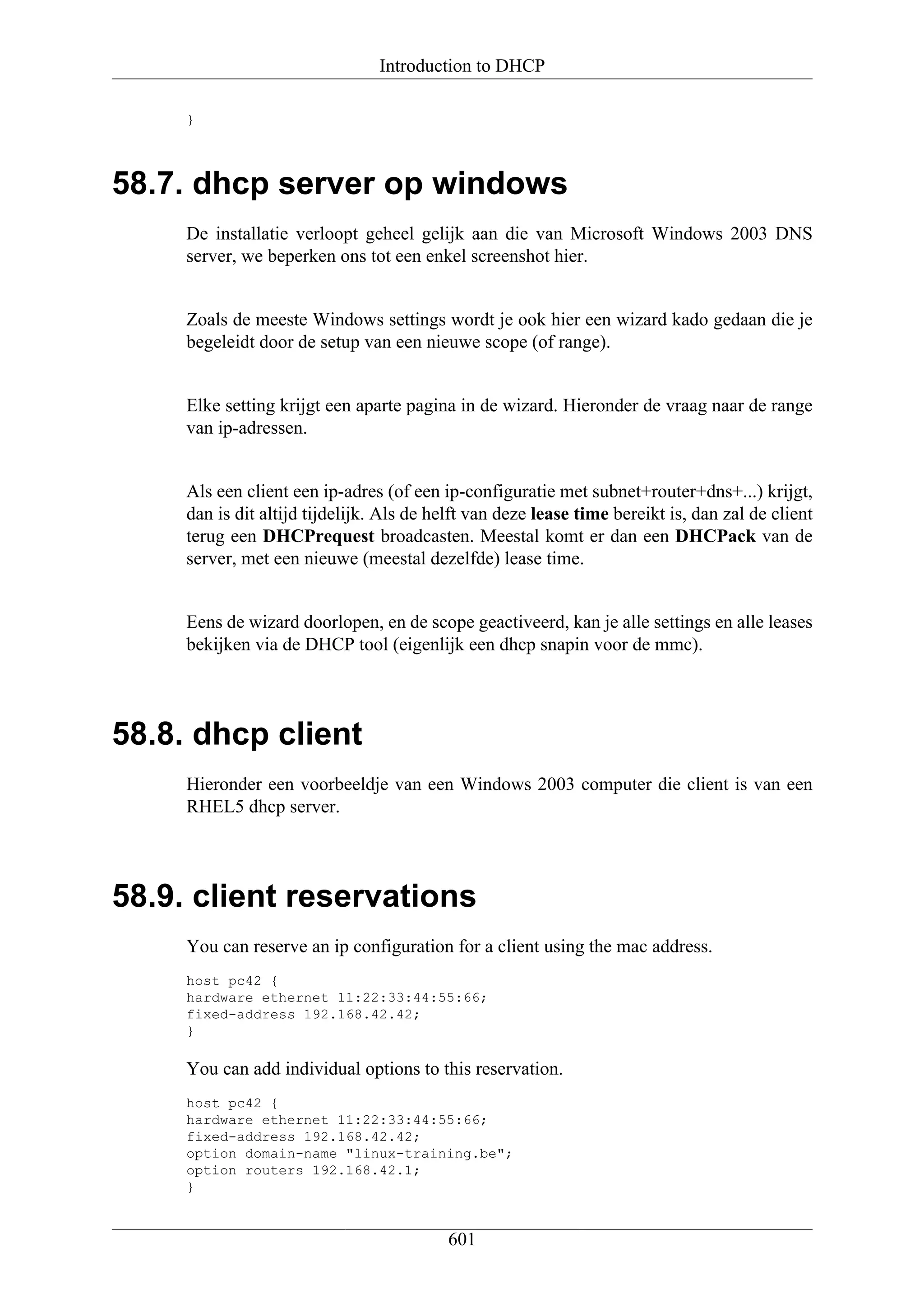 Introduction to DHCP

     }




58.7. dhcp server op windows
     De installatie verloopt geheel gelijk aan die van Microsoft Windows 2003 DNS
     server, we beperken ons tot een enkel screenshot hier.


     Zoals de meeste Windows settings wordt je ook hier een wizard kado gedaan die je
     begeleidt door de setup van een nieuwe scope (of range).


     Elke setting krijgt een aparte pagina in de wizard. Hieronder de vraag naar de range
     van ip-adressen.


     Als een client een ip-adres (of een ip-configuratie met subnet+router+dns+...) krijgt,
     dan is dit altijd tijdelijk. Als de helft van deze lease time bereikt is, dan zal de client
     terug een DHCPrequest broadcasten. Meestal komt er dan een DHCPack van de
     server, met een nieuwe (meestal dezelfde) lease time.


     Eens de wizard doorlopen, en de scope geactiveerd, kan je alle settings en alle leases
     bekijken via de DHCP tool (eigenlijk een dhcp snapin voor de mmc).




58.8. dhcp client
     Hieronder een voorbeeldje van een Windows 2003 computer die client is van een
     RHEL5 dhcp server.




58.9. client reservations
     You can reserve an ip configuration for a client using the mac address.
     host pc42 {
     hardware ethernet 11:22:33:44:55:66;
     fixed-address 192.168.42.42;
     }

     You can add individual options to this reservation.
     host pc42 {
     hardware ethernet 11:22:33:44:55:66;
     fixed-address 192.168.42.42;
     option domain-name "linux-training.be";
     option routers 192.168.42.1;
     }


                                           601
 