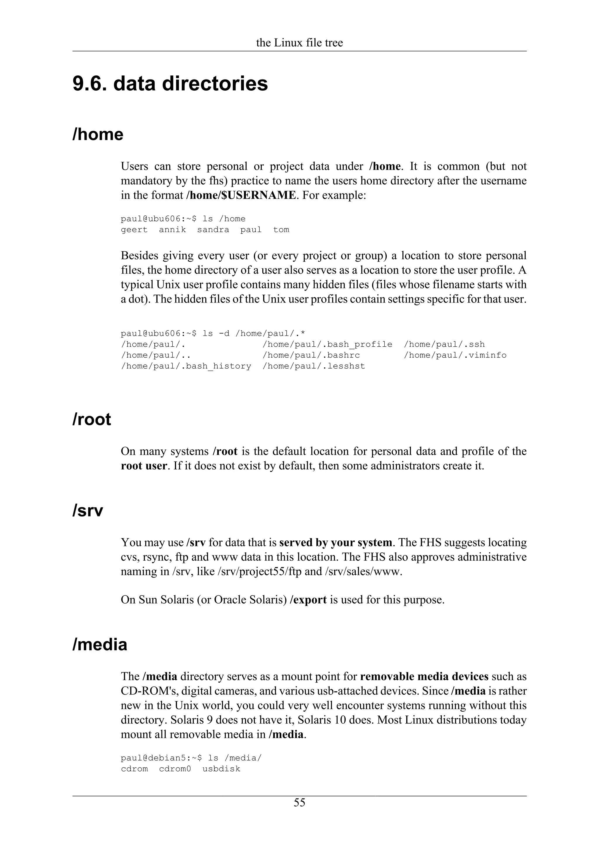 the Linux file tree


9.6. data directories

/home
        Users can store personal or project data under /home. It is common (but not
        mandatory by the fhs) practice to name the users home directory after the username
        in the format /home/$USERNAME. For example:
        paul@ubu606:~$ ls /home
        geert annik sandra paul           tom

        Besides giving every user (or every project or group) a location to store personal
        files, the home directory of a user also serves as a location to store the user profile. A
        typical Unix user profile contains many hidden files (files whose filename starts with
        a dot). The hidden files of the Unix user profiles contain settings specific for that user.

        paul@ubu606:~$ ls -d /home/paul/.*
        /home/paul/.              /home/paul/.bash_profile             /home/paul/.ssh
        /home/paul/..             /home/paul/.bashrc                   /home/paul/.viminfo
        /home/paul/.bash_history /home/paul/.lesshst




/root
        On many systems /root is the default location for personal data and profile of the
        root user. If it does not exist by default, then some administrators create it.


/srv
        You may use /srv for data that is served by your system. The FHS suggests locating
        cvs, rsync, ftp and www data in this location. The FHS also approves administrative
        naming in /srv, like /srv/project55/ftp and /srv/sales/www.

        On Sun Solaris (or Oracle Solaris) /export is used for this purpose.


/media
        The /media directory serves as a mount point for removable media devices such as
        CD-ROM's, digital cameras, and various usb-attached devices. Since /media is rather
        new in the Unix world, you could very well encounter systems running without this
        directory. Solaris 9 does not have it, Solaris 10 does. Most Linux distributions today
        mount all removable media in /media.
        paul@debian5:~$ ls /media/
        cdrom cdrom0 usbdisk


                                                55
 