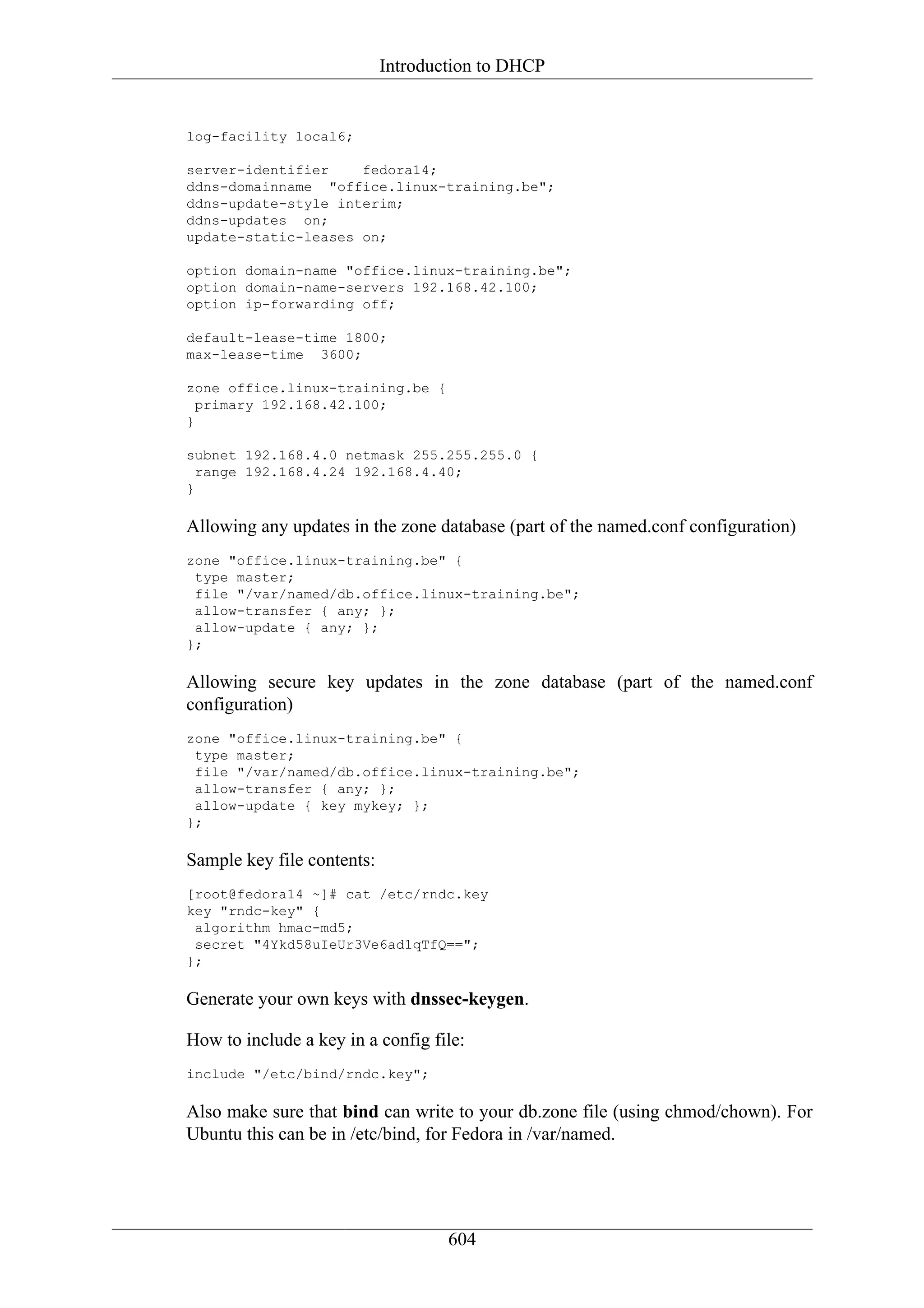 Introduction to DHCP


log-facility local6;

server-identifier    fedora14;
ddns-domainname "office.linux-training.be";
ddns-update-style interim;
ddns-updates on;
update-static-leases on;

option domain-name "office.linux-training.be";
option domain-name-servers 192.168.42.100;
option ip-forwarding off;

default-lease-time 1800;
max-lease-time 3600;

zone office.linux-training.be {
  primary 192.168.42.100;
}

subnet 192.168.4.0 netmask 255.255.255.0 {
  range 192.168.4.24 192.168.4.40;
}

Allowing any updates in the zone database (part of the named.conf configuration)
zone "office.linux-training.be" {
 type master;
 file "/var/named/db.office.linux-training.be";
 allow-transfer { any; };
 allow-update { any; };
};

Allowing secure key updates in the zone database (part of the named.conf
configuration)
zone "office.linux-training.be" {
 type master;
 file "/var/named/db.office.linux-training.be";
 allow-transfer { any; };
 allow-update { key mykey; };
};

Sample key file contents:
[root@fedora14 ~]# cat /etc/rndc.key
key "rndc-key" {
 algorithm hmac-md5;
 secret "4Ykd58uIeUr3Ve6ad1qTfQ==";
};

Generate your own keys with dnssec-keygen.

How to include a key in a config file:
include "/etc/bind/rndc.key";

Also make sure that bind can write to your db.zone file (using chmod/chown). For
Ubuntu this can be in /etc/bind, for Fedora in /var/named.




                                    604
 