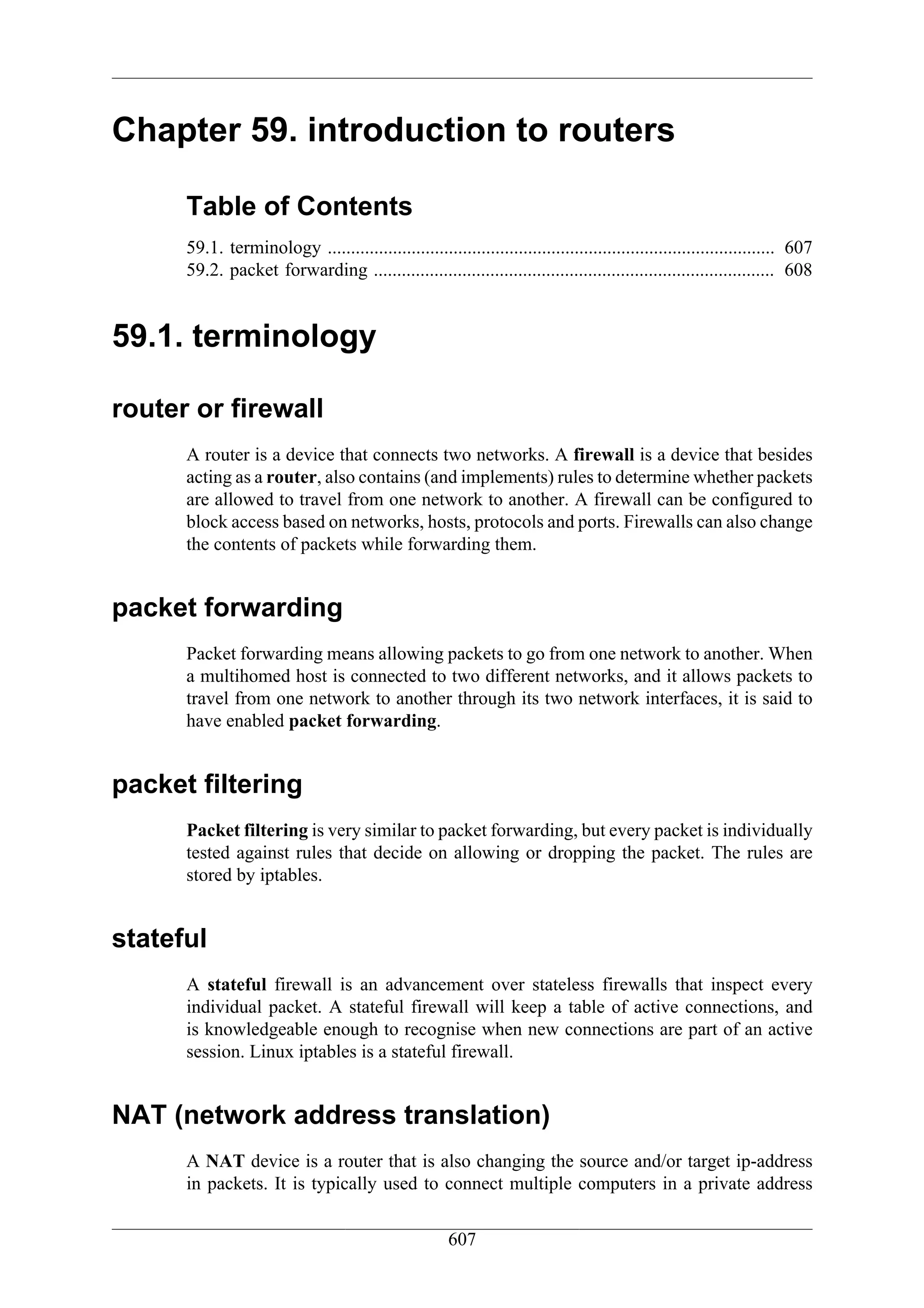 Chapter 59. introduction to routers

      Table of Contents
      59.1. terminology ................................................................................................ 607
      59.2. packet forwarding ...................................................................................... 608


59.1. terminology

router or firewall
      A router is a device that connects two networks. A firewall is a device that besides
      acting as a router, also contains (and implements) rules to determine whether packets
      are allowed to travel from one network to another. A firewall can be configured to
      block access based on networks, hosts, protocols and ports. Firewalls can also change
      the contents of packets while forwarding them.


packet forwarding
      Packet forwarding means allowing packets to go from one network to another. When
      a multihomed host is connected to two different networks, and it allows packets to
      travel from one network to another through its two network interfaces, it is said to
      have enabled packet forwarding.


packet filtering
      Packet filtering is very similar to packet forwarding, but every packet is individually
      tested against rules that decide on allowing or dropping the packet. The rules are
      stored by iptables.


stateful
      A stateful firewall is an advancement over stateless firewalls that inspect every
      individual packet. A stateful firewall will keep a table of active connections, and
      is knowledgeable enough to recognise when new connections are part of an active
      session. Linux iptables is a stateful firewall.


NAT (network address translation)
      A NAT device is a router that is also changing the source and/or target ip-address
      in packets. It is typically used to connect multiple computers in a private address

                                                       607
 