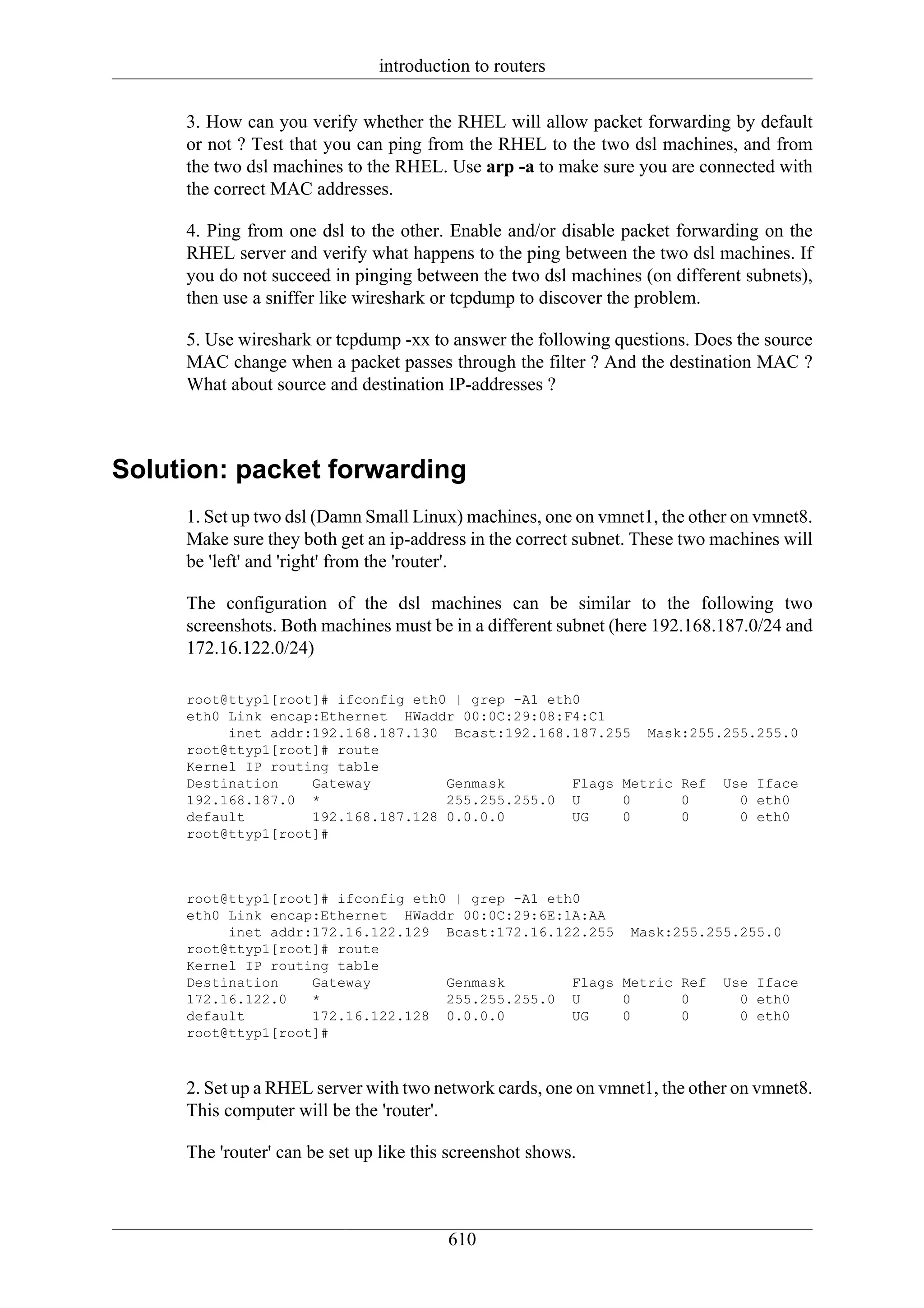 introduction to routers

     3. How can you verify whether the RHEL will allow packet forwarding by default
     or not ? Test that you can ping from the RHEL to the two dsl machines, and from
     the two dsl machines to the RHEL. Use arp -a to make sure you are connected with
     the correct MAC addresses.

     4. Ping from one dsl to the other. Enable and/or disable packet forwarding on the
     RHEL server and verify what happens to the ping between the two dsl machines. If
     you do not succeed in pinging between the two dsl machines (on different subnets),
     then use a sniffer like wireshark or tcpdump to discover the problem.

     5. Use wireshark or tcpdump -xx to answer the following questions. Does the source
     MAC change when a packet passes through the filter ? And the destination MAC ?
     What about source and destination IP-addresses ?



Solution: packet forwarding
     1. Set up two dsl (Damn Small Linux) machines, one on vmnet1, the other on vmnet8.
     Make sure they both get an ip-address in the correct subnet. These two machines will
     be 'left' and 'right' from the 'router'.

     The configuration of the dsl machines can be similar to the following two
     screenshots. Both machines must be in a different subnet (here 192.168.187.0/24 and
     172.16.122.0/24)

     root@ttyp1[root]# ifconfig eth0 | grep -A1 eth0
     eth0 Link encap:Ethernet HWaddr 00:0C:29:08:F4:C1
          inet addr:192.168.187.130 Bcast:192.168.187.255 Mask:255.255.255.0
     root@ttyp1[root]# route
     Kernel IP routing table
     Destination    Gateway         Genmask        Flags Metric Ref Use Iface
     192.168.187.0 *                255.255.255.0 U      0      0     0 eth0
     default        192.168.187.128 0.0.0.0        UG    0      0     0 eth0
     root@ttyp1[root]#



     root@ttyp1[root]# ifconfig eth0 | grep -A1 eth0
     eth0 Link encap:Ethernet HWaddr 00:0C:29:6E:1A:AA
          inet addr:172.16.122.129 Bcast:172.16.122.255 Mask:255.255.255.0
     root@ttyp1[root]# route
     Kernel IP routing table
     Destination    Gateway         Genmask        Flags Metric Ref Use Iface
     172.16.122.0   *               255.255.255.0 U      0      0     0 eth0
     default        172.16.122.128 0.0.0.0         UG    0      0     0 eth0
     root@ttyp1[root]#



     2. Set up a RHEL server with two network cards, one on vmnet1, the other on vmnet8.
     This computer will be the 'router'.

     The 'router' can be set up like this screenshot shows.



                                         610
 