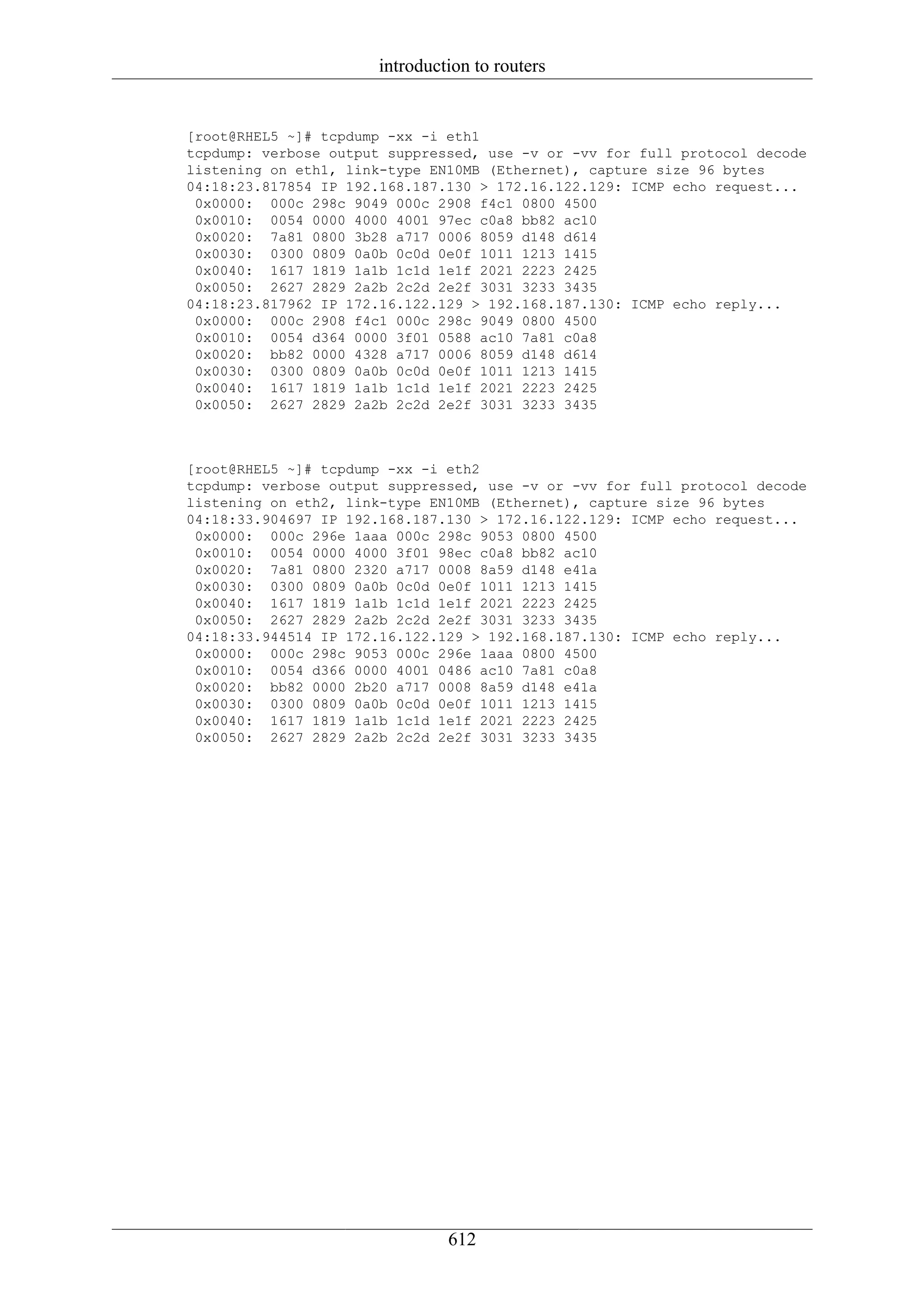 introduction to routers


[root@RHEL5 ~]# tcpdump -xx -i eth1
tcpdump: verbose output suppressed, use -v or -vv for full protocol decode
listening on eth1, link-type EN10MB (Ethernet), capture size 96 bytes
04:18:23.817854 IP 192.168.187.130 > 172.16.122.129: ICMP echo request...
 0x0000: 000c 298c 9049 000c 2908 f4c1 0800 4500
 0x0010: 0054 0000 4000 4001 97ec c0a8 bb82 ac10
 0x0020: 7a81 0800 3b28 a717 0006 8059 d148 d614
 0x0030: 0300 0809 0a0b 0c0d 0e0f 1011 1213 1415
 0x0040: 1617 1819 1a1b 1c1d 1e1f 2021 2223 2425
 0x0050: 2627 2829 2a2b 2c2d 2e2f 3031 3233 3435
04:18:23.817962 IP 172.16.122.129 > 192.168.187.130: ICMP echo reply...
 0x0000: 000c 2908 f4c1 000c 298c 9049 0800 4500
 0x0010: 0054 d364 0000 3f01 0588 ac10 7a81 c0a8
 0x0020: bb82 0000 4328 a717 0006 8059 d148 d614
 0x0030: 0300 0809 0a0b 0c0d 0e0f 1011 1213 1415
 0x0040: 1617 1819 1a1b 1c1d 1e1f 2021 2223 2425
 0x0050: 2627 2829 2a2b 2c2d 2e2f 3031 3233 3435



[root@RHEL5 ~]# tcpdump -xx -i eth2
tcpdump: verbose output suppressed, use -v or -vv for full protocol decode
listening on eth2, link-type EN10MB (Ethernet), capture size 96 bytes
04:18:33.904697 IP 192.168.187.130 > 172.16.122.129: ICMP echo request...
 0x0000: 000c 296e 1aaa 000c 298c 9053 0800 4500
 0x0010: 0054 0000 4000 3f01 98ec c0a8 bb82 ac10
 0x0020: 7a81 0800 2320 a717 0008 8a59 d148 e41a
 0x0030: 0300 0809 0a0b 0c0d 0e0f 1011 1213 1415
 0x0040: 1617 1819 1a1b 1c1d 1e1f 2021 2223 2425
 0x0050: 2627 2829 2a2b 2c2d 2e2f 3031 3233 3435
04:18:33.944514 IP 172.16.122.129 > 192.168.187.130: ICMP echo reply...
 0x0000: 000c 298c 9053 000c 296e 1aaa 0800 4500
 0x0010: 0054 d366 0000 4001 0486 ac10 7a81 c0a8
 0x0020: bb82 0000 2b20 a717 0008 8a59 d148 e41a
 0x0030: 0300 0809 0a0b 0c0d 0e0f 1011 1213 1415
 0x0040: 1617 1819 1a1b 1c1d 1e1f 2021 2223 2425
 0x0050: 2627 2829 2a2b 2c2d 2e2f 3031 3233 3435




                               612
 