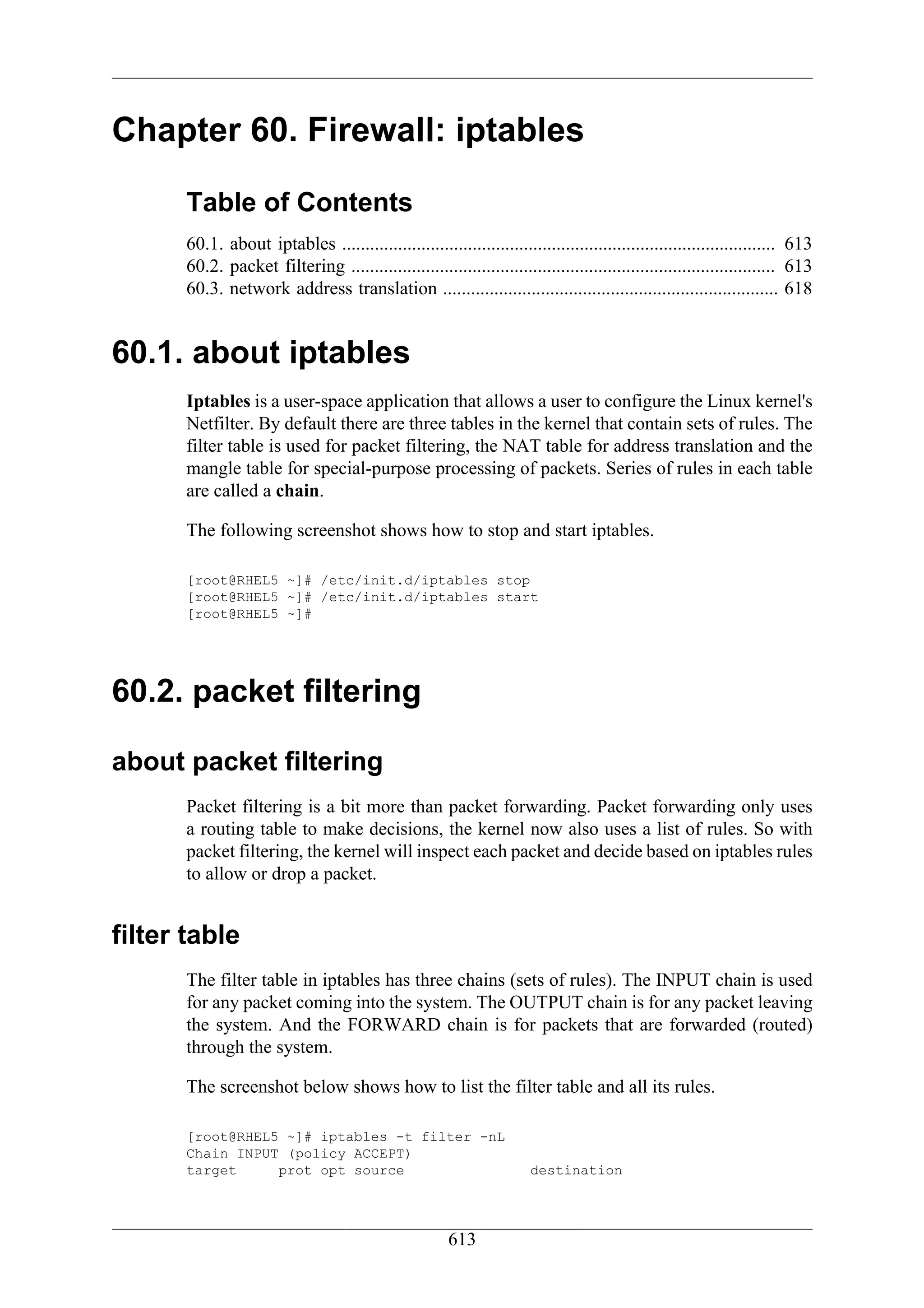Chapter 60. Firewall: iptables

      Table of Contents
      60.1. about iptables ............................................................................................. 613
      60.2. packet filtering ........................................................................................... 613
      60.3. network address translation ........................................................................ 618


60.1. about iptables
      Iptables is a user-space application that allows a user to configure the Linux kernel's
      Netfilter. By default there are three tables in the kernel that contain sets of rules. The
      filter table is used for packet filtering, the NAT table for address translation and the
      mangle table for special-purpose processing of packets. Series of rules in each table
      are called a chain.

      The following screenshot shows how to stop and start iptables.

      [root@RHEL5 ~]# /etc/init.d/iptables stop
      [root@RHEL5 ~]# /etc/init.d/iptables start
      [root@RHEL5 ~]#




60.2. packet filtering

about packet filtering
      Packet filtering is a bit more than packet forwarding. Packet forwarding only uses
      a routing table to make decisions, the kernel now also uses a list of rules. So with
      packet filtering, the kernel will inspect each packet and decide based on iptables rules
      to allow or drop a packet.


filter table
      The filter table in iptables has three chains (sets of rules). The INPUT chain is used
      for any packet coming into the system. The OUTPUT chain is for any packet leaving
      the system. And the FORWARD chain is for packets that are forwarded (routed)
      through the system.

      The screenshot below shows how to list the filter table and all its rules.

      [root@RHEL5 ~]# iptables -t filter -nL
      Chain INPUT (policy ACCEPT)
      target     prot opt source                                      destination




                                                       613
 