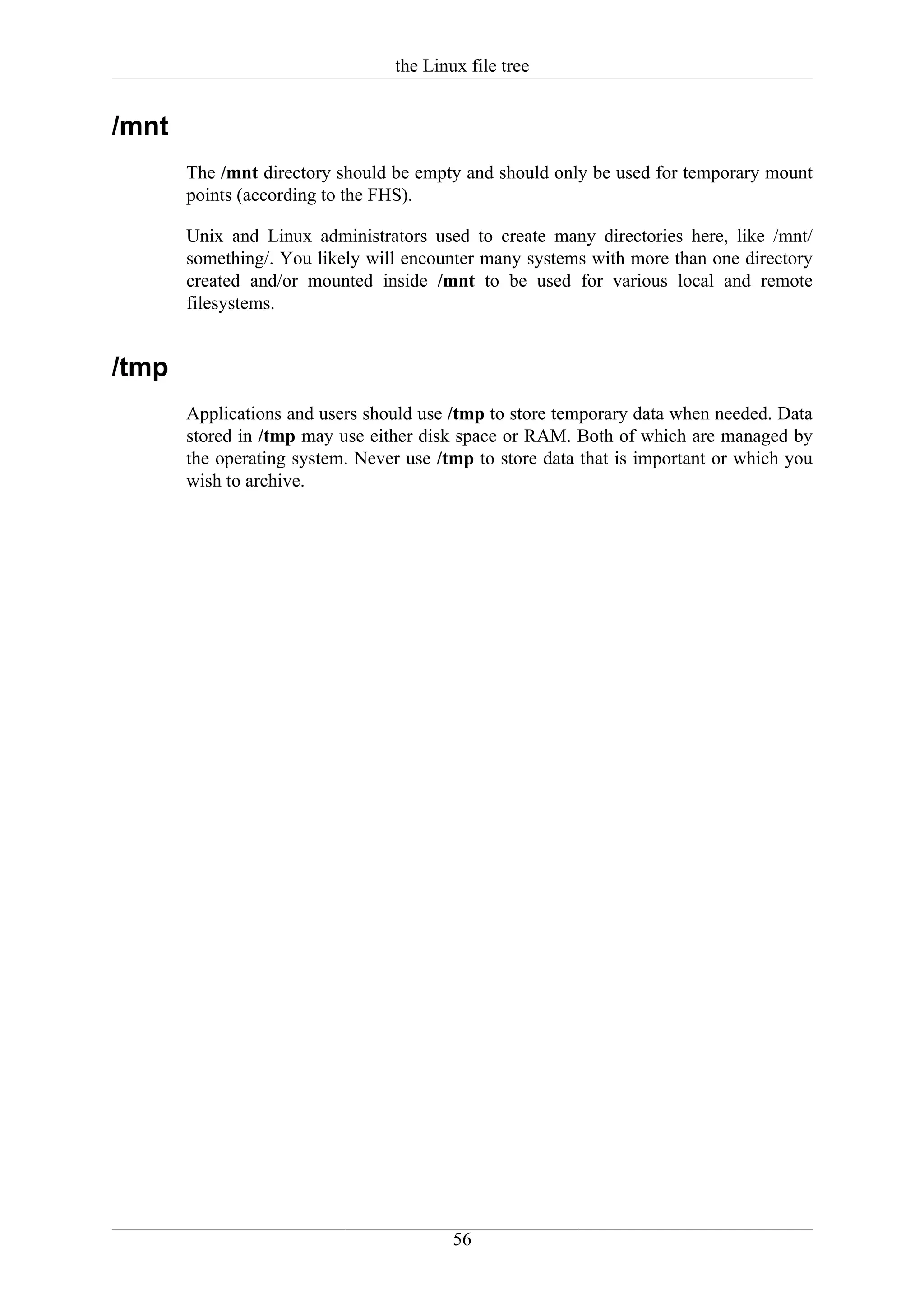the Linux file tree


/mnt
       The /mnt directory should be empty and should only be used for temporary mount
       points (according to the FHS).

       Unix and Linux administrators used to create many directories here, like /mnt/
       something/. You likely will encounter many systems with more than one directory
       created and/or mounted inside /mnt to be used for various local and remote
       filesystems.


/tmp
       Applications and users should use /tmp to store temporary data when needed. Data
       stored in /tmp may use either disk space or RAM. Both of which are managed by
       the operating system. Never use /tmp to store data that is important or which you
       wish to archive.




                                          56
 