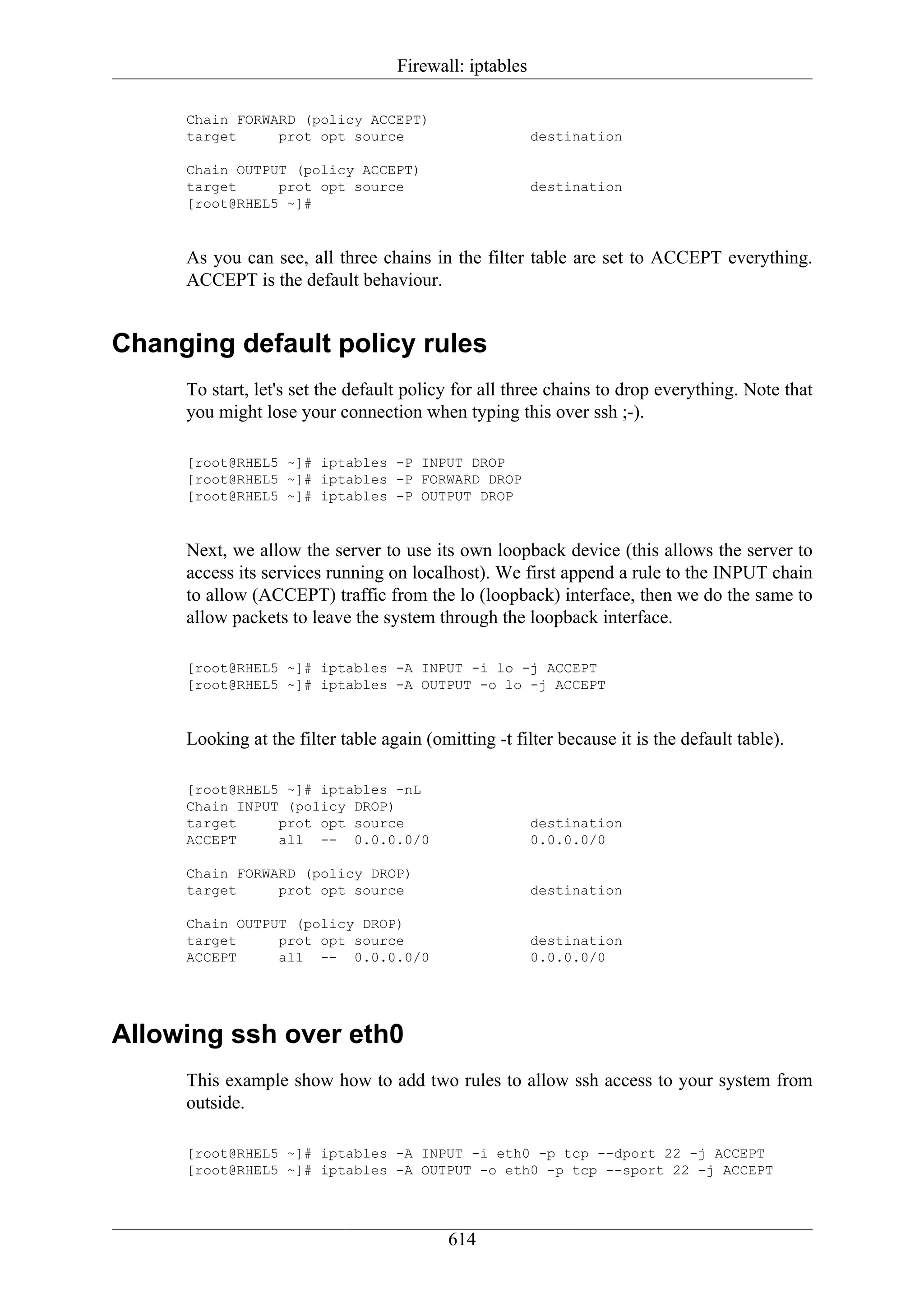 Firewall: iptables

     Chain FORWARD (policy ACCEPT)
     target     prot opt source                         destination

     Chain OUTPUT (policy ACCEPT)
     target     prot opt source                         destination
     [root@RHEL5 ~]#


     As you can see, all three chains in the filter table are set to ACCEPT everything.
     ACCEPT is the default behaviour.


Changing default policy rules
     To start, let's set the default policy for all three chains to drop everything. Note that
     you might lose your connection when typing this over ssh ;-).

     [root@RHEL5 ~]# iptables -P INPUT DROP
     [root@RHEL5 ~]# iptables -P FORWARD DROP
     [root@RHEL5 ~]# iptables -P OUTPUT DROP


     Next, we allow the server to use its own loopback device (this allows the server to
     access its services running on localhost). We first append a rule to the INPUT chain
     to allow (ACCEPT) traffic from the lo (loopback) interface, then we do the same to
     allow packets to leave the system through the loopback interface.

     [root@RHEL5 ~]# iptables -A INPUT -i lo -j ACCEPT
     [root@RHEL5 ~]# iptables -A OUTPUT -o lo -j ACCEPT


     Looking at the filter table again (omitting -t filter because it is the default table).

     [root@RHEL5 ~]# iptables -nL
     Chain INPUT (policy DROP)
     target     prot opt source                         destination
     ACCEPT     all -- 0.0.0.0/0                        0.0.0.0/0

     Chain FORWARD (policy DROP)
     target     prot opt source                         destination

     Chain OUTPUT (policy DROP)
     target     prot opt source                         destination
     ACCEPT     all -- 0.0.0.0/0                        0.0.0.0/0




Allowing ssh over eth0
     This example show how to add two rules to allow ssh access to your system from
     outside.

     [root@RHEL5 ~]# iptables -A INPUT -i eth0 -p tcp --dport 22 -j ACCEPT
     [root@RHEL5 ~]# iptables -A OUTPUT -o eth0 -p tcp --sport 22 -j ACCEPT




                                           614
 