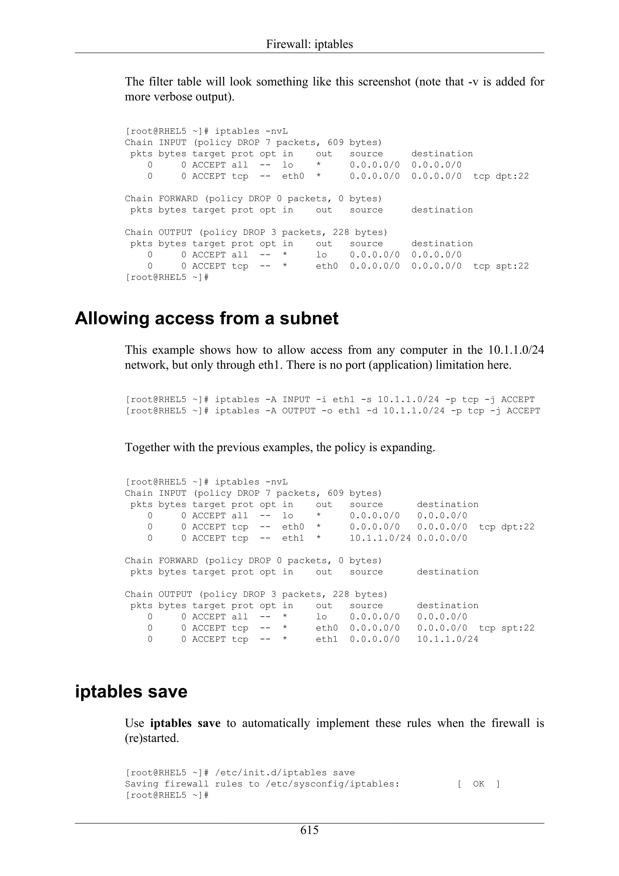 Firewall: iptables

     The filter table will look something like this screenshot (note that -v is added for
     more verbose output).

     [root@RHEL5   ~]# iptables -nvL
     Chain INPUT   (policy DROP 7 packets, 609    bytes)
      pkts bytes   target prot opt in    out      source      destination
         0     0   ACCEPT all -- lo      *        0.0.0.0/0   0.0.0.0/0
         0     0   ACCEPT tcp -- eth0 *           0.0.0.0/0   0.0.0.0/0 tcp dpt:22

     Chain FORWARD (policy DROP 0 packets, 0 bytes)
      pkts bytes target prot opt in    out   source           destination

     Chain OUTPUT (policy DROP 3    packets, 228 bytes)
      pkts bytes target prot opt    in    out   source        destination
         0     0 ACCEPT all --      *     lo    0.0.0.0/0     0.0.0.0/0
         0     0 ACCEPT tcp --      *     eth0 0.0.0.0/0      0.0.0.0/0 tcp spt:22
     [root@RHEL5 ~]#



Allowing access from a subnet
     This example shows how to allow access from any computer in the 10.1.1.0/24
     network, but only through eth1. There is no port (application) limitation here.

     [root@RHEL5 ~]# iptables -A INPUT -i eth1 -s 10.1.1.0/24 -p tcp -j ACCEPT
     [root@RHEL5 ~]# iptables -A OUTPUT -o eth1 -d 10.1.1.0/24 -p tcp -j ACCEPT



     Together with the previous examples, the policy is expanding.

     [root@RHEL5   ~]# iptables -nvL
     Chain INPUT   (policy DROP 7 packets, 609    bytes)
      pkts bytes   target prot opt in    out      source        destination
         0     0   ACCEPT all -- lo      *        0.0.0.0/0     0.0.0.0/0
         0     0   ACCEPT tcp -- eth0 *           0.0.0.0/0     0.0.0.0/0 tcp dpt:22
         0     0   ACCEPT tcp -- eth1 *           10.1.1.0/24   0.0.0.0/0

     Chain FORWARD (policy DROP 0 packets, 0 bytes)
      pkts bytes target prot opt in    out   source             destination

     Chain OUTPUT (policy DROP 3    packets, 228 bytes)
      pkts bytes target prot opt    in    out   source          destination
         0     0 ACCEPT all --      *     lo    0.0.0.0/0       0.0.0.0/0
         0     0 ACCEPT tcp --      *     eth0 0.0.0.0/0        0.0.0.0/0 tcp spt:22
         0     0 ACCEPT tcp --      *     eth1 0.0.0.0/0        10.1.1.0/24




iptables save
     Use iptables save to automatically implement these rules when the firewall is
     (re)started.

     [root@RHEL5 ~]# /etc/init.d/iptables save
     Saving firewall rules to /etc/sysconfig/iptables:                 [   OK   ]
     [root@RHEL5 ~]#


                                        615
 